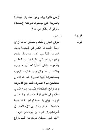 ‫ﺯﻤﺎﻥ ﻜﺎﻨﻭﺍ ﺒﻴﺸـﻭﻫﻭﺍ ﻋﻘـﻭل ﻋﻴﺎﻟﻨـﺎ‬
‫ﺒﺎﻟﻁﺭﻴﻘﺔ ﺍﻟﻠﻲ ﺒﻴﻌﻤﻠﻭﻫﺎ ﺩﻟﻭﻗﺕ؟ )ﺼﻤﺕ(‬
              ‫ﺘﻌﺭﻓﻲ ﺃﻨﺎ ﺒﺎﻓﻜﺭ ﻓﻲ ﺇﻴﻪ؟‬
                                ‫: ﺨﻴﺭ.‬   ‫ﻓﻭﺯﻴﺔ‬
‫: ﻤﻭﺵ ﺍﻤﺒﺎﺭﺡ ﻜﻨﺕ ﺒـﺎﺤﻜﻲ ﻟـﻙ ﺃﺯﺍﻱ‬          ‫ﻓﺅﺍﺩ‬
‫ﺭﺠﺎل ﺍﻟﺼﻨﺎﻋﺔ ﺍﻟﻜﺒﺎﺭ ﻓﻲ ﺃﻟﻤﺎﻨﻴـﺎ ﺒﻌـﺩ‬
‫ﺍﻟﺤﺭﺏ ﺍﻷﻭﻟـﻰ، ﻜـﺭﻭﺏ ﻭﻴﻜﺸـﺘﺎﻴﻥ‬
‫ﻭﻏﻴﺭﻫﻡ، ﻫﻡ ﺍﻟﻠﻲ ﺠﺎﺒﻭﺍ ﻫﺘﻠـﺭ ﺍﻟﺤﻜـﻡ‬
‫ﻭﻟﻤﻌﻭﻩ، ﻋﺸﺎﻥ ﺃﻟﻤﺎﻨﻴﺎ ﺘﻌﻤـل ﺤـﺭﺏ،‬
‫ﻭﺘﻜﺴـﺏ ﺃﺴـﻭﺍﻕ ﺠﺩﻴـﺩﺓ ﻟﺒﻀـﺎﻴﻌﻬﻡ،‬
      ‫ـ‬
‫ﻭﻤﺴﺘﻌﻤﺭﺍﺕ ﻓﻴﻬﺎ ﺍﻟﻤـﻭﺍﺩ ﺍﻟﺨـﺎﻡ ﺍﻟﻠـﻲ‬
‫ﻤﺤﺘﺎﺠﻴﻥ ﻟﻬﺎ؟ ﺍﻟﻨﻬﺎﺭﺩﺓ ﺍﻟﺼـﺒﺢ ﻓﻜـﺭﺕ‬
‫ﻭﺃﻨﺎ ﺭﺍﻴﺢ ﺍﻟﻤﺤﻜﻤﺔ: ﻁﻴـﺏ ﺇﻴـﻪ ﺍﻟﻠـﻲ‬
‫ﺨﻼﻫﻡ ﻓﻲ ﻨﻔﺱ ﺍﻟﻭﻗـﺕ ﻴﻨﻘﻠﺒـﻭﺍ ﻋﻠـﻰ‬
‫ﺍﻟﻴﻬﻭﺩ، ﻭﻴﺜﻴﺭﻭﺍ ﺤﻤﻠﺔ ﻜﺭﺍﻫﻴـﺔ ﺸـﻌﺒﻴﺔ‬
‫ﻀﺩﻫﻡ؟.. ﻫـل ﺩﻩ ﻜـﺎﻥ ﻻﺯﻡ ﻟﺘﺤﻘﻴـﻕ‬
‫ﺃﻏﺭﺍﻀﻬﻡ؟.. ﻟﻘﻴﺕ ﺃﻥ ﺃﻴﻭﻩ ﻜﺎﻥ ﻻﺯﻡ...‬
‫ﻷﻨﻬﻡ ﻜﺎﻨﻭﺍ ﺨﺎﻴﻔﻴﻥ ﻤﻭﺕ ﻤﻥ ﺍﻟﺼـﺭﺍﻉ‬


                      ‫- ٩٨٤ -‬
 