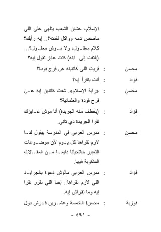 ‫ﺍﻹﺴﻼﻡ، ﻋﺸﺎﻥ ﺍﻟﺸﻌﺏ ﻴﺘﻠﻬﻲ ﻋﻠﻰ ﺍﻟﻠﻲ‬
‫ﻤﺎﺼﺹ ﺩﻤﻪ ﻭﻭﺍﻜل ﻟﻘﻤﺘﻪ؟.. ﺇﻴﻪ ﺭﺃﻴﻙ؟‬
‫ﻜﻼﻡ ﻤﻌﻘـﻭل، ﻭﻻ ﻤـﻭﺵ ﻤﻌﻘـﻭل؟…‬
 ‫)ﻴﻠﺘﻔﺕ ﺇﻟﻰ ﺍﺒﻨﻪ( ﻜﻨﺕ ﻋﺎﻴﺯ ﺘﻘﻭل ﺇﻴﻪ؟‬
      ‫: ﻗﺭﻴﺕ ﺍﻟﻠﻲ ﻜﺎﺘﺒﻴﻨﻪ ﻋﻥ ﻓﺭﺝ ﻓﻭﺩﺓ؟‬     ‫ﻤﺤﺴﻥ‬
                        ‫: ﺃﻨﺕ ﺒﺘﻘﺭﺃ ﺇﻴﻪ؟‬    ‫ﻓﺅﺍﺩ‬
‫: »ﺭﺍﻴﺔ ﺍﻹﺴﻼﻡ«. ﺸﻔﺕ ﻜﺎﺘﺒﻴﻥ ﺇﻴﻪ ﻋـﻥ‬         ‫ﻤﺤﺴﻥ‬
                 ‫ﻓﺭﺝ ﻓﻭﺩﺓ ﻭﺍﻟﻌﻠﻤﺎﻨﻴﺔ؟‬
‫: )ﻴﺨﻁﻑ ﻤﻨﻪ ﺍﻟﺠﺭﻴﺩﺓ( ﺃﻨﺎ ﻤﻭﺵ ﻋـﺎﻴﺯﻙ‬         ‫ﻓﺅﺍﺩ‬
                ‫ﺘﻘﺭﺍ ﺍﻟﺠﺭﻴﺩﺓ ﺩﻱ ﺘﺎﻨﻲ.‬
‫: ﻤﺩﺭﺱ ﺍﻟﻌﺭﺒﻲ ﻓﻲ ﺍﻟﻤﺩﺭﺴﺔ ﺒﻴﻘﻭل ﻟﻨـﺎ‬        ‫ﻤﺤﺴﻥ‬
‫ﻻﺯﻡ ﺘﻘﺭﺍﻫﺎ ﻜل ﻴـﻭﻡ ﻷﻥ ﻤﻭﻀـﻭﻋﺎﺕ‬
‫ﺍﻟﺘﻌﺒﻴﺭ ﺤﺎﺘﺠﻴﻠﻨﺎ ﺩﺍﻴ ‪‬ـﺎ ﻤـﻥ ﺍﻟﻤﻘـﺎﻻﺕ‬
               ‫ﻤ‬
                        ‫ﺍﻟﻤﺘﻜﻭﺒﺔ ﻓﻴﻬﺎ.‬
‫: ﻤﺩﺭﺱ ﺍﻟﻌﺭﺒﻲ ﻤﺎﻟﻭﺵ ﺩﻋﻭﺓ ﺒﺎﻟﺠﺭﺍﻴـﺩ‬          ‫ﻓﺅﺍﺩ‬
‫ﺍﻟﻠﻲ ﻻﺯﻡ ﻨﻘﺭﺍﻫﺎ.. ﺇﺤﻨﺎ ﺍﻟﻠﻲ ﻨﻘﺭﺭ ﻨﻘﺭﺍ‬
                   ‫ﺇﻴﻪ ﻭﻤﺎ ﻨﻘﺭﺍﺵ ﺇﻴﻪ.‬
‫: ﻤﺤﺴﻥ! ﺍﻟﺨﻤﺴﺔ ﻭﻋﺸـﺭﻴﻥ ﻗـﺭﺵ ﺩﻭل‬            ‫ﻓﻭﺯﻴﺔ‬

                       ‫- ١٩٤ -‬
 