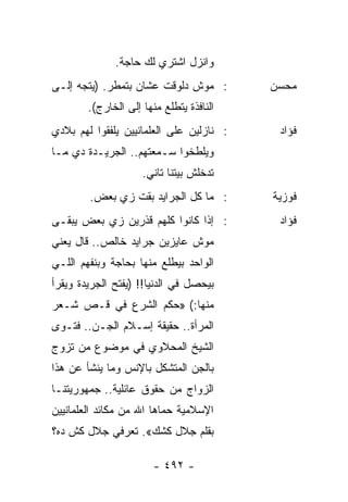 ‫ﻭﺍﻨﺯل ﺍﺸﺘﺭﻱ ﻟﻙ ﺤﺎﺠﺔ.‬
‫: ﻤﻭﺵ ﺩﻟﻭﻗﺕ ﻋﺸﺎﻥ ﺒﺘﻤﻁﺭ. )ﻴﺘﺠﻪ ﺇﻟـﻰ‬        ‫ﻤﺤﺴﻥ‬
        ‫ﺍﻟﻨﺎﻓﺫﺓ ﻴﺘﻁﻠﻊ ﻤﻨﻬﺎ ﺇﻟﻰ ﺍﻟﺨﺎﺭﺝ(.‬
‫: ﻨﺎﺯﻟﻴﻥ ﻋﻠﻰ ﺍﻟﻌﻠﻤﺎﻨﻴﻴﻥ ﻴﻠﻔﻘﻭﺍ ﻟﻬﻡ ﺒﻼﺩﻱ‬    ‫ﻓﺅﺍﺩ‬
‫ﻭﻴﻠﻁﺨﻭﺍ ﺴـﻤﻌﺘﻬﻡ.. ﺍﻟﺠﺭﻴـﺩﺓ ﺩﻱ ﻤـﺎ‬
                     ‫ﺘﺩﺨﻠﺵ ﺒﻴﺘﻨﺎ ﺘﺎﻨﻲ.‬
        ‫: ﻤﺎ ﻜل ﺍﻟﺠﺭﺍﻴﺩ ﺒﻘﺕ ﺯﻱ ﺒﻌﺽ.‬       ‫ﻓﻭﺯﻴﺔ‬
‫: ﺇﺫﺍ ﻜﺎﻨﻭﺍ ﻜﻠﻬﻡ ﻗﺫﺭﻴﻥ ﺯﻱ ﺒﻌﺽ ﻴﺒﻘـﻰ‬        ‫ﻓﺅﺍﺩ‬
‫ﻤﻭﺵ ﻋﺎﻴﺯﻴﻥ ﺠﺭﺍﻴﺩ ﺨﺎﻟﺹ.. ﻗﺎل ﻴﻌﻨﻲ‬
‫ﺍﻟﻭﺍﺤﺩ ﺒﻴﻁﻠﻊ ﻤﻨﻬﺎ ﺒﺤﺎﺠﺔ ﻭﺒﻨﻔﻬﻡ ﺍﻟﻠـﻲ‬
‫ﺒﻴﺤﺼل ﻓﻲ ﺍﻟﺩﻨﻴﺎ!! )ﻴﻔﺘﺢ ﺍﻟﺠﺭﻴﺩﺓ ﻭﻴﻘﺭﺃ‬
‫ﻤﻨﻬﺎ:( »ﺤﻜﻡ ﺍﻟﺸﺭﻉ ﻓﻲ ﻗـﺹ ﺸـﻌﺭ‬
‫ﺍﻟﻤﺭﺃﺓ.. ﺤﻘﻴﻘﺔ ﺇﺴـﻼﻡ ﺍﻟﺠـﻥ.. ﻓﺘـﻭﻯ‬
‫ﺍﻟﺸﻴﺦ ﺍﻟﻤﺤﻼﻭﻱ ﻓﻲ ﻤﻭﻀﻭﻉ ﻤﻥ ﺘﺯﻭﺝ‬
‫ﺒﺎﻟﺠﻥ ﺍﻟﻤﺘﺸﻜل ﺒﺎﻹﻨﺱ ﻭﻤﺎ ﻴﻨﺸﺄ ﻋﻥ ﻫﺫﺍ‬
‫ﺍﻟﺯﻭﺍﺝ ﻤﻥ ﺤﻘﻭﻕ ﻋﺎﺌﻠﻴﺔ.. ﺠﻤﻬﻭﺭﻴﺘﻨـﺎ‬
‫ﺍﻹﺴﻼﻤﻴﺔ ﺤﻤﺎﻫﺎ ﺍﷲ ﻤﻥ ﻤﻜﺎﺌﺩ ﺍﻟﻌﻠﻤﺎﻨﻴﻴﻥ‬
‫ﺒﻘﻠﻡ ﺠﻼل ﻜﺸﻙ«. ﺘﻌﺭﻓﻲ ﺠﻼل ﻜﺵ ﺩﻩ؟‬

                        ‫- ٢٩٤ -‬
 