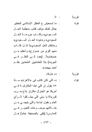 ‫: ﻻ.‬    ‫ﻓﻭﺯﻴﺔ‬
‫: ﻤﺎ ﺘﺴﻤﻌﻴﺵ ﻉ ﺍﻟﻤﻔﻜﺭ ﺍﻹﺴﻼﻤﻲ ﺍﻟﺨﻁﻴﺭ‬         ‫ﻓﺅﺍﺩ‬
‫ﺠﻼل ﻜﺸﻙ ﻤﺅﻟﻑ ﻜﺘﺎﺏ »ﻋﻅﻤﺔ ﺍﻟﺤـل‬
‫ﺍﻟﺴ ـﻌﻭﺩﻱ« ﻭﻜﺘ ـﺎﺏ »ﺭﻭﻋ ـﺔ ﺍﻟﺤ ـل‬
 ‫ـ‬      ‫ـ‬        ‫ـ‬          ‫ـ‬
‫ﺍﻟﺴﻌﻭﺩﻱ« ﻭ»ﻋﻭﺩﺓ ﺍﻟﺤـل ﺍﻟﺴـﻌﻭﺩﻱ«‬
‫ﻭ»ﺍﻨﺘﻘﺎﻡ ﺍﻟﺤل ﺍﻟﺴﻌﻭﺩﻱ«! ﻜـل ﻜﺘـﺎﺏ‬
‫ﻤﻨﻬﻡ ﺃﻗﻭﻯ ﻤﻥ »ﺴﻭﺍﺭﺝ« ﻭﺃﻋﻅﻡ ﻤـﻥ‬
‫»ﺴﻨﺠﺎﻡ«؟.. )ﻴﻌﻭﺩ ﺇﻟـﻰ ﺍﻟﻨﻅـﺭ ﻓـﻲ‬
‫ﺍﻟﺠﺭﻴﺩﺓ( »ﻻ ﻟﻠﻌﻠﻤﺎﻨﻴﻴﻥ ﺍﻟﻤﻠﺤﺩﻴﻥ ﺒﻘﻠـﻡ‬
                        ‫ﺃﺤﻤﺩ ﺒﻬﺠﺕ«.‬
                           ‫: ﺩﻩ ﻋﺎﺭﻓﺎﻩ.‬   ‫ﻓﻭﺯﻴﺔ‬
‫: ﺩﻩ ﺍﻟﻠﻲ ﻜﺎﻥ ﻜﺎﺘﺏ ﻓﻲ »ﺍﻷﻫﺭﺍﻡ« ﺴـﻨﺔ‬        ‫ﻓﺅﺍﺩ‬
‫٥٨ ﻴﻘﻭل ﺇﻥ ﺍﻟﻠﻲ ﺍﺒﺘﺩﺍ ﺍﻟﻤﻜﺎﺭﺜﻴـﺔ ﻓـﻲ‬
‫ﺃﻤﺭﻴﻜﺎ ﻫﻭ ﺍﻟﺠﻨﺭﺍل ﻤﻜﺎﺭﺜﺭ ﺒﺘﺎﻉ ﺤـﺭﺏ‬
‫ﻜﻭﺭﻴﺎ!! ﻴﺎ ﺴﺘﻲ ﺍﻟﻠﻲ ﺒﻴﺸـﻜﻠﻭﺍ ﺍﻟـﺭﺃﻱ‬
‫ﺍﻟﻌﺎﻡ ﻭﻋﻘﻭل ﺃﺒﻨﺎﺀﻨﺎ ﻭﺍﻟﻠﻲ ﺒﺘﻴﺠـﻲ ﻤـﻥ‬
‫ﻤﻘ ـﺎﻻﺘﻬﻡ ﻤﻭﻀ ـﻭﻋﺎﺕ ﺍﻟﺘﻌﺒﻴ ـﺭ ﻓ ـﻲ‬
 ‫ـ ـ‬               ‫ـ‬          ‫ـ‬
‫ﺍﻟﻤﺩﺍﺭﺱ! )ﻴﻠﻘﻰ ﺒﺎﻟﺼﺤﻴﻔﺔ ﺠﺎﻨﺒﺎ( ﻫـل‬
      ‫‪‬‬

                       ‫- ٣٩٤ -‬
 
