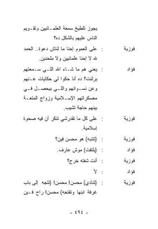 ‫ﻴﺠﻭﺯ ﺘﻠﻁﻴﺦ ﺴﻤﻌﺔ ﺍﻟﻌﻠﻤـﺎﻨﻴﻴﻥ ﻭﺘﻘـﻭﻴﻡ‬
              ‫ﺍﻟﻨﺎﺱ ﻋﻠﻴﻬﻡ ﺒﺎﻟﺸﻜل ﺩﻩ؟‬
‫: ﻋﻠﻰ ﺍﻟﻌﻤﻭﻡ ﺇﺤﻨﺎ ﻤﺎ ﻟﻨﺎﺵ ﺩﻋﻭﺓ.. ﺍﻟﺤﻤﺩ‬   ‫ﻓﻭﺯﻴﺔ‬
       ‫ﷲ ﻻ ﺇﺤﻨﺎ ﻋﻠﻤﺎﻨﻴﻴﻥ ﻭﻻ ﻤﻠﺤﺩﻴﻥ.‬
‫: ﻴﻌﻨﻲ ﻫﻡ ﻤﺎ ﺸـﺎﺀ ﺍﷲ ﺍﻟﻠـﻲ ﺴـﻤﻌﺘﻬﻡ‬        ‫ﻓﺅﺍﺩ‬
‫ﺒﺭﻟﻨﺕ؟ ﺩﻩ ﺃﻨﺎ ﺤﻜﻭﺍ ﻟﻲ ﺤﻜﺎﻴﺎﺕ ﻋـﻨﻬﻡ‬
‫ﻭﻋﻥ ﻨﺴـﻭﺍﻨﻬﻡ ﻭﺍﻟﻠـﻲ ﺒﻴﺤﺼـل ﻓـﻲ‬
‫ﻤﻌﺴﻜﺭﺍﺘﻬﻡ ﺍﻹﺴـﻼﻤﻴﺔ ﻭﺯﻭﺍﺝ ﺍﻟﻤﺘﻌـﺔ‬
                   ‫ﺒﻴﻨﻬﻡ ﺤﺎﺠﺔ ﺘﺸﻴﺏ.‬
‫: ﻋﻠﻰ ﻜل ﻤﺎ ﺘﻘﺩﺭﺸﻲ ﺘﻨﻜﺭ ﺃﻥ ﻓﻴﻪ ﺼﺤﻭﺓ‬      ‫ﻓﻭﺯﻴﺔ‬
                            ‫ﺇﺴﻼﻤﻴﺔ.‬
               ‫: )ﺘﺘﻨﺒﻪ( ﻫﻭ ﻤﺤﺴﻥ ﻓﻴﻥ؟‬    ‫ﻓﻭﺯﻴﺔ‬
               ‫: )ﻴﻠﺘﻔﺕ( ﻤﻭﺵ ﻋﺎﺭﻑ.‬        ‫ﻓﺅﺍﺩ‬
                    ‫: ﺃﻨﺕ ﺸﻔﺘﻪ ﺨﺭﺝ؟‬      ‫ﻓﻭﺯﻴﺔ‬
                                  ‫: ﻷ‬     ‫ﻓﺅﺍﺩ‬
‫: )ﺘﻨﺎﺩﻱ( ﻤﺤﺴﻥ! ﻤﺤﺴﻥ! )ﺘﺘﺠﻪ ﺇﻟﻰ ﺒﺎﺏ‬      ‫ﻓﻭﺯﻴﺔ‬
‫ﻏﺭﻓﺔ ﺍﺒﻨﻬﺎ ﻭﺘﻔﺘﺤﻪ( ﻤﺤﺴﻥ! ﺭﺍﺡ ﻓـﻴﻥ‬


                      ‫- ٤٩٤ -‬
 