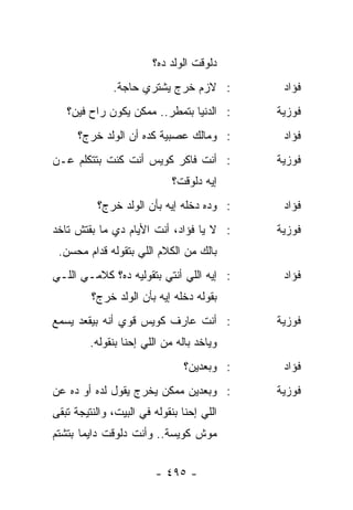 ‫ﺩﻟﻭﻗﺕ ﺍﻟﻭﻟﺩ ﺩﻩ؟‬
              ‫: ﻻﺯﻡ ﺨﺭﺝ ﻴﺸﺘﺭﻱ ﺤﺎﺠﺔ.‬          ‫ﻓﺅﺍﺩ‬
   ‫: ﺍﻟﺩﻨﻴﺎ ﺒﺘﻤﻁﺭ.. ﻤﻤﻜﻥ ﻴﻜﻭﻥ ﺭﺍﺡ ﻓﻴﻥ؟‬      ‫ﻓﻭﺯﻴﺔ‬
      ‫: ﻭﻤﺎﻟﻙ ﻋﺼﺒﻴﺔ ﻜﺩﻩ ﺃﻥ ﺍﻟﻭﻟﺩ ﺨﺭﺝ؟‬        ‫ﻓﺅﺍﺩ‬
‫: ﺃﻨﺕ ﻓﺎﻜﺭ ﻜﻭﻴﺱ ﺃﻨﺕ ﻜﻨﺕ ﺒﺘﺘﻜﻠﻡ ﻋـﻥ‬          ‫ﻓﻭﺯﻴﺔ‬
                             ‫ﺇﻴﻪ ﺩﻟﻭﻗﺕ؟‬
          ‫: ﻭﺩﻩ ﺩﺨﻠﻪ ﺇﻴﻪ ﺒﺄﻥ ﺍﻟﻭﻟﺩ ﺨﺭﺝ؟‬      ‫ﻓﺅﺍﺩ‬
‫: ﻻ ﻴﺎ ﻓﺅﺍﺩ، ﺃﻨﺕ ﺍﻷﻴﺎﻡ ﺩﻱ ﻤﺎ ﺒﻘﺘﺵ ﺘﺎﺨﺩ‬      ‫ﻓﻭﺯﻴﺔ‬
 ‫ﺒﺎﻟﻙ ﻤﻥ ﺍﻟﻜﻼﻡ ﺍﻟﻠﻲ ﺒﺘﻘﻭﻟﻪ ﻗﺩﺍﻡ ﻤﺤﺴﻥ.‬
‫: ﺇﻴﻪ ﺍﻟﻠﻲ ﺃﻨﺘﻲ ﺒﺘﻘﻭﻟﻴﻪ ﺩﻩ؟ ﻜﻼﻤـﻲ ﺍﻟﻠـﻲ‬      ‫ﻓﺅﺍﺩ‬
         ‫ﺒﻘﻭﻟﻪ ﺩﺨﻠﻪ ﺇﻴﻪ ﺒﺄﻥ ﺍﻟﻭﻟﺩ ﺨﺭﺝ؟‬
‫: ﺃﻨﺕ ﻋﺎﺭﻑ ﻜﻭﻴﺱ ﻗﻭﻱ ﺃﻨﻪ ﺒﻴﻘﻌﺩ ﻴﺴﻤﻊ‬          ‫ﻓﻭﺯﻴﺔ‬
         ‫ﻭﻴﺎﺨﺩ ﺒﺎﻟﻪ ﻤﻥ ﺍﻟﻠﻲ ﺇﺤﻨﺎ ﺒﻨﻘﻭﻟﻪ.‬
                                ‫: ﻭﺒﻌﺩﻴﻥ؟‬    ‫ﻓﺅﺍﺩ‬
‫: ﻭﺒﻌﺩﻴﻥ ﻤﻤﻜﻥ ﻴﺨﺭﺝ ﻴﻘﻭل ﻟﺩﻩ ﺃﻭ ﺩﻩ ﻋﻥ‬        ‫ﻓﻭﺯﻴﺔ‬
‫ﺍﻟﻠﻲ ﺇﺤﻨﺎ ﺒﻨﻘﻭﻟﻪ ﻓﻲ ﺍﻟﺒﻴﺕ، ﻭﺍﻟﻨﺘﻴﺠﺔ ﺘﺒﻘﻰ‬
‫ﻤﻭﺵ ﻜﻭﻴﺴﺔ.. ﻭﺃﻨﺕ ﺩﻟﻭﻗﺕ ﺩﺍﻴﻤﺎ ﺒﺘﺸﺘﻡ‬
       ‫‪‬‬


                         ‫- ٥٩٤ -‬
 