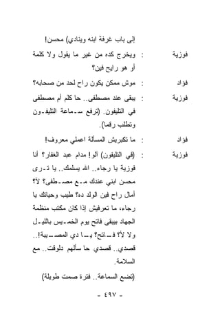 ‫ﺇﻟﻰ ﺒﺎﺏ ﻏﺭﻓﺔ ﺍﺒﻨﻪ ﻭﻴﻨﺎﺩﻱ( ﻤﺤﺴﻥ!‬
‫: ﻭﻴﺨﺭﺝ ﻜﺩﻩ ﻤﻥ ﻏﻴﺭ ﻤﺎ ﻴﻘﻭل ﻭﻻ ﻜﻠﻤﺔ‬          ‫ﻓﻭﺯﻴﺔ‬
                     ‫ﺃﻭ ﻫﻭ ﺭﺍﻴﺢ ﻓﻴﻥ؟‬
‫: ﻤﻭﺵ ﻤﻤﻜﻥ ﻴﻜﻭﻥ ﺭﺍﺡ ﻟﺤﺩ ﻤﻥ ﺼﺤﺎﺒﻪ؟‬            ‫ﻓﺅﺍﺩ‬
‫: ﻴﺒﻘﻰ ﻋﻨﺩ ﻤﺼﻁﻔﻰ.. ﺤﺎ ﻜﻠﻡ ﺃﻡ ﻤﺼﻁﻔﻰ‬          ‫ﻓﻭﺯﻴﺔ‬
‫ﻓﻲ ﺍﻟﺘﻠﻴﻔﻭﻥ. )ﺘﺭﻓﻊ ﺴـﻤﺎﻋﺔ ﺍﻟﺘﻠﻴﻔـﻭﻥ‬
                        ‫ﻭﺘﻁﻠﺏ ﺭﻗﻤﺎ(.‬
                           ‫‪‬‬
    ‫: ﻤﺎ ﺘﻜﺒﺭﻴﺵ ﺍﻟﻤﺴﺄﻟﺔ ﺍﻋﻤﻠﻲ ﻤﻌﺭﻭﻑ!‬         ‫ﻓﺅﺍﺩ‬
‫: )ﻓﻲ ﺍﻟﺘﻠﻴﻔﻭﻥ( ﺁﻟﻭ! ﻤﺩﺍﻡ ﻋﺒﺩ ﺍﻟﻐﻔﺎﺭ؟ ﺃﻨﺎ‬   ‫ﻓﻭﺯﻴﺔ‬
‫ﻓﻭﺯﻴﺔ ﻴﺎ ﺭﺠﺎﺀ.. ﺍﷲ ﻴﺴﻠﻤﻙ.. ﻴﺎ ﺘـﺭﻯ‬
‫ﻤﺤﺴﻥ ﺍﺒﻨﻲ ﻋﻨﺩﻙ ﻤـﻊ ﻤﺼـﻁﻔﻰ؟ ﻷ؟‬
‫ﺃﻤﺎل ﺭﺍﺡ ﻓﻴﻥ ﺍﻟﻭﻟﺩ ﺩﻩ؟ ﻁﻴﺏ ﻭﺤﻴﺎﺘﻙ ﻴﺎ‬
‫ﺭﺠﺎﺀ، ﻤﺎ ﺘﻌﺭﻓﻴﺵ ﺇﺫﺍ ﻜﺎﻥ ﻤﻜﺘﺏ ﻤﻨﻅﻤﺔ‬
‫ﺍﻟﺠﻬﺎﺩ ﺒﻴﺒﻘﻰ ﻓﺎﺘﺢ ﻴﻭﻡ ﺍﻟﺨﻤـﻴﺱ ﺒﺎﻟﻠﻴـل‬
      ‫ﻭﻻ ﻷ؟ ـﺎﺘﺢ؟ ـﺎ ﺩﻱ ﺍﻟﻤﺼـ‬
‫ـﻴﺒﺔ!..‬         ‫ﻴـ‬    ‫ﻓـ‬
‫ﻗﺼﺩﻱ.. ﻗﺼﺩﻱ ﺤﺎ ﺴﺄﻟﻬﻡ ﺩﻟﻭﻗﺕ.. ﻤﻊ‬
                             ‫ﺍﻟﺴﻼﻤﺔ.‬
   ‫)ﺘﻀﻊ ﺍﻟﺴﻤﺎﻋﺔ.. ﻓﺘﺭﺓ ﺼﻤﺕ ﻁﻭﻴﻠﺔ(‬

                       ‫- ٧٩٤ -‬
 