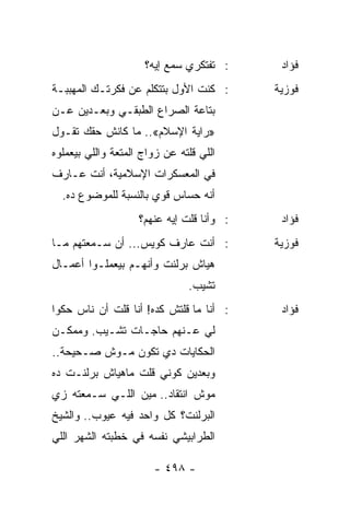 ‫: ﺘﻔﺘﻜﺭﻱ ﺴﻤﻊ ﺇﻴﻪ؟‬      ‫ﻓﺅﺍﺩ‬
‫: ﻜﻨﺕ ﺍﻷﻭل ﺒﺘﺘﻜﻠﻡ ﻋﻥ ﻓﻜﺭﺘـﻙ ﺍﻟﻤﻬﺒﺒـﺔ‬       ‫ﻓﻭﺯﻴﺔ‬
‫ﺒﺘﺎﻋﺔ ﺍﻟﺼﺭﺍﻉ ﺍﻟﻁﺒﻘـﻲ ﻭﺒﻌـﺩﻴﻥ ﻋـﻥ‬
‫»ﺭﺍﻴﺔ ﺍﻹﺴﻼﻡ«.. ﻤﺎ ﻜﺎﻨﺵ ﺤﻘﻙ ﺘﻘـﻭل‬
‫ﺍﻟﻠﻲ ﻗﻠﺘﻪ ﻋﻥ ﺯﻭﺍﺝ ﺍﻟﻤﺘﻌﺔ ﻭﺍﻟﻠﻲ ﺒﻴﻌﻤﻠﻭﻩ‬
‫ﻓﻲ ﺍﻟﻤﻌﺴﻜﺭﺍﺕ ﺍﻹﺴﻼﻤﻴﺔ، ﺃﻨﺕ ﻋـﺎﺭﻑ‬
  ‫ﺃﻨﻪ ﺤﺴﺎﺱ ﻗﻭﻱ ﺒﺎﻟﻨﺴﺒﺔ ﻟﻠﻤﻭﻀﻭﻉ ﺩﻩ.‬
                    ‫: ﻭﺃﻨﺎ ﻗﻠﺕ ﺇﻴﻪ ﻋﻨﻬﻡ؟‬    ‫ﻓﺅﺍﺩ‬
‫: ﺃﻨﺕ ﻋﺎﺭﻑ ﻜﻭﻴﺱ... ﺃﻥ ﺴـﻤﻌﺘﻬﻡ ﻤـﺎ‬          ‫ﻓﻭﺯﻴﺔ‬
‫ﻫﻴﺎﺵ ﺒﺭﻟﻨﺕ ﻭﺃﻨﻬـﻡ ﺒﻴﻌﻤﻠـﻭﺍ ﺃﻋﻤـﺎل‬
                               ‫ﺘﺸﻴﺏ.‬
‫: ﺃﻨﺎ ﻤﺎ ﻗﻠﺘﺵ ﻜﺩﻩ! ﺃﻨﺎ ﻗﻠﺕ ﺃﻥ ﻨﺎﺱ ﺤﻜﻭﺍ‬      ‫ﻓﺅﺍﺩ‬
‫ﻟﻲ ﻋـﻨﻬﻡ ﺤﺎﺠـﺎﺕ ﺘﺸـﻴﺏ. ﻭﻤﻤﻜـﻥ‬
‫ﺍﻟﺤﻜﺎﻴﺎﺕ ﺩﻱ ﺘﻜﻭﻥ ﻤـﻭﺵ ﺼـﺤﻴﺤﺔ..‬
‫ﻭﺒﻌﺩﻴﻥ ﻜﻭﻨﻲ ﻗﻠﺕ ﻤﺎﻫﻴﺎﺵ ﺒﺭﻟﻨـﺕ ﺩﻩ‬
‫ﻤﻭﺵ ﺍﻨﺘﻘﺎﺩ.. ﻤﻴﻥ ﺍﻟﻠـﻲ ﺴـﻤﻌﺘﻪ ﺯﻱ‬
‫ﺍﻟﺒﺭﻟﻨﺕ؟ ﻜل ﻭﺍﺤﺩ ﻓﻴﻪ ﻋﻴﻭﺏ.. ﻭﺍﻟﺸﻴﺦ‬
‫ﺍﻟﻁﺭﺍﺒﻴﺸﻲ ﻨﻔﺴﻪ ﻓﻲ ﺨﻁﺒﺘﻪ ﺍﻟﺸﻬﺭ ﺍﻟﻠﻲ‬

                       ‫- ٨٩٤ -‬
 