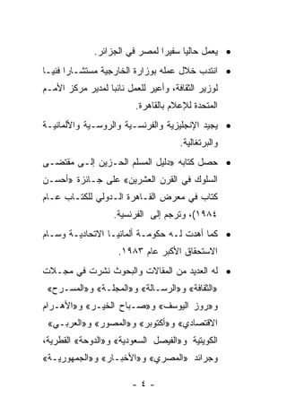 ‫• ﻴﻌﻤل ﺤﺎﻟﻴﺎ ﺴﻔﻴﺭﺍ ﻟﻤﺼﺭ ﻓﻲ ﺍﻟﺠﺯﺍﺌﺭ.‬
                                ‫‪‬‬     ‫‪‬‬
‫• ﺍﻨﺘﺩﺏ ﺨﻼل ﻋﻤﻠﻪ ﺒﻭﺯﺍﺭﺓ ﺍﻟﺨﺎﺭﺠﻴﺔ ﻤﺴﺘﺸـﺎﺭﺍ ﻓﻨ ‪‬ـﺎ‬
  ‫‪ ‬ﻴ‬
‫ﻟﻭﺯﻴﺭ ﺍﻟﺜﻘﺎﻓﺔ، ﻭﺃﻋﻴﺭ ﻟﻠﻌﻤل ﻨﺎﺌﺒﺎ ﻟﻤﺩﻴﺭ ﻤﺭﻜﺯ ﺍﻷﻤـﻡ‬
                  ‫‪‬‬
                          ‫ﺍﻟﻤﺘﺤﺩﺓ ﻟﻺﻋﻼﻡ ﺒﺎﻟﻘﺎﻫﺭﺓ.‬
‫• ﻴﺠﻴﺩ ﺍﻹﻨﺠﻠﻴﺯﻴﺔ ﻭﺍﻟﻔﺭﻨﺴـﻴﺔ ﻭﺍﻟﺭﻭﺴـﻴﺔ ﻭﺍﻷﻟﻤﺎﻨﻴـﺔ‬
                                      ‫ﻭﺍﻟﺒﺭﺘﻐﺎﻟﻴﺔ.‬
‫• ﺤﺼل ﻜﺘﺎﺒﻪ »ﺩﻟﻴل ﺍﻟﻤﺴﻠﻡ ﺍﻟﺤـﺯﻴﻥ ﺇﻟـﻰ ﻤﻘﺘﻀـﻰ‬
‫ﺍﻟﺴﻠﻭﻙ ﻓﻲ ﺍﻟﻘﺭﻥ ﺍﻟﻌﺸﺭﻴﻥ« ﻋﻠﻰ ﺠـﺎﺌﺯﺓ »ﺃﺤﺴـﻥ‬
‫ﻜﺘﺎﺏ ﻓﻲ ﻤﻌﺭﺽ ﺍﻟﻘـﺎﻫﺭﺓ ﺍﻟـﺩﻭﻟﻲ ﻟﻠﻜﺘـﺎﺏ ﻋـﺎﻡ‬
                   ‫٤٨٩١(، ﻭﺘﺭﺠﻡ ﺇﻟﻰ ﺍﻟﻔﺭﻨﺴﻴﺔ.‬
‫• ﻜﻤﺎ ﺃﻫﺩﺕ ﻟـﻪ ﺤﻜﻭﻤـﺔ ﺃﻟﻤﺎﻨﻴـﺎ ﺍﻻﺘﺤﺎﺩﻴـﺔ ﻭﺴـﺎﻡ‬
                     ‫ﺍﻻﺴﺘﺤﻘﺎﻕ ﺍﻷﻜﺒﺭ ﻋﺎﻡ ٣٨٩١.‬
‫• ﻟﻪ ﺍﻟﻌﺩﻴﺩ ﻤﻥ ﺍﻟﻤﻘﺎﻻﺕ ﻭﺍﻟﺒﺤﻭﺙ ﻨﺸﺭﺕ ﻓﻲ ﻤﺠـﻼﺕ‬
 ‫»ﺍﻟﺜﻘﺎﻓﺔ« ﻭ»ﺍﻟﺭﺴـﺎﻟﺔ« ﻭ»ﺍﻟﻤﺠﻠـﺔ« ﻭ»ﺍﻟﻤﺴـﺭﺡ«‬
‫ﻭ»ﺭﻭﺯ ﺍﻟﻴﻭﺴﻑ« ﻭ»ﺼـﺒﺎﺡ ﺍﻟﺨﻴـﺭ« ﻭ»ﺍﻷﻫـﺭﺍﻡ‬
 ‫ﺍﻻﻗﺘﺼﺎﺩﻱ« ﻭ»ﺃﻜﺘﻭﺒﺭ« ﻭ»ﺍﻟﻤﺼﻭﺭ« ﻭ»ﺍﻟﻌﺭﺒـﻲ«‬
‫ﺍﻟﻜﻭﻴﺘﻴﺔ ﻭ»ﺍﻟﻔﻴﺼل ﺍﻟﺴﻌﻭﺩﻴﺔ« ﻭ»ﺍﻟﺩﻭﺤﺔ« ﺍﻟﻘﻁﺭﻴﺔ،‬
‫ﻭﺠﺭﺍﺌﺩ »ﺍﻟﻤﺼﺭﻱ« ﻭ»ﺍﻷﺨﺒـﺎﺭ« ﻭ»ﺍﻟﺠﻤﻬﻭﺭﻴـﺔ«‬

                         ‫-٤-‬
 