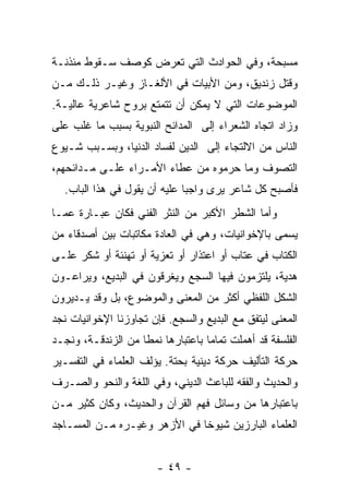 ‫ﻤﺴﺒﺤﺔ، ﻭﻓﻲ ﺍﻟﺤﻭﺍﺩﺙ ﺍﻟﺘﻲ ﺘﻌﺭﺽ ﻜﻭﺼﻑ ﺴـﻘﻭﻁ ﻤﺌﺫﻨـﺔ‬
‫ﻭﻗﺘل ﺯﻨﺩﻴﻕ، ﻭﻤﻥ ﺍﻷﺒﻴﺎﺕ ﻓﻲ ﺍﻷﻟﻐـﺎﺯ ﻭﻏﻴـﺭ ﺫﻟـﻙ ﻤـﻥ‬
‫ﺍﻟﻤﻭﻀﻭﻋﺎﺕ ﺍﻟﺘﻲ ﻻ ﻴﻤﻜﻥ ﺃﻥ ﺘﺘﻤﺘﻊ ﺒﺭﻭﺡ ﺸﺎﻋﺭﻴﺔ ﻋﺎﻟﻴـﺔ.‬
‫ﻭﺯﺍﺩ ﺍﺘﺠﺎﻩ ﺍﻟﺸﻌﺭﺍﺀ ﺇﻟﻰ ﺍﻟﻤﺩﺍﺌﺢ ﺍﻟﻨﺒﻭﻴﺔ ﺒﺴﺒﺏ ﻤﺎ ﻏﻠﺏ ﻋﻠﻰ‬
‫ﺍﻟﻨﺎﺱ ﻤﻥ ﺍﻻﻟﺘﺠﺎﺀ ﺇﻟﻰ ﺍﻟﺩﻴﻥ ﻟﻔﺴﺎﺩ ﺍﻟﺩﻨﻴﺎ، ﻭﺒﺴـﺒﺏ ﺸـﻴﻭﻉ‬
‫ﺍﻟﺘﺼﻭﻑ ﻭﻤﺎ ﺤﺭﻤﻭﻩ ﻤﻥ ﻋﻁﺎﺀ ﺍﻷﻤـﺭﺍﺀ ﻋﻠـﻰ ﻤـﺩﺍﺌﺤﻬﻡ،‬
  ‫ﻓﺄﺼﺒﺢ ﻜل ﺸﺎﻋﺭ ﻴﺭﻯ ﻭﺍﺠﺒﺎ ﻋﻠﻴﻪ ﺃﻥ ﻴﻘﻭل ﻓﻲ ﻫﺫﺍ ﺍﻟﺒﺎﺏ.‬
                              ‫‪‬‬
‫ﻭﺃﻤﺎ ﺍﻟﺸﻁﺭ ﺍﻷﻜﺒﺭ ﻤﻥ ﺍﻟﻨﺜﺭ ﺍﻟﻔﻨﻲ ﻓﻜﺎﻥ ﻋﺒـﺎﺭﺓ ﻋﻤـﺎ‬
‫ﻴﺴﻤﻰ ﺒﺎﻹﺨﻭﺍﻨﻴﺎﺕ، ﻭﻫﻲ ﻓﻲ ﺍﻟﻌﺎﺩﺓ ﻤﻜﺎﺘﺒﺎﺕ ﺒﻴﻥ ﺃﺼﺩﻗﺎﺀ ﻤﻥ‬
‫ﺍﻟﻜﺘﺎﺏ ﻓﻲ ﻋﺘﺎﺏ ﺃﻭ ﺍﻋﺘﺫﺍﺭ ﺃﻭ ﺘﻌﺯﻴﺔ ﺃﻭ ﺘﻬﻨﺌﺔ ﺃﻭ ﺸﻜﺭ ﻋﻠـﻰ‬
‫ﻫﺩﻴﺔ، ﻴﻠﺘﺯﻤﻭﻥ ﻓﻴﻬﺎ ﺍﻟﺴﺠﻊ ﻭﻴﻐﺭﻗﻭﻥ ﻓﻲ ﺍﻟﺒﺩﻴﻊ، ﻭﻴﺭﺍﻋـﻭﻥ‬
‫ﺍﻟﺸﻜل ﺍﻟﻠﻔﻅﻲ ﺃﻜﺜﺭ ﻤﻥ ﺍﻟﻤﻌﻨﻰ ﻭﺍﻟﻤﻭﻀﻭﻉ، ﺒل ﻭﻗﺩ ﻴـﺩﻴﺭﻭﻥ‬
‫ﺍﻟﻤﻌﻨﻰ ﻟﻴﺘﻔﻕ ﻤﻊ ﺍﻟﺒﺩﻴﻊ ﻭﺍﻟﺴﺠﻊ. ﻓﺈﻥ ﺘﺠﺎﻭﺯﻨﺎ ﺍﻹﺨﻭﺍﻨﻴﺎﺕ ﻨﺠﺩ‬
‫ﺍﻟﻔﻠﺴﻔﺔ ﻗﺩ ﺃﻫﻤﻠﺕ ﺘﻤﺎﻤﺎ ﺒﺎﻋﺘﺒﺎﺭﻫﺎ ﻨﻤﻁﺎ ﻤﻥ ﺍﻟﺯﻨﺩﻗـﺔ، ﻭﻨﺠـﺩ‬
                    ‫ﹰ‬              ‫‪‬‬
‫ﺤﺭﻜﺔ ﺍﻟﺘﺄﻟﻴﻑ ﺤﺭﻜﺔ ﺩﻴﻨﻴﺔ ﺒﺤﺘﺔ. ﻴﺅﻟﻑ ﺍﻟﻌﻠﻤﺎﺀ ﻓﻲ ﺍﻟﺘﻔﺴـﻴﺭ‬
‫ﻭﺍﻟﺤﺩﻴﺙ ﻭﺍﻟﻔﻘﻪ ﻟﻠﺒﺎﻋﺙ ﺍﻟﺩﻴﻨﻲ، ﻭﻓﻲ ﺍﻟﻠﻐﺔ ﻭﺍﻟﻨﺤﻭ ﻭﺍﻟﺼـﺭﻑ‬
‫ﺒﺎﻋﺘﺒﺎﺭﻫﺎ ﻤﻥ ﻭﺴﺎﺌل ﻓﻬﻡ ﺍﻟﻘﺭﺁﻥ ﻭﺍﻟﺤﺩﻴﺙ، ﻭﻜﺎﻥ ﻜﺜﻴﺭ ﻤـﻥ‬
‫ﺍﻟﻌﻠﻤﺎﺀ ﺍﻟﺒﺎﺭﺯﻴﻥ ﺸﻴﻭﺨﺎ ﻓﻲ ﺍﻷﺯﻫﺭ ﻭﻏﻴـﺭﻩ ﻤـﻥ ﺍﻟﻤﺴـﺎﺠﺩ‬
                              ‫ﹰ‬


                        ‫- ٩٤ -‬
 