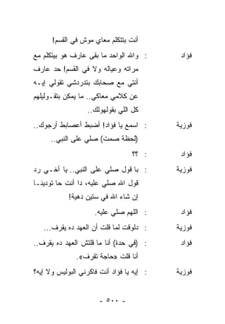 ‫ﺃﻨﺕ ﺒﺘﺘﻜﻠﻡ ﻤﻌﺎﻱ ﻤﻭﺵ ﻓﻲ ﺍﻟﻘﺴﻡ!‬
‫: ﻭﺍﷲ ﺍﻟﻭﺍﺤﺩ ﻤﺎ ﺒﻘﻰ ﻋﺎﺭﻑ ﻫﻭ ﺒﻴﺘﻜﻠﻡ ﻤﻊ‬       ‫ﻓﺅﺍﺩ‬
‫ﻤﺭﺍﺘﻪ ﻭﻋﻴﺎﻟﻪ ﻭﻻ ﻓﻲ ﺍﻟﻘﺴﻡ! ﺤﺩ ﻋﺎﺭﻑ‬
‫ﺃﻨﺘﻲ ﻤﻊ ﺼﺤﺎﺒﻙ ﺒﺘﺩﺭﺩﺸﻲ ﺘﻘﻭﻟﻲ ﺇﻴـﻪ‬
‫ﻋﻥ ﻜﻼﻤﻲ ﻤﻌﺎﻜﻲ.. ﻤﺎ ﻴﻤﻜﻥ ﺒﺘﻘـﻭﻟﻴﻠﻬﻡ‬
                   ‫ﻜل ﺍﻟﻠﻲ ﺒﻘﻭﻟﻬﻭﻟﻙ..‬
‫: ﺍﺴﻤﻊ ﻴﺎ ﻓﺅﺍﺩ! ﺃﻀﺒﻁ ﺃﻋﺼﺎﺒﻁ ﺃﺭﺠﻭﻙ..‬        ‫ﻓﻭﺯﻴﺔ‬
      ‫)ﻟﺤﻅﺔ ﺼﻤﺕ( ﺼﻠﻲ ﻋﻠﻰ ﺍﻟﻨﺒﻲ..‬
                                  ‫: ؟؟‬      ‫ﻓﺅﺍﺩ‬
‫: ﺒﺎ ﻗﻭل ﺼﻠﻲ ﻋﻠﻰ ﺍﻟﻨﺒﻲ.. ﻴﺎ ﺃﺨـﻲ ﺭﺩ‬        ‫ﻓﻭﺯﻴﺔ‬
‫ﻗﻭل ﺍﷲ ﺼﻠﻲ ﻋﻠﻴﻪ، ﺩﺍ ﺃﻨﺕ ﺤﺎ ﺘﻭﺩﻴﻨـﺎ‬
            ‫ﺇﻥ ﺸﺎﺀ ﺍﷲ ﻓﻲ ﺴﺘﻴﻥ ﺩﻫﻴﺔ!‬
                     ‫: ﺍﻟﻠﻬﻡ ﺼﻠﻲ ﻋﻠﻴﻪ.‬      ‫ﻓﺅﺍﺩ‬
   ‫: ﺩﻟﻭﻗﺕ ﻟﻤﺎ ﻗﻠﺕ ﺃﻥ ﺍﻟﻌﻬﺩ ﺩﻩ ﻴﻘﺭﻑ...‬     ‫ﻓﻭﺯﻴﺔ‬
‫: )ﻓﻲ ﺤﺩﺓ( ﺃﻨﺎ ﻤﺎ ﻗﻠﺘﺵ ﺍﻟﻌﻬﺩ ﺩﻩ ﻴﻘﺭﻑ..‬      ‫ﻓﺅﺍﺩ‬
               ‫ﺃﻨﺎ ﻗﻠﺕ »ﺤﺎﺠﺔ ﺘﻘﺭﻑ«.‬
‫: ﺇﻴﻪ ﻴﺎ ﻓﺅﺍﺩ ﺃﻨﺕ ﻓﺎﻜﺭﻨﻲ ﺍﻟﺒﻭﻟﻴﺱ ﻭﻻ ﺇﻴﻪ؟‬   ‫ﻓﻭﺯﻴﺔ‬


                       ‫- ٠٠٥ -‬
 