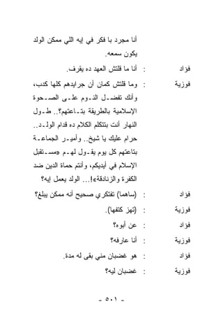 ‫ﺃﻨﺎ ﻤﺠﺭﺩ ﺒﺎ ﻓﻜﺭ ﻓﻲ ﺇﻴﻪ ﺍﻟﻠﻲ ﻤﻤﻜﻥ ﺍﻟﻭﻟﺩ‬
                           ‫ﻴﻜﻭﻥ ﺴﻤﻌﻪ.‬
            ‫: ﺃﻨﺎ ﻤﺎ ﻗﻠﺘﺵ ﺍﻟﻌﻬﺩ ﺩﻩ ﻴﻘﺭﻑ.‬     ‫ﻓﺅﺍﺩ‬
‫: ﻭﻤﺎ ﻗﻠﺘﺵ ﻜﻤﺎﻥ ﺃﻥ ﺠﺭﺍﻴﺩﻫﻡ ﻜﻠﻬﺎ ﻜﺩﺏ،‬        ‫ﻓﻭﺯﻴﺔ‬
‫ﻭﺃﻨﻙ ﺘﻔﻀـل ﺍﻟﻨـﻭﻡ ﻋﻠـﻰ ﺍﻟﺼـﺤﻭﺓ‬
‫ﺍﻹﺴﻼﻤﻴﺔ ﺒﺎﻟﻁﺭﻴﻘﺔ ﺒﺘـﺎﻋﺘﻬﻡ؟.. ﻁـﻭل‬
‫ﺍﻟﻨﻬﺎﺭ ﺃﻨﺕ ﺒﺘﺘﻜﻠﻡ ﺍﻟﻜﻼﻡ ﺩﻩ ﻗﺩﺍﻡ ﺍﻟﻭﻟـﺩ..‬
‫ﺤﺭﺍﻡ ﻋﻠﻴﻙ ﻴﺎ ﺸﻴﺦ.. ﻭﺃﻤﻴـﺭ ﺍﻟﺠﻤﺎﻋـﺔ‬
‫ﺒﺘﺎﻋﺘﻬﻡ ﻜل ﻴﻭﻡ ﻴﻘـﻭل ﻟﻬـﻡ »ﻤﺴـﺘﻘﺒل‬
‫ﺍﻹﺴﻼﻡ ﻓﻲ ﺃﻴﺩﻴﻜﻡ، ﻭﺃﻨﺘﻡ ﺤﻤﺎﺓ ﺍﻟﺩﻴﻥ ﻀﺩ‬
   ‫ﺍﻟﻜﻔﺭﺓ ﻭﺍﻟﺯﻨﺎﺩﻗﺔ«!... ﺍﻟﻭﻟﺩ ﻴﻌﻤل ﺇﻴﻪ؟‬
‫: )ﺴﺎﻫﻤﺎ( ﺘﻔﺘﻜﺭﻱ ﺼﺤﻴﺢ ﺃﻨﻪ ﻤﻤﻜﻥ ﻴﺒﻠﻎ؟‬
                             ‫‪‬‬               ‫ﻓﺅﺍﺩ‬
                           ‫: )ﺘﻬﺯ ﻜﺘﻔﻬﺎ(.‬   ‫ﻓﻭﺯﻴﺔ‬
                              ‫: ﻋﻥ ﺃﺒﻭﻩ؟‬     ‫ﻓﺅﺍﺩ‬
                             ‫: ﺃﻨﺎ ﻋﺎﺭﻓﻪ؟‬   ‫ﻓﻭﺯﻴﺔ‬
           ‫: ﻫﻭ ﻏﻀﺒﺎﻥ ﻤﻨﻲ ﺒﻘﻰ ﻟﻪ ﻤﺩﺓ.‬        ‫ﻓﺅﺍﺩ‬
                           ‫: ﻏﻀﺒﺎﻥ ﻟﻴﻪ؟‬     ‫ﻓﻭﺯﻴﺔ‬


                         ‫- ١٠٥ -‬
 