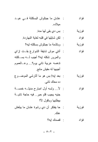 ‫: ﻋﺸﺎﻥ ﻤﺎ ﺠﺒﺘﻠﻭﺵ ﺍﻟﺒﺴﻜﻠﺘﺔ ﻓـﻲ ﻋﻴـﺩ‬           ‫ﻓﺅﺍﺩ‬
                              ‫ﻤﻴﻼﺩﻩ.‬
                 ‫: ﺒﺱ ﺩﻱ ﺒﻘﻰ ﻟﻬﺎ ﻤﺩﺓ.‬       ‫ﻓﻭﺯﻴﺔ‬
     ‫: ﻟﻜﻥ ﺸﺎﻴﻠﻬﺎ ﻓﻲ ﻗﻠﺒﻪ ﻟﻐﺎﻴﺔ ﺍﻟﻨﻬﺎﺭﺩﺓ.‬    ‫ﻓﺅﺍﺩ‬
        ‫: ﻭﺒﺎﻟﺫﻤﺔ ﻤﺎ ﺠﺒﺘﻠﻭﺵ ﺒﺴﻜﻠﺘﻪ ﻟﻴﻪ؟‬     ‫ﻓﻭﺯﻴﺔ‬
‫: ﺃﻨﺘﻲ ﻤﻭﺵ ﺸﺎﻴﻔﺔ ﺍﻟﺸﻭﺍﺭﻉ ﺒﻘـﺕ ﺇﺯﺍﻱ‬           ‫ﻓﺅﺍﺩ‬
‫ﻭﺍﻟﻤﺭﻭﺭ ﺸﻜﻠﻪ ﺇﻴﻪ؟ ﺃﺠﻴﺏ ﻟـﻪ ﺒﺴـﻜﻠﺘﻪ‬
‫ﺘﺩﻫﺴﻪ ﻋﺭﺒﻴﺔ ﺘﺎﻨﻲ ﻴﻭﻡ؟... ﻭﻋـﺎﻟﻌﻤﻭﻡ‬
                ‫ﺃﺠﻴﺒﻬﺎ ﻟﻪ ﻤﻔﻴﺵ ﻤﺎﻨﻊ.‬
‫: ﺒﻌﺩ ﺇﻴﻪ! ﺒﺱ ﻫﻭ ﻤﺎ ﺃﺜﺎﺭﺸﻲ ﺍﻟﻤﻭﻀـﻭﻉ‬         ‫ﻓﻭﺯﻴﺔ‬
                       ‫ﺩﻩ ﻤﻌﺎﻙ ﺘﺎﻨﻲ.‬
‫: ﻷ... ﻭﻟﺴﻪ ﺃﻭل ﺍﻤﺒﺎﺭﺡ ﻤﺩﻴﻠـﻪ ﺨﻤﺴـﺔ‬          ‫ﻓﺅﺍﺩ‬
‫ﺠﻨﻴﻪ ﻴﺠﻴﺏ ﻗﻠﻡ ﺤﺒﺭ.. ﻓﻴﻪ ﺤﺎﺠﺔ ﺘﺎﻨﻴـﺔ‬
                   ‫ﺒﻴﻁﻠﺒﻬﺎ ﻭﺒﺎﻗﻭل ﻷ؟‬
‫: ﺤﺎ ﻴﻔﺘﻜﺭ ﺃﻥ ﺩﻱ ﺭﺸﻭﺓ ﻋﺸﺎﻥ ﻤﺎ ﻴﺒﻠﻐﺵ‬         ‫ﻓﻭﺯﻴﺔ‬
                                ‫ﻋﻨﻙ.‬
                          ‫: ﻗﺼﺩﻙ ﺇﻴﻪ؟‬        ‫ﻓﺅﺍﺩ‬


                       ‫- ٢٠٥ -‬
 
