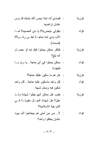 ‫: ﻗﺼﺩﻱ ﺃﻨﻪ ﺍﺒﺘﺩﺍ ﻴﺤﺱ ﺃﻨﻙ ﺒﺘﺩﻴﻠﻪ ﻓﻠـﻭﺱ‬   ‫ﻓﻭﺯﻴﺔ‬
                     ‫ﻋﺸﺎﻥ ﺘﺭﺍﻀﻴﻪ.‬
‫: ﺒﺘﻘﻭﻟﻲ »ﻴﺤﺱ«؟! ﻴﺎ ﺩﻱ ﺍﻟﻤﺼﻴﺒﺔ! ﻟﻤـﺎ‬     ‫ﻓﺅﺍﺩ‬
‫ﺍﻷﺏ ﻴﺩﻱ ﺍﺒﻨﻪ ﺤﺎﺠـﺔ ﺘﺒﻘـﻰ ﺭﺸـﻭﺓ؟!‬
                          ‫)ﺼﻤﺕ(.‬
‫: ﺘﻔﺘﻜﺭ ﻤﻤﻜﻥ ﻴﻌﻤﻠﻭﺍ ﻓﻴﻙ ﺇﻴﻪ ﻟﻭ ﺤﺼـل‬     ‫ﻓﻭﺯﻴﺔ‬
                            ‫ﺃﻨﻪ ﺒﻠﻎ؟‬
‫: ﻤﻤﻜﻥ ﻴﻌﻤﻠﻭﺍ ﻓﻲ ﺃﻱ ﺤﺎﺠﺔ.. ﻴﺎ ﺭﺏ ﻴـﺎ‬     ‫ﻓﺅﺍﺩ‬
                            ‫ﻟﻁﻴﻑ!‬
         ‫: ﻫل ﻫﻡ ﻤﺎ ﺴﻜﻴﻥ ﻋﻠﻴﻙ ﺤﺎﺠﺔ؟‬     ‫ﻓﻭﺯﻴﺔ‬
‫: ﻜل ﻭﺍﺤﺩ ﻤﺎﺴﻜﻴﻥ ﻋﻠﻴﻪ ﺤﺎﺠﺔ.. ﻜل ﻭﺍﺤﺩ‬     ‫ﻓﺅﺍﺩ‬
              ‫ﺸﻜﻴﻥ ﻓﻴﻪ ﻭﻤﺤل ﺸﺒﻬﺔ.‬
‫: ﻁﻴﺏ ﻫل ﻤﻤﻜﻥ ﺃﻨﻬﻡ ﻴﻘﺒﻠﻭﺍ ﺸﻬﺎﺩﺓ ﻭﻟـﺩ‬    ‫ﻓﻭﺯﻴﺔ‬
‫ﻋﻴل؟ ﻫل ﺸﻬﺎﺩﺓ ﺍﻟﻌﻴـﺎل ﻤﻘﺒﻭﻟـﺔ ﻓـﻲ‬
                 ‫ﺍﻟﺸﺭﻋﻴﺔ ﺍﻹﺴﻼﻤﻴﺔ؟‬
‫: ﻷ.. ﺒﺱ ﻤﻥ ﺃﻤﺘﻰ ﻫﻡ ﺒﻴﺤﺘﺎﺠﻭﺍ ﻟﺸـﻬﻭﺩ‬      ‫ﻓﺅﺍﺩ‬
                 ‫ﻋﺸﺎﻥ ﻴﻌﺘﻘﻠﻭﺍ ﻭﺍﺤﺩ؟‬


                     ‫- ٣٠٥ -‬
 