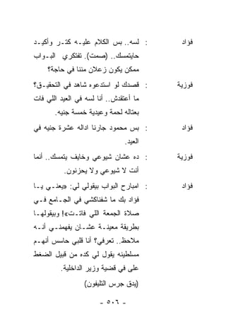 ‫: ﻟﺴﻪ.. ﺒﺱ ﺍﻟﻜﻼﻡ ﻋﻠﻴـﻪ ﻜﺘـﺭ ﻭﺃﻜﻴـﺩ‬        ‫ﻓﺅﺍﺩ‬
‫ﺤﺎﻴﺘﻤﺴﻙ.. )ﺼﻤﺕ(. ﺘﻔﺘﻜﺭﻱ ﺍﻟﺒـﻭﺍﺏ‬
    ‫ﻤﻤﻜﻥ ﻴﻜﻭﻥ ﺯﻋﻼﻥ ﻤﻨﻨﺎ ﻓﻲ ﺤﺎﺠﺔ؟‬
‫: ﻗﺼﺩﻙ ﻟﻭ ﺍﺴﺘﺩﻋﻭﻩ ﺸﺎﻫﺩ ﻓﻲ ﺍﻟﺘﺤﻘﻴـﻕ؟‬      ‫ﻓﻭﺯﻴﺔ‬
‫ﻤﺎ ﺃﻋﺘﻘﺩﺵ.. ﺃﻨﺎ ﻟﺴﻪ ﻓﻲ ﺍﻟﻌﻴﺩ ﺍﻟﻠﻲ ﻓﺎﺕ‬
       ‫ﺒﻌﺘﺎﻟﻪ ﻟﺤﻤﺔ ﻭﻋﻴﺩﻴﺔ ﺨﻤﺴﺔ ﺠﻨﻴﻪ.‬
‫: ﺒﺱ ﻤﺤﻤﻭﺩ ﺠﺎﺭﻨﺎ ﺍﺩﺍﻟﻪ ﻋﺸﺭﺓ ﺠﻨﻴﻪ ﻓﻲ‬       ‫ﻓﺅﺍﺩ‬
                                ‫ﺍﻟﻌﻴﺩ.‬
‫: ﺩﻩ ﻋﺸﺎﻥ ﺸﻴﻭﻋﻲ ﻭﺨﺎﻴﻑ ﻴﺘﻤﺴﻙ.. ﺃﻨﻤﺎ‬       ‫ﻓﻭﺯﻴﺔ‬
          ‫ﺃﻨﺕ ﻻ ﺸﻴﻭﻋﻲ ﻭﻻ ﻴﺤﺯﻨﻭﻥ.‬
‫: ﺍﻤﺒﺎﺭﺡ ﺍﻟﺒﻭﺍﺏ ﺒﻴﻘﻭﻟﻲ ﻟﻲ: »ﻴﻌﻨـﻲ ﻴـﺎ‬     ‫ﻓﺅﺍﺩ‬
‫ﻓﺅﺍﺩ ﺒﻙ ﻤﺎ ﺸﻔﻨﺎﻜﺸﻲ ﻓﻲ ﺍﻟﺠـﺎﻤﻊ ﻓـﻲ‬
‫ﺼﻼﺓ ﺍﻟﺠﻤﻌﺔ ﺍﻟﻠﻲ ﻓﺎﺘـﺕ«! ﻭﺒﻴﻘﻭﻟﻬـﺎ‬
‫ﺒﻁﺭﻴﻘﺔ ﻤﻌﻴﻨـﺔ ﻋﺸـﺎﻥ ﻴﻔﻬﻤﻨـﻲ ﺃﻨـﻪ‬
‫ﻤﻼﺤﻅ.. ﺘﻌﺭﻓﻲ؟ ﺃﻨﺎ ﻗﻠﺒﻲ ﺤﺎﺴﺱ ﺃﻨﻬـﻡ‬
‫ﻤﺴﻠﻁﻴﻨﻪ ﻴﻘﻭل ﻟﻲ ﻜﺩﻩ ﻤﻥ ﻗﺒﻴل ﺍﻟﻀﻐﻁ‬
         ‫ﻋﻠﻰ ﻓﻲ ﻗﻀﻴﺔ ﻭﺯﻴﺭ ﺍﻟﺩﺍﺨﻠﻴﺔ.‬
                 ‫)ﻴﺩﻕ ﺠﺭﺱ ﺍﻟﺘﻠﻴﻔﻭﻥ(‬

                       ‫- ٦٠٥ -‬
 