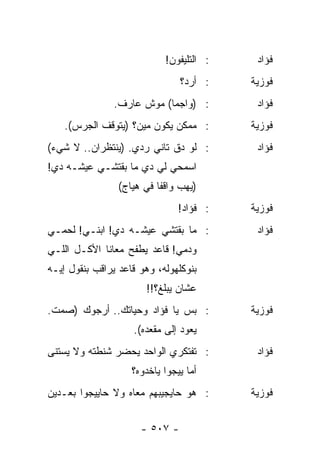 ‫: ﺍﻟﺘﻠﻴﻔﻭﻥ!‬    ‫ﻓﺅﺍﺩ‬
                                ‫: ﺃﺭﺩ؟‬    ‫ﻓﻭﺯﻴﺔ‬
                ‫: )ﻭﺍﺠﻤﺎ( ﻤﻭﺵ ﻋﺎﺭﻑ.‬
                            ‫‪‬‬              ‫ﻓﺅﺍﺩ‬
    ‫: ﻤﻤﻜﻥ ﻴﻜﻭﻥ ﻤﻴﻥ؟ )ﻴﺘﻭﻗﻑ ﺍﻟﺠﺭﺱ(.‬       ‫ﻓﻭﺯﻴﺔ‬
‫: ﻟﻭ ﺩﻕ ﺘﺎﻨﻲ ﺭﺩﻱ. )ﻴﻨﺘﻅﺭﺍﻥ.. ﻻ ﺸﻲﺀ(‬        ‫ﻓﺅﺍﺩ‬
‫ﺍﺴﻤﺤﻲ ﻟﻲ ﺩﻱ ﻤﺎ ﺒﻘﺘﺸـﻲ ﻋﻴﺸـﻪ ﺩﻱ!‬
                 ‫)ﻴﻬﺏ ﻭﺍﻗﻔﺎ ﻓﻲ ﻫﻴﺎﺝ(‬
                           ‫ﹰ‬
                                ‫: ﻓﺅﺍﺩ!‬   ‫ﻓﻭﺯﻴﺔ‬
‫: ﻤﺎ ﺒﻘﺘﺸﻲ ﻋﻴﺸـﻪ ﺩﻱ! ﺍﺒﻨـﻲ! ﻟﺤﻤـﻲ‬          ‫ﻓﺅﺍﺩ‬
‫ﻭﺩﻤﻲ! ﻗﺎﻋﺩ ﻴﻁﻔﺢ ﻤﻌﺎﻨﺎ ﺍﻷﻜـل ﺍﻟﻠـﻲ‬
‫ﺒﻨﻭﻜﻠﻬﻭﻟﻪ، ﻭﻫﻭ ﻗﺎﻋﺩ ﻴﺭﺍﻗﺏ ﺒﻨﻘﻭل ﺇﻴـﻪ‬
                       ‫ﻋﺸﺎﻥ ﻴﺒﻠﻎ؟!!‬
‫: ﺒﺱ ﻴﺎ ﻓﺅﺍﺩ ﻭﺤﻴﺎﺘﻙ.. ﺃﺭﺠﻭﻙ )ﺼﻤﺕ.‬         ‫ﻓﻭﺯﻴﺔ‬
                    ‫ﻴﻌﻭﺩ ﺇﻟﻰ ﻤﻘﻌﺩﻩ(.‬
‫: ﺘﻔﺘﻜﺭﻱ ﺍﻟﻭﺍﺤﺩ ﻴﺤﻀﺭ ﺸﻨﻁﺘﻪ ﻭﻻ ﻴﺴﺘﻨﻰ‬        ‫ﻓﺅﺍﺩ‬
                    ‫ﺃﻤﺎ ﻴﻴﺠﻭﺍ ﻴﺎﺨﺩﻭﻩ؟‬
‫: ﻫﻭ ﺤﺎﻴﺠﻴﺒﻬﻡ ﻤﻌﺎﻩ ﻭﻻ ﺤﺎﻴﻴﺠﻭﺍ ﺒﻌـﺩﻴﻥ‬      ‫ﻓﻭﺯﻴﺔ‬


                      ‫- ٧٠٥ -‬
 