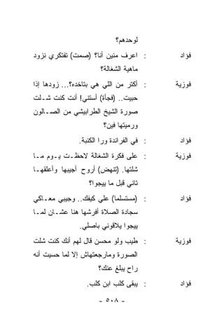 ‫ﻟﻭﺤﺩﻫﻡ؟‬
‫: ﺍﻋﺭﻑ ﻤﻨﻴﻥ ﺃﻨﺎ؟ )ﺼﻤﺕ( ﺘﻔﺘﻜﺭﻱ ﻨﺯﻭﺩ‬          ‫ﻓﺅﺍﺩ‬
                       ‫ﻤﺎﻫﻴﺔ ﺍﻟﺸﻐﺎﻟﺔ؟‬
‫: ﺃﻜﺘﺭ ﻤﻥ ﺍﻟﻠﻲ ﻫﻲ ﺒﺘﺎﺨﺩﻩ؟... ﺯﻭﺩﻫﺎ ﺇﺫﺍ‬     ‫ﻓﻭﺯﻴﺔ‬
‫ﺤﺒﻴﺕ.. )ﻓﺠﺄﺓ( ﺃﺴﺘﻨﻲ! ﺃﻨﺕ ﻜﻨﺕ ﺸـﻠﺕ‬
‫ﺼﻭﺭﺓ ﺍﻟﺸﻴﺦ ﺍﻟﻁﺭﺍﺒﻴﺸﻲ ﻤﻥ ﺍﻟﺼـﺎﻟﻭﻥ‬
                        ‫ﻭﺭﻤﻴﺘﻬﺎ ﻓﻴﻥ؟‬
               ‫: ﻓﻲ ﺍﻟﻔﺭﺍﻨﺩﺓ ﻭﺭﺍ ﺍﻟﻜﻨﺒﺔ.‬    ‫ﻓﺅﺍﺩ‬
‫: ﻋﻠﻰ ﻓﻜﺭﺓ ﺍﻟﺸﻐﺎﻟﺔ ﻻﺤﻅـﺕ ﻴـﻭﻡ ﻤـﺎ‬          ‫ﻓﻭﺯﻴﺔ‬
‫ﺸﻠﺘﻬﺎ. )ﺘﻨﻬﺽ( ﺃﺭﻭﺡ ﺃﺠﻴﺒﻬﺎ ﻭﺃﻋﻠﻘﻬـﺎ‬
                  ‫ﺘﺎﻨﻲ ﻗﺒل ﻤﺎ ﻴﻴﺠﻭﺍ؟‬
‫: )ﻤﺴﺘﺴﻠﻤﺎ( ﻋﻠﻲ ﻜﻴﻔﻙ.. ﻭﺠﻴﺒﻲ ﻤﻌـﺎﻜﻲ‬
                          ‫‪‬‬                 ‫ﻓﺅﺍﺩ‬
‫ﺴﺠﺎﺩﺓ ﺍﻟﺼﻼﺓ ﺃﻓﺭﺸﻬﺎ ﻫﻨﺎ ﻋﺸـﺎﻥ ﻟﻤـﺎ‬
               ‫ﻴﻴﺠﻭﺍ ﻴﻼﻗﻭﻨﻲ ﺒﺎﺼﻠﻲ.‬
‫: ﻁﻴﺏ ﻭﻟﻭ ﻤﺤﺴﻥ ﻗﺎل ﻟﻬﻡ ﺃﻨﻙ ﻜﻨﺕ ﺸﻠﺕ‬         ‫ﻓﻭﺯﻴﺔ‬
‫ﺍﻟﺼﻭﺭﺓ ﻭﻤﺎﺭﺠﻌﺘﻬﺎﺵ ﺇﻻ ﻟﻤﺎ ﺤﺴﻴﺕ ﺃﻨﻪ‬
                      ‫ﺭﺍﺡ ﻴﺒﻠﻎ ﻋﻨﻙ؟‬
                 ‫: ﻴﺒﻘﻰ ﻜﻠﺏ ﺍﺒﻥ ﻜﻠﺏ.‬        ‫ﻓﺅﺍﺩ‬

                      ‫- ٨٠٥ -‬
 