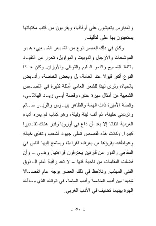 ‫ﻭﺍﻟﻤﺩﺍﺭﺱ ﻴﺘﻌﻴﺸﻭﻥ ﻋﻠﻰ ﺃﻭﻗﺎﻓﻬﺎ، ﻭﻴﻘﺭﺀﻭﻥ ﻤﻥ ﻜﺘﺏ ﻤﻜﺘﺒﺎﺘﻬﺎ‬
                                ‫ﻴﺴﺘﻌﻴﻨﻭﻥ ﺒﻬﺎ ﻋﻠﻰ ﺍﻟﺘﺄﻟﻴﻑ.‬
‫ﻭﻜﺎﻥ ﻓﻲ ﺫﻟﻙ ﺍﻟﻌﺼﺭ ﻨﻭﻉ ﻤﻥ ﺍﻟﺸـﻌﺭ ﺍﻟﺸـﻌﺒﻲ، ﻫـﻭ‬
‫ﺍﻟﻤﻭﺸﺤﺎﺕ ﻭﺍﻷﺯﺠﺎل ﻭﺍﻟﺩﻭﺒﻴﺕ ﻭﺍﻟﻤﻭﺍﻭﻴل، ﺘﺤﺭﺭ ﻤﻥ ﺍﻟﺘﻘﻴـﺩ‬
‫ﺒﺎﻟﻠﻔﻅ ﺍﻟﻔﺼﻴﺢ ﻭﺍﻟﻨﺤﻭ ﺍﻟﺴﻠﻴﻡ ﻭﺍﻟﻘﻭﺍﻓﻲ ﻭﺍﻷﻭﺯﺍﻥ. ﻭﻜﺎﻥ ﻫـﺫﺍ‬
‫ﺍﻟﻨﻭﻉ ﺃﻜﺜﺭ ﻗﺒﻭﻻ ﻋﻨﺩ ﺍﻟﻌﺎﻤﺔ، ﺒل ﻭﺒﻌﺽ ﺍﻟﺨﺎﺼﺔ، ﻭﺃﻨـﺒﺽ‬
                                   ‫ﹰ‬
‫ﺒﺎﻟﺤﻴﺎﺓ، ﻭﺘﺭﻯ ﻟﻬﺫﺍ ﻟﻠﺸﻌﺭ ﺍﻟﻌﺎﻤﻲ ﺃﻤﺜﻠﺔ ﻜﺜﻴﺭﺓ ﻓﻲ ﺍﻟﻘﺼـﺹ‬
‫ﺍﻟﺸﻌﺒﻴﺔ ﻤﻥ ﺃﻤﺜﺎل ﺴﻴﺭﺓ ﻋﻨﺘﺭ، ﻭﻗﺼﺔ ﺃﺒـﻲ ﺯﻴـﺩ ﺍﻟﻬﻼﻟـﻲ،‬
‫ﻭﻗﺼﺔ ﺍﻷﻤﻴﺭﺓ ﺫﺍﺕ ﺍﻟﻬﻤﺔ ﻭﺍﻟﻅﺎﻫﺭ ﺒﻴﺒـﺭﺱ ﻭﺍﻟﺯﻴـﺭ ﺴـﺎﻟﻡ‬
‫ﻭﺍﻟﺯﻨﺎﺘﻲ ﺨﻠﻴﻔﺔ، ﺜﻡ ﺃﻟﻑ ﻟﻴﻠﺔ ﻭﻟﻴﻠﺔ، ﻭﻫﻭ ﻜﺘﺎﺏ ﻟﻡ ﻴﻌﺭﻩ ﺃﺩﺒﺎﺀ‬
‫ﺍﻟﻌﺭﺒﻴﺔ ﺍﻟﺘﻔﺎﺘﺎ ﺇﻻ ﺒﻌﺩ ﺃﻥ ﺫﺍﻉ ﻓﻲ ﺃﻭﺭﻭﺒﺎ ﻭﻗﺩﺭ ﻫﻨﺎﻙ ﺘﻘـﺩﻴﺭﺍ‬
 ‫‪‬‬
‫ﻜﺒﻴﺭﺍ. ﻭﻜﺎﻨﺕ ﻫﺫﻩ ﺍﻟﻘﺼﺹ ﺘﺴﻠﻲ ﺠﻬﻭﺩ ﺍﻟﺸﻌﺏ ﻭﺘﻐﺫﻱ ﺨﻴﺎﻟﻪ‬
                                              ‫‪‬‬
‫ﻭﻋﻭﺍﻁﻔﻪ، ﻴﻘﺭﺅﻫﺎ ﻤﻥ ﻴﻌﺭﻑ ﺍﻟﻘﺭﺍﺀﺓ، ﻭﻴﺴﺘﻤﻊ ﺇﻟﻴﻬﺎ ﺍﻟﻨﺎﺱ ﻓﻲ‬
‫ﺍﻟﻤﻘﺎﻫﻲ ﻭﺍﻟﺩﻭﺭ ﻤﻥ ﻗﺎﺭﺌﻴﻥ ﻴﺤﺘﺭﻓﻭﻥ ﻗﺭﺍﺀﺘﻬﺎ. ﻭﻫـﻲ – ﻭﺃﻥ‬
‫ﻓﻀﻠﺕ ﺍﻟﻤﻘﺎﻤﺎﺕ ﻤﻥ ﻨﺎﺤﻴﺔ ﻓﻨﻬﺎ – ﻻ ﺘﻌﺩ ﺭﺍﻗﻴﺔ ﺃﻤﺎﻡ ﺍﻟـﺫﻭﻕ‬
‫ﺍﻟﻔﻨﻲ ﺍﻟﻤﻬﺫﺏ. ﻭﻨﻼﺤﻅ ﻓﻲ ﺫﻟﻙ ﺍﻟﻌﺼﺭ ﺒﻭﺠﻪ ﻋﺎﻡ ﺍﻨﻔﺼـﺎﻻ‬
‫ﹰ‬
‫ﺸﺩﻴﺩﺍ ﺒﻴﻥ ﺃﺩﺏ ﺍﻟﺨﺎﺼﺔ ﻭﺃﺩﺏ ﺍﻟﻌﺎﻤﺔ، ﻓﻲ ﺍﻟﻭﻗﺕ ﺍﻟﺫﻱ ﺒـﺩﺃﺕ‬
                                                 ‫‪‬‬
                     ‫ﺍﻟﻬﻭﺓ ﺒﻴﻨﻬﻤﺎ ﺘﻀﻴﻑ ﻓﻲ ﺍﻷﺩﺏ ﺍﻟﻐﺭﺒﻲ.‬


                        ‫- ٠٥ -‬
 