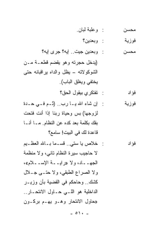 ‫: ﻭﻋﻠﺒﺔ ﻟﺒﺎﻥ.‬   ‫ﻤﺤﺴﻥ‬
                             ‫: ﻭﺒﻌﺩﻴﻥ؟‬    ‫ﻓﻭﺯﻴﺔ‬
         ‫: ﻭﺒﻌﺩﻴﻥ ﺠﻴﺕ.. ﺇﻴﻪ؟ ﺠﺭﻯ ﺇﻴﻪ؟‬     ‫ﻤﺤﺴﻥ‬
‫)ﻴﺩﺨل ﺤﺠﺭﺘﻪ ﻭﻫﻭ ﻴﻘﻀﻡ ﻗﻁﻌـﺔ ﻤـﻥ‬
‫ﺍﻟﺸﻭﻜﻭﻻﺘﻪ – ﻴﻅل ﻭﺍﻟﺩﺍﻩ ﻴﺭﺍﻗﺒﺎﻨﻪ ﺤﺘﻰ‬
                 ‫ﻴﺨﺘﻔﻲ ﻭﻴﻐﻠﻕ ﺍﻟﺒﺎﺏ(.‬
                  ‫: ﺘﻔﺘﻜﺭﻱ ﺒﻴﻘﻭل ﺍﻟﺤﻕ؟‬     ‫ﻓﺅﺍﺩ‬
‫: ﺇﻥ ﺸﺎﺀ ﺍﷲ ﻴـﺎ ﺭﺏ.. )ﺜـﻡ ﻓـﻲ ﺤـﺩﺓ‬        ‫ﻓﻭﺯﻴﺔ‬
‫ﻟﺯﻭﺠﻬﺎ( ﺒﺱ ﻭﺤﻴﺎﺓ ﺭﺒﻨﺎ ﺇﺫﺍ ﺃﻨﺕ ﻓﺘﺤﺕ‬
‫ﺒﻘﻙ ﺒﻜﻠﻤﺔ ﺒﻌﺩ ﻜﺩﻩ ﻋﻥ ﺍﻟﻨﻅﺎﻡ. ﻤـﺎ ﺃﻨـﺎ‬
            ‫ﻗﺎﻋﺩﺓ ﻟﻙ ﻓﻲ ﺍﻟﺒﻴﺕ! ﺴﺎﻤﻊ؟‬
‫: ﺨﻼﺹ ﻴﺎ ﺴﺘﻲ.. ﻗﺴـﻤﺎ ﺒـﺎﷲ ﺍﻟﻌﻅـﻴﻡ‬
              ‫‪‬‬                            ‫ﻓﺅﺍﺩ‬
‫ﻻ ﺤﺎﺠﻴﺏ ﺴﻴﺭﺓ ﺍﻟﻨﻅﺎﻡ ﺘﺎﻨﻲ، ﻭﻻ ﻤﻨﻅﻤﺔ‬
‫ﺍﻟﺠﻬــﺎﺩ، ﻭﻻ »ﺭﺍﻴــﺔ ﺍﻹﺴــﻼﻡ«،‬
‫ﻭﻻ ﺍﻟﺼﺭﺍﻉ ﺍﻟﻁﺒﻘﻲ، ﻭﻻ ﺤﺘـﻰ ﺠـﻼل‬
‫ﻜﺸﻙ.. ﻭﺤﺎﺤﻜﻡ ﻓﻲ ﺍﻟﻘﻀﻴﺔ ﺒﺄﻥ ﻭﺯﻴـﺭ‬
‫ﺍﻟﺩﺍﺨﻠﻴﺔ ﻫﻭ ﺍﻟﻠـﻲ ﺤـﺎﻭل ﺍﻻﻨﺘﺤـﺎﺭ..‬
‫»ﺤﺎﻭل ﺍﻻﻨﺘﺤﺎﺭ ﻭﻫـﻭ ﻴﻬـﻡ ﺒﺭﻜـﻭﻥ‬

                       ‫- ٠١٥ -‬
 