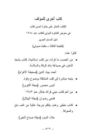 ‫ﻜﺘﺏ ﺃﺨﺭﻯ ﻟﻠﻤﺅﻟﻑ‬
           ‫ﺍﻟﻜﺘﺎﺏ ﺍﻟﺤﺎﺌﺯ ﻋﻠﻰ ﺠﺎﺌﺯﺓ ﺃﺤﺴﻥ ﻜﺘﺎﺏ‬

        ‫ﻓﻲ ﻤﻌﺭﺽ ﺍﻟﻘﺎﻫﺭﺓ ﺍﻟﺩﻭﻟﻲ ﻟﻠﻜﺘﺎﺏ ﻋﺎﻡ ٤٨٩١‬

                   ‫ﺩﻟﻴل ﺍﻟﻤﺴﻠﻡ ﺍﻟﺤﺯﻴﻥ‬

             ‫)ﺍﻟﻁﺒﻌﺔ ﺍﻟﺜﺎﻟﺜﺔ – ﻤﻜﺘﺒﺔ ﻤﺩﺒﻭﻟﻲ(‬

                                               ‫ﻗﺎﻟﻭﺍ ﻋﻨﻪ:‬
‫• ﻤﻥ ﺃﺨﺼﺏ ﻤﺎ ﻗﺭﺃﺕ ﻤﻥ ﻜﺘﺏ ﺇﺴﻼﻤﻴﺔ، ﻜﺘﺎﺏ ﻴﺸﺤﺫ‬
          ‫ﺍﻟﺫﻫﻥ، ﻓﻲ ﺼﻴﺎﻏﺔ ﺒﺎﷲ ﺍﻟﺭﻗﺔ ﻭﺍﻟﺴﻼﺴﺔ.‬
  ‫ﺃﺤﻤﺩ ﺒﻬﺎﺩ ﺍﻟﺩﻴﻥ )ﺼﺤﻴﻔﺔ ﺍﻷﻫﺭﺍﻡ(‬
      ‫• ﻴﺘﺠﻪ ﻤﺒﺎﺸﺭﺓ ﺇﻟﻰ ﻗﻠﺏ ﺍﻟﻤﺸﻜﻠﺔ ﺒﻭﻀﻭﺡ ﻭﻗﻭﺓ.‬
     ‫ﺃﻨﻴﺱ ﻤﻨﺼﻭﺭ )ﻤﺠﻠﺔ ﺃﻜﺘﻭﺒﺭ(‬
       ‫• ﻤﻥ ﺃﻫﻡ ﻜﺘﺎﺏ ﺩﻴﻨﻲ ﻗﺭﺃﺘﻪ ﺨﻼل ﻋﺎﻡ ٣٨٩١‬
     ‫ﻓﺘﺤﻲ ﺭﻀﻭﺍﻥ )ﻤﺠﻠﺔ ﺍﻟﻬﻼل(‬
‫• ﻜﺘﺎﺏ ﺨﻁﻴﺭ ﻭﻫﺎﻡ، ﻴﺘﻜﻠﻡ ﺒﺩﺭﺠﺔ ﻋﺎﻟﻴﺔ ﻤﻥ ﺍﻟﺼـﺩﻕ‬
                                          ‫ﻭﺍﻟﻤﻌﺭﻓﺔ.‬
   ‫ﻋﻼﺀ ﺍﻟﺩﻴﺏ )ﻤﺠﻠﺔ ﺼﺒﺎﺡ ﺍﻟﺨﻴﺭ(‬


                      ‫- ٢١٥ -‬
 