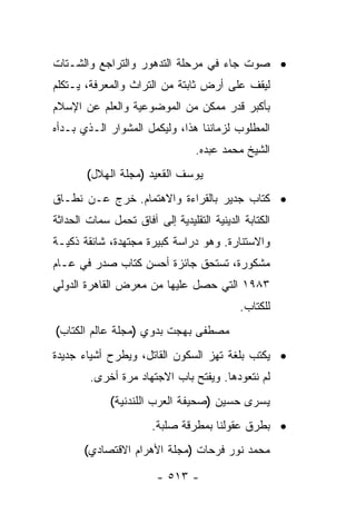 ‫• ﺼﻭﺕ ﺠﺎﺀ ﻓﻲ ﻤﺭﺤﻠﺔ ﺍﻟﺘﺩﻫﻭﺭ ﻭﺍﻟﺘﺭﺍﺠﻊ ﻭﺍﻟﺸـﺘﺎﺕ‬
‫ﻟﻴﻘﻑ ﻋﻠﻰ ﺃﺭﺽ ﺜﺎﺒﺘﺔ ﻤﻥ ﺍﻟﺘﺭﺍﺙ ﻭﺍﻟﻤﻌﺭﻓﺔ، ﻴـﺘﻜﻠﻡ‬
‫ﺒﺄﻜﺒﺭ ﻗﺩﺭ ﻤﻤﻜﻥ ﻤﻥ ﺍﻟﻤﻭﻀﻭﻋﻴﺔ ﻭﺍﻟﻌﻠﻡ ﻋﻥ ﺍﻹﺴﻼﻡ‬
‫ﺍﻟﻤﻁﻠﻭﺏ ﻟﺯﻤﺎﻨﻨﺎ ﻫﺫﺍ، ﻭﻟﻴﻜﻤل ﺍﻟﻤﺸﻭﺍﺭ ﺍﻟـﺫﻱ ﺒـﺩﺃﻩ‬
                                  ‫ﺍﻟﺸﻴﺦ ﻤﺤﻤﺩ ﻋﺒﺩﻩ.‬
        ‫ﻴﻭﺴﻑ ﺍﻟﻘﻌﻴﺩ )ﻤﺠﻠﺔ ﺍﻟﻬﻼل(‬
‫• ﻜﺘﺎﺏ ﺠﺩﻴﺭ ﺒﺎﻟﻘﺭﺍﺀﺓ ﻭﺍﻻﻫﺘﻤﺎﻡ. ﺨﺭﺝ ﻋـﻥ ﻨﻁـﺎﻕ‬
‫ﺍﻟﻜﺘﺎﺒﺔ ﺍﻟﺩﻴﻨﻴﺔ ﺍﻟﺘﻘﻠﻴﺩﻴﺔ ﺇﻟﻰ ﺁﻓﺎﻕ ﺘﺤﻤل ﺴﻤﺎﺕ ﺍﻟﺤﺩﺍﺜﺔ‬
‫ﻭﺍﻻﺴﺘﻨﺎﺭﺓ. ﻭﻫﻭ ﺩﺭﺍﺴﺔ ﻜﺒﻴﺭﺓ ﻤﺠﺘﻬﺩﺓ، ﺸﺎﺌﻘﺔ ﺫﻜﻴـﺔ‬
‫ﻤﺸﻜﻭﺭﺓ، ﺘﺴﺘﺤﻕ ﺠﺎﺌﺯﺓ ﺃﺤﺴﻥ ﻜﺘﺎﺏ ﺼﺩﺭ ﻓﻲ ﻋـﺎﻡ‬
‫٣٨٩١ ﺍﻟﺘﻲ ﺤﺼل ﻋﻠﻴﻬﺎ ﻤﻥ ﻤﻌﺭﺽ ﺍﻟﻘﺎﻫﺭﺓ ﺍﻟﺩﻭﻟﻲ‬
                                            ‫ﻟﻠﻜﺘﺎﺏ.‬
‫ﻤﺼﻁﻔﻰ ﺒﻬﺠﺕ ﺒﺩﻭﻱ )ﻤﺠﻠﺔ ﻋﺎﻟﻡ ﺍﻟﻜﺘﺎﺏ(‬
‫• ﻴﻜﺘﺏ ﺒﻠﻐﺔ ﺘﻬﺯ ﺍﻟﺴﻜﻭﻥ ﺍﻟﻘﺎﺘل، ﻭﻴﻁﺭﺡ ﺃﺸﻴﺎﺀ ﺠﺩﻴﺩﺓ‬
        ‫ﻟﻡ ﻨﺘﻌﻭﺩﻫﺎ. ﻭﻴﻔﺘﺢ ﺒﺎﺏ ﺍﻻﺠﺘﻬﺎﺩ ﻤﺭﺓ ﺃﺨﺭﻯ.‬
             ‫ﻴﺴﺭﻯ ﺤﺴﻴﻥ )ﺼﺤﻴﻔﺔ ﺍﻟﻌﺭﺏ ﺍﻟﻠﻨﺩﻨﻴﺔ(‬
                       ‫• ﺒﻁﺭﻕ ﻋﻘﻭﻟﻨﺎ ﺒﻤﻁﺭﻗﺔ ﺼﻠﺒﺔ.‬
       ‫ﻤﺤﻤﺩ ﻨﻭﺭ ﻓﺭﺤﺎﺕ )ﻤﺠﻠﺔ ﺍﻷﻫﺭﺍﻡ ﺍﻻﻗﺘﺼﺎﺩﻱ(‬

                        ‫- ٣١٥ -‬
 