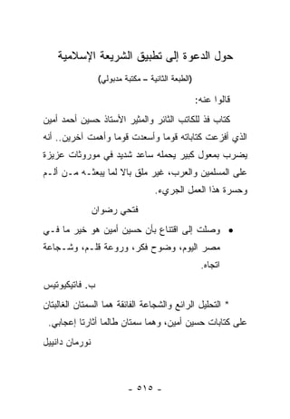 ‫ﺤﻭل ﺍﻟﺩﻋﻭﺓ ﺇﻟﻰ ﺘﻁﺒﻴﻕ ﺍﻟﺸﺭﻴﻌﺔ ﺍﻹﺴﻼﻤﻴﺔ‬
                 ‫)ﺍﻟﻁﺒﻌﺔ ﺍﻟﺜﺎﻨﻴﺔ – ﻤﻜﺘﺒﺔ ﻤﺩﺒﻭﻟﻲ(‬

                                                   ‫ﻗﺎﻟﻭﺍ ﻋﻨﻪ:‬
‫ﻜﺘﺎﺏ ﻓﺫ ﻟﻠﻜﺎﺘﺏ ﺍﻟﺜﺎﺌﺭ ﻭﺍﻟﻤﺜﻴﺭ ﺍﻷﺴﺘﺎﺫ ﺤﺴﻴﻥ ﺃﺤﻤﺩ ﺃﻤﻴﻥ‬
‫ﺍﻟﺫﻱ ﺃﻓﺯﻋﺕ ﻜﺘﺎﺒﺎﺘﻪ ﻗﻭﻤﺎ ﻭﺃﺴﻌﺩﺕ ﻗﻭﻤﺎ ﻭﺃﻫﻤﺕ ﺁﺨﺭﻴﻥ.. ﺃﻨﻪ‬
                   ‫‪‬‬           ‫‪‬‬
‫ﻴﻀﺭﺏ ﺒﻤﻌﻭل ﻜﺒﻴﺭ ﻴﺤﻤﻠﻪ ﺴﺎﻋﺩ ﺸﺩﻴﺩ ﻓﻲ ﻤﻭﺭﻭﺜﺎﺕ ﻋﺯﻴﺯﺓ‬
‫ﻋﻠﻰ ﺍﻟﻤﺴﻠﻤﻴﻥ ﻭﺍﻟﻌﺭﺏ، ﻏﻴﺭ ﻤﻠﻕ ﺒﺎﻻ ﻟﻤﺎ ﻴﺒﻌﺜـﻪ ﻤـﻥ ﺃﻟـﻡ‬
                    ‫ﹰ‬
                                   ‫ﻭﺤﺴﺭﺓ ﻫﺫﺍ ﺍﻟﻌﻤل ﺍﻟﺠﺭﻱﺀ.‬
                ‫ﻓﺘﺤﻲ ﺭﻀﻭﺍﻥ‬
‫• ﻭﺼﻠﺕ ﺇﻟﻰ ﺍﻗﺘﻨﺎﻉ ﺒﺄﻥ ﺤﺴﻴﻥ ﺃﻤﻴﻥ ﻫﻭ ﺨﻴﺭ ﻤﺎ ﻓـﻲ‬
‫ﻤﺼﺭ ﺍﻟﻴﻭﻡ، ﻭﻀﻭﺡ ﻓﻜﺭ، ﻭﺭﻭﻋﺔ ﻗﻠـﻡ، ﻭﺸـﺠﺎﻋﺔ‬
                                                    ‫ﺍﺘﺠﺎﻩ.‬
‫ﺏ. ﻓﺎﺘﻴﻜﻴﻭﺘﻴﺱ‬
‫* ﺍﻟﺘﺤﻠﻴل ﺍﻟﺭﺍﺌﻊ ﻭﺍﻟﺸﺠﺎﻋﺔ ﺍﻟﻔﺎﺌﻘﺔ ﻫﻤﺎ ﺍﻟﺴﻤﺘﺎﻥ ﺍﻟﻐﺎﻟﺒﺘﺎﻥ‬
 ‫ﻋﻠﻰ ﻜﺘﺎﺒﺎﺕ ﺤﺴﻴﻥ ﺃﻤﻴﻥ، ﻭﻫﻤﺎ ﺴﻤﺘﺎﻥ ﻁﺎﻟﻤﺎ ﺃﺜﺎﺭﺘﺎ ﺇﻋﺠﺎﺒﻲ.‬
‫ﻨﻭﺭﻤﺎﻥ ﺩﺍﻨﻴﻴل‬



                          ‫- ٥١٥ -‬
 