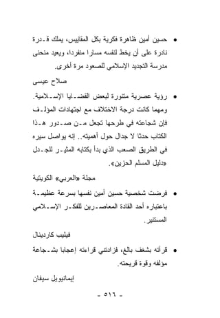 ‫• ﺤﺴﻴﻥ ﺃﻤﻴﻥ ﻅﺎﻫﺭﺓ ﻓﻜﺭﻴﺔ ﺒﻜل ﺍﻟﻤﻘﺎﻴﻴﺱ، ﻴﻤﻠﻙ ﻗـﺩﺭﺓ‬
‫ﻨﺎﺩﺭﺓ ﻋﻠﻰ ﺃﻥ ﻴﺨﻁ ﻟﻨﻔﺴﻪ ﻤﺴﺎﺭﺍ ﻤﻨﻔﺭﺩﺍ، ﻭﻴﻌﻴﺩ ﻤﻨﺤﻨﻰ‬
              ‫‪‬‬      ‫‪‬‬
        ‫ﻤﺩﺭﺴﺔ ﺍﻟﺘﺠﺩﻴﺩ ﺍﻹﺴﻼﻤﻲ ﻟﻠﺼﻌﻭﺩ ﻤﺭﺓ ﺃﺨﺭﻯ.‬
‫ﺼﻼﺡ ﻋﻴﺴﻰ‬
‫• ﺭﺅﻴﺔ ﻋﺼﺭﻴﺔ ﻤﺘﻨﻭﺭﺓ ﻟﺒﻌﺽ ﺍﻟﻘﻀـﺎﻴﺎ ﺍﻹﺴـﻼﻤﻴﺔ.‬
‫ﻭﻤﻬﻤﺎ ﻜﺎﻨﺕ ﺩﺭﺠﺔ ﺍﻻﺨﺘﻼﻑ ﻤﻊ ﺍﺠﺘﻬﺎﺩﺍﺕ ﺍﻟﻤﺅﻟـﻑ‬
‫ﻓﺈﻥ ﺸﺠﺎﻋﺘﻪ ﻓﻲ ﻁﺭﺤﻬﺎ ﺘﺠﻌل ﻤـﻥ ﺼـﺩﻭﺭ ﻫـﺫﺍ‬
‫ﺍﻟﻜﺘﺎﺏ ﺤﺩﺜﺎ ﻻ ﺠﺩﺍل ﺤﻭل ﺃﻫﻤﻴﺘﻪ.. ﺇﻨﻪ ﻴﻭﺍﺼل ﺴﻴﺭﻩ‬
                                    ‫ﹰ‬
‫ﻓﻲ ﺍﻟﻁﺭﻴﻕ ﺍﻟﺼﻌﺏ ﺍﻟﺫﻱ ﺒﺩﺃ ﺒﻜﺘﺎﺒﻪ ﺍﻟﻤﺜﻴـﺭ ﻟﻠﺠـﺩل‬
                            ‫»ﺩﻟﻴل ﺍﻟﻤﺴﻠﻡ ﺍﻟﺤﺯﻴﻥ«.‬
‫ﻤﺠﻠﺔ »ﺍﻟﻌﺭﺒﻲ« ﺍﻟﻜﻭﻴﺘﻴﺔ‬
‫• ﻓﺭﻀﺕ ﺸﺨﺼﻴﺔ ﺤﺴﻴﻥ ﺃﻤﻴﻥ ﻨﻔﺴﻬﺎ ﺒﺴﺭﻋﺔ ﻋﻅﻴﻤـﺔ‬
‫ﺒﺎﻋﺘﺒﺎﺭﻩ ﺃﺤﺩ ﺍﻟﻘﺎﺩﺓ ﺍﻟﻤﻌﺎﺼـﺭﻴﻥ ﻟﻠﻔﻜـﺭ ﺍﻹﺴـﻼﻤﻲ‬
                                        ‫ﺍﻟﻤﺴﺘﻨﻴﺭ.‬
‫ﻓﻴﻠﻴﺏ ﻜﺎﺭﺩﻴﻨﺎل‬
‫• ﻗﺭﺃﺘﻪ ﺒﺸﻐﻑ ﺒﺎﻟﻎ، ﻓﺯﺍﺩﺘﻨﻲ ﻗﺭﺍﺀﺘﻪ ﺇﻋﺠﺎﺒﺎ ﺒﺸـﺠﺎﻋﺔ‬
         ‫‪‬‬
                               ‫ﻤﺅﻟﻔﻪ ﻭﻗﻭﺓ ﻗﺭﻴﺤﺘﻪ.‬
‫ﺇﻴﻤﺎﻨﻴﻭﻴل ﺴﻴﻔﺎﻥ‬

                         ‫- ٦١٥ -‬
 