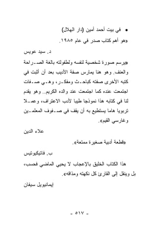 ‫• ﻓﻲ ﺒﻴﺕ ﺃﺤﻤﺩ ﺃﻤﻴﻥ )ﺩﺍﺭ ﺍﻟﻬﻼل(‬
                  ‫»ﻫﻭ ﺃﻫﻡ ﻜﺘﺎﺏ ﺼﺩﺭ ﻓﻲ ﻋﺎﻡ ٥٨٩١.‬
‫ﺩ. ﺴﻴﺩ ﻋﻭﻴﺱ‬
‫»ﻴﺭﺴﻡ ﺼﻭﺭﺓ ﺸﺨﺼﻴﺔ ﻟﻨﻔﺴﻪ ﻭﻟﻁﻔﻭﻟﺘﻪ ﺒﺎﻟﻐﺔ ﺍﻟﺼـﺭﺍﺤﺔ‬
‫ﻭﺍﻟﻌﻨﻑ. ﻭﻫﻭ ﻫﻨﺎ ﻴﻤﺎﺭﺱ ﺼﻔﺔ ﺍﻷﺩﻴﺏ ﺒﻌﺩ ﺃﻥ ﺃﺜﺒﺕ ﻓﻲ‬
‫ﻜﺘﺒﻪ ﺍﻷﺨﺭﻯ ﺼﻔﺘﻪ ﻜﺒﺎﺤـﺙ ﻭﻤﻔﻜـﺭ، ﻭﻫـﻲ ﺼـﻔﺎﺕ‬
‫ﺍﺠﺘﻤﻌﺕ ﻋﻨﺩﻩ ﻜﻤﺎ ﺍﺠﺘﻤﻌﺕ ﻋﻨﺩ ﻭﺍﻟﺩﻩ ﺍﻟﻜﺭﻴﻡ.. ﻭﻫﻭ ﻴﻘﺩﻡ‬
‫ﻟﻨﺎ ﻓﻲ ﻜﺘﺎﺒﻪ ﻫﺫﺍ ﻨﻤﻭﺫﺠﺎ ﻁﻴﺒﺎ ﻷﺩﺏ ﺍﻻﻋﺘﺭﺍﻑ، ﻭﻋﻤـﻼ‬
‫ﹰ‬                   ‫‪ ‬‬
‫ﺘﺭﺒﻭﻴﺎ ﻫﺎﻤﺎ ﻴﺴﺘﻁﻴﻊ ﺒﻪ ﺃﻥ ﻴﻘﻑ ﻓﻲ ﺼـﻔﻭﻑ ﺍﻟﻤﻌﻠﻤـﻴﻥ‬
                                     ‫‪ ‬‬
                                     ‫ﻭﻏﺎﺭﺴﻲ ﺍﻟﻘﻴﻡ«.‬
‫ﻋﻼﺀ ﺍﻟﺩﻴﻥ‬
                        ‫»ﻗﻁﻌﺔ ﺃﺩﺒﻴﺔ ﺼﻐﻴﺭﺓ ﻤﻤﺘﻌﺔ«.‬
‫ﺏ. ﻓﺎﺘﻴﻜﻴﻭﺘﻴﺱ‬
‫ﻫﺫﺍ ﺍﻟﻜﺘﺎﺏ ﺍﻟﺨﻠﻴﻕ ﺒﺎﻹﻋﺠﺎﺏ ﻻ ﻴﺤﻴﻲ ﺍﻟﻤﺎﻀﻲ ﻓﺤﺴﺏ،‬
                   ‫ﺒل ﻭﻴﻨﻘل ﺇﻟﻰ ﺍﻟﻘﺎﺭﺉ ﻜل ﻨﻜﻬﺘﻪ ﻭﻤﺫﺍﻗﻪ«.‬
‫ﺇﻴﻤﺎﻨﻴﻭﻴل ﺴﻴﻔﺎﻥ‬



                       ‫- ٧١٥ -‬
 