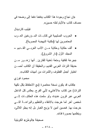 ‫»ﺇﻥ ﻨﺠﺎﺡ ﻭﺠﻭﺩﺓ ﻫﺫﺍ ﺍﻟﻜﺘﺎﺏ ﻴﺩﻓﻌﻨﺎ ﺩﻓﻌﺎ ﺇﻟﻰ ﻭﻀﻌﻪ ﻓﻲ‬
             ‫‪‬‬
                         ‫ﻤﺼﺎﻑ ﻜﺘﺎﺏ »ﺍﻷﻴﺎﻡ ﻟﻁﻪ ﺤﺴﻴﻥ«.‬
‫ﻓﻴﻠﻴﺏ ﻜﺎﺭﺩﻴﻨﺎل‬
‫• ﺍﻟﺤﺭﻭﺏ ﺍﻟﺼﻠﻴﺒﻴﺔ ﻓﻲ ﻜﺘﺎﺒـﺎﺕ ﺍﻟﻤـﺅﺭﺨﻴﻥ ﺍﻟﻌـﺭﺏ‬
         ‫ﺍﻟﻤﻌﺎﺼﺭﻴﻥ ﻟﻬﺎ )ﻤﻜﺘﺒﺔ ﺍﻟﻨﻬﻀﺔ ﺍﻟﻤﺼﺭﻴﺔ(.‬
‫• ﺃﻟﻑ ﺤﻜﺎﻴﺔ ﻭﺤﻜﺎﻴﺔ ﻤـﻥ ﺍﻷﺩﺏ ﺍﻟﻌﺭﺒـﻲ ﺍﻟﻘـﺩﻴﻡ –‬
                      ‫ﺍﻟﻤﺠﻠﺩ ﺍﻷﻭل )ﺩﺍﺭ ﺍﻟﺸﺭﻭﻕ(.‬
‫»ﺠﺭﻋﺔ ﺜﻘﺎﻓﻴﺔ ﻭﻤﺘﻌﺔ ﺫﻫﻨﻴﺔ ﻟﻠﻘﺎﺭﺉ.. ﺃﻨﻬﺎ ﺯﻫـﻭﺭ ﻤـﻥ‬
‫ﺤﺩﻴﻘﺔ ﺍﻟﺘﺭﺍﺙ ﺍﻟﻌﺭﺒﻲ ﺍﻟﻘﺩﻴﻡ، ﻭﺍﻟﺤﻘﻴﻘﺔ ﺃﻥ ﺍﻟﻜﺎﺘﺏ ﺃﺤﺴـﻥ‬
    ‫ﺍﺨﺘﻴﺎﺭ ﺃﺠﻤل ﺍﻟﻘﻁﻭﻑ ﻭﺍﻟﺜﻤﺭﺍﺕ ﻤﻥ ﺃﻤﻬﺎﺕ ﺍﻟﻜﺘﺎﺏ«.‬
‫ﻤﺤﻤﻭﺩ ﻓﻭﺯﻱ‬
‫»ﻜﺘﺎﺏ ﻗﺩ ﻴﻜﻭﻥ ﻨﺴﺨﺔ ﻤﻌﺎﺼﺭﺓ )ﻤﻊ ﺍﻻﺤﺘﻔﺎﻅ ﺒﻜل ﻨﻜﻬﺔ‬
‫ﺍﻟﺘﺭﺍﺙ( ﻋﻥ ﻜﺘﺎﺏ »ﺍﻷﻏﺎﻨﻲ« ﻷﺒﻲ ﺍﻟﻔﺭﺝ. ﻴﻌﻜﺱ ﻜل ﺍﻟﺩﺍﺨل‬
‫ﺍﻟﻌﺭﺒﻲ ﻋﺒﺭ ﻗﺭﻭﻥ ﻋﺩﻴﺩﺓ، ﻭﻟﻭ ﺴﻠﻤﺕ ﻫﺫﻩ ﺍﻟﺤﻜﺎﻴـﺎﺕ ﺇﻟـﻰ‬
‫ﺸﺨﺹ ﺁﺨﺭ ﻟﻤﺎ ﺨﺭﺠﺕ ﺒﺎﻻﻨﺘﻘﺎﺀ ﻭﺍﻟﺘﻨﻅﻴﻡ ﻭﺍﻟﺒﺭﺍﻋـﺔ ﺍﻟﺘـﻲ‬
‫ﺨﺭﺠﺕ ﺒﻬﺎ. ﻓﺤﺴﻴﻥ ﺃﻤﻴﻥ ﻻ ﻴﺯﻴﺢ ﺍﻟﻐﺒﺎﺭ ﺒل ﺇﻨﻪ ﻴﺠﻠﻭ ﺍﻟﻶﻟﺊ،‬
                                   ‫ﻭﻴﻨﻅﻤﻬﺎ ﺒﺼﻭﺭﺓ ﻓﺫﺓ«.‬
‫ﺼﺤﻴﻔﺔ »ﺍﻟﻭﻁﻥ« ﺍﻟﻜﻭﻴﺘﻴﺔ‬

                       ‫- ٨١٥ -‬
 