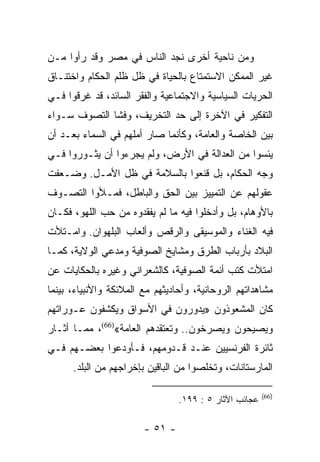 ‫ﻭﻤﻥ ﻨﺎﺤﻴﺔ ﺃﺨﺭﻯ ﻨﺠﺩ ﺍﻟﻨﺎﺱ ﻓﻲ ﻤﺼﺭ ﻭﻗﺩ ﺭﺃﻭﺍ ﻤـﻥ‬
‫ﻏﻴﺭ ﺍﻟﻤﻤﻜﻥ ﺍﻻﺴﺘﻤﺘﺎﻉ ﺒﺎﻟﺤﻴﺎﺓ ﻓﻲ ﻅل ﻅﻠﻡ ﺍﻟﺤﻜﺎﻡ ﻭﺍﺨﺘﻨـﺎﻕ‬
‫ﺍﻟﺤﺭﻴﺎﺕ ﺍﻟﺴﻴﺎﺴﻴﺔ ﻭﺍﻻﺠﺘﻤﺎﻋﻴﺔ ﻭﺍﻟﻔﻘﺭ ﺍﻟﺴﺎﺌﺩ، ﻗﺩ ﻏﺭﻗﻭﺍ ﻓـﻲ‬
‫ﺍﻟﺘﻔﻜﻴﺭ ﻓﻲ ﺍﻵﺨﺭﺓ ﺇﻟﻰ ﺤﺩ ﺍﻟﺘﺨﺭﻴﻑ، ﻭﻓﺸﺎ ﺍﻟﺘﺼﻭﻑ ﺴـﻭﺍﺀ‬
‫ﺒﻴﻥ ﺍﻟﺨﺎﺼﺔ ﻭﺍﻟﻌﺎﻤﺔ، ﻭﻜﺄﻨﻤﺎ ﺼﺎﺭ ﺃﻤﻠﻬﻡ ﻓﻲ ﺍﻟﺴﻤﺎﺀ ﺒﻌـﺩ ﺃﻥ‬
‫ﻴﺌﺴﻭﺍ ﻤﻥ ﺍﻟﻌﺩﺍﻟﺔ ﻓﻲ ﺍﻷﺭﺽ، ﻭﻟﻡ ﻴﺠﺭﺀﻭﺍ ﺃﻥ ﻴﺜـﻭﺭﻭﺍ ﻓـﻲ‬
‫ﻭﺠﻪ ﺍﻟﺤﻜﺎﻡ، ﺒل ﻗﻨﻌﻭﺍ ﺒﺎﻟﺴﻼﻤﺔ ﻓﻲ ﻅل ﺍﻷﻤـل. ﻭﻀـﻌﻔﺕ‬
‫ﻋﻘﻭﻟﻬﻡ ﻋﻥ ﺍﻟﺘﻤﻴﻴﺯ ﺒﻴﻥ ﺍﻟﺤﻕ ﻭﺍﻟﺒﺎﻁل، ﻓﻤـﻸﻭﺍ ﺍﻟﺘﺼـﻭﻑ‬
‫ﺒﺎﻷﻭﻫﺎﻡ، ﺒل ﻭﺃﺩﺨﻠﻭﺍ ﻓﻴﻪ ﻤﺎ ﻟﻡ ﻴﻔﻘﺩﻭﻩ ﻤﻥ ﺤﺏ ﺍﻟﻠﻬﻭ، ﻓﻜـﺎﻥ‬
‫ﻓﻴﻪ ﺍﻟﻐﻨﺎﺀ ﻭﺍﻟﻤﻭﺴﻴﻘﻰ ﻭﺍﻟﺭﻗﺹ ﻭﺃﻟﻌﺎﺏ ﺍﻟﺒﻠﻬﻭﺍﻥ. ﻭﺍﻤـﺘﻸﺕ‬
‫ﺍﻟﺒﻼﺩ ﺒﺄﺭﺒﺎﺏ ﺍﻟﻁﺭﻕ ﻭﻤﺸﺎﻴﺦ ﺍﻟﺼﻭﻓﻴﺔ ﻭﻤﺩﻋﻲ ﺍﻟﻭﻻﻴﺔ، ﻜﻤـﺎ‬
‫ﺍﻤﺘﻸﺕ ﻜﺘﺏ ﺃﺌﻤﺔ ﺍﻟﺼﻭﻓﻴﺔ، ﻜﺎﻟﺸﻌﺭﺍﻨﻲ ﻭﻏﻴﺭﻩ ﺒﺎﻟﺤﻜﺎﻴﺎﺕ ﻋﻥ‬
‫ﻤﺸﺎﻫﺩﺍﺘﻬﻡ ﺍﻟﺭﻭﺤﺎﻨﻴﺔ، ﻭﺃﺤﺎﺩﻴﺜﻬﻡ ﻤﻊ ﺍﻟﻤﻼﺌﻜﺔ ﻭﺍﻷﻨﺒﻴﺎﺀ، ﺒﻴﻨﻤﺎ‬
‫ﻜﺎﻥ ﺍﻟﻤﺸﻌﻭﺫﻭﻥ »ﻴﺩﻭﺭﻭﻥ ﻓﻲ ﺍﻷﺴﻭﺍﻕ ﻭﻴﻜﺸﻔﻭﻥ ﻋـﻭﺭﺍﺘﻬﻡ‬
‫ﻭﻴﺼﻴﺤﻭﻥ ﻭﻴﺼﺭﺨﻭﻥ.. ﻭﺘﻌﺘﻘﺩﻫﻡ ﺍﻟﻌﺎﻤﺔ«)66(، ﻤﻤـﺎ ﺃﺜـﺎﺭ‬
‫ﺜﺎﺌﺭﺓ ﺍﻟﻔﺭﻨﺴﻴﻴﻥ ﻋﻨـﺩ ﻗـﺩﻭﻤﻬﻡ، ﻓـﺄﻭﺩﻋﻭﺍ ﺒﻌﻀـﻬﻡ ﻓـﻲ‬
      ‫ﺍﻟﻤﺎﺭﺴﺘﺎﻨﺎﺕ، ﻭﺘﺨﻠﺼﻭﺍ ﻤﻥ ﺍﻟﺒﺎﻗﻴﻥ ﺒﺈﺨﺭﺍﺠﻬﻡ ﻤﻥ ﺍﻟﺒﻠﺩ.‬

                                                        ‫)66(‬
                                 ‫ﻋﺠﺎﺌﺏ ﺍﻵﺜﺎﺭ ٥ : ٩٩١.‬

                        ‫- ١٥ -‬
 