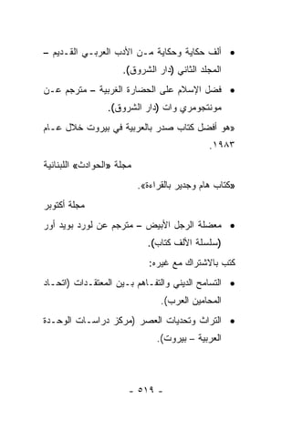 ‫• ﺃﻟﻑ ﺤﻜﺎﻴﺔ ﻭﺤﻜﺎﻴﺔ ﻤـﻥ ﺍﻷﺩﺏ ﺍﻟﻌﺭﺒـﻲ ﺍﻟﻘـﺩﻴﻡ –‬
                     ‫ﺍﻟﻤﺠﻠﺩ ﺍﻟﺜﺎﻨﻲ )ﺩﺍﺭ ﺍﻟﺸﺭﻭﻕ(.‬
‫• ﻓﻀل ﺍﻹﺴﻼﻡ ﻋﻠﻰ ﺍﻟﺤﻀﺎﺭﺓ ﺍﻟﻐﺭﺒﻴﺔ – ﻤﺘﺭﺠﻡ ﻋـﻥ‬
                 ‫ﻤﻭﻨﺘﺠﻭﻤﺭﻱ ﻭﺍﺕ )ﺩﺍﺭ ﺍﻟﺸﺭﻭﻕ(.‬
‫»ﻫﻭ ﺃﻓﻀل ﻜﺘﺎﺏ ﺼﺩﺭ ﺒﺎﻟﻌﺭﺒﻴﺔ ﻓﻲ ﺒﻴﺭﻭﺕ ﺨﻼل ﻋـﺎﻡ‬
                                              ‫٣٨٩١.‬
‫ﻤﺠﻠﺔ »ﺍﻟﺤﻭﺍﺩﺙ« ﺍﻟﻠﺒﻨﺎﻨﻴﺔ‬
                           ‫»ﻜﺘﺎﺏ ﻫﺎﻡ ﻭﺠﺩﻴﺭ ﺒﺎﻟﻘﺭﺍﺀﺓ«.‬
‫ﻤﺠﻠﺔ ﺃﻜﺘﻭﺒﺭ‬
‫• ﻤﻌﻀﻠﺔ ﺍﻟﺭﺠل ﺍﻷﺒﻴﺽ – ﻤﺘﺭﺠﻡ ﻋﻥ ﻟﻭﺭﺩ ﺒﻭﻴﺩ ﺃﻭﺭ‬
                             ‫)ﺴﻠﺴﻠﺔ ﺍﻷﻟﻑ ﻜﺘﺎﺏ(.‬
                              ‫ﻜﺘﺏ ﺒﺎﻻﺸﺘﺭﺍﻙ ﻤﻊ ﻏﻴﺭﻩ:‬
‫• ﺍﻟﺘﺴﺎﻤﺢ ﺍﻟﺩﻴﻨﻲ ﻭﺍﻟﺘﻔـﺎﻫﻡ ﺒـﻴﻥ ﺍﻟﻤﻌﺘﻘـﺩﺍﺕ )ﺍﺘﺤـﺎﺩ‬
                                 ‫ﺍﻟﻤﺤﺎﻤﻴﻥ ﺍﻟﻌﺭﺏ(.‬
‫• ﺍﻟﺘﺭﺍﺙ ﻭﺘﺤﺩﻴﺎﺕ ﺍﻟﻌﺼﺭ )ﻤﺭﻜﺯ ﺩﺭﺍﺴـﺎﺕ ﺍﻟﻭﺤـﺩﺓ‬
                                ‫ﺍﻟﻌﺭﺒﻴﺔ – ﺒﻴﺭﻭﺕ(.‬



                       ‫- ٩١٥ -‬
 