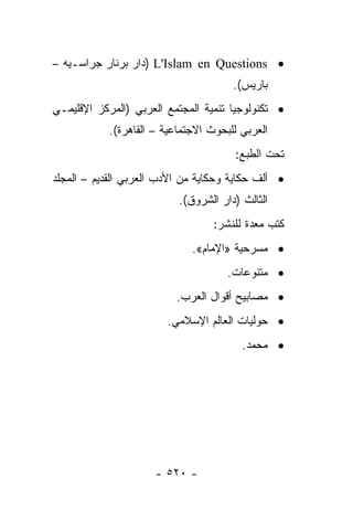 ‫• ‪) L'Islam en Questions‬ﺩﺍﺭ ﺒﺭﻨﺎﺭ ﺠﺭﺍﺴـﻴﻪ –‬
                                       ‫ﺒﺎﺭﻴﺱ(.‬
‫• ﺘﻜﻨﻭﻟﻭﺠﻴﺎ ﺘﻨﻤﻴﺔ ﺍﻟﻤﺠﺘﻤﻊ ﺍﻟﻌﺭﺒﻲ )ﺍﻟﻤﺭﻜﺯ ﺍﻹﻗﻠﻴﻤـﻲ‬
            ‫ﺍﻟﻌﺭﺒﻲ ﻟﻠﺒﺤﻭﺙ ﺍﻻﺠﺘﻤﺎﻋﻴﺔ – ﺍﻟﻘﺎﻫﺭﺓ(.‬
                                       ‫ﺘﺤﺕ ﺍﻟﻁﺒﻊ:‬
‫• ﺃﻟﻑ ﺤﻜﺎﻴﺔ ﻭﺤﻜﺎﻴﺔ ﻤﻥ ﺍﻷﺩﺏ ﺍﻟﻌﺭﺒﻲ ﺍﻟﻘﺩﻴﻡ – ﺍﻟﻤﺠﻠﺩ‬
                           ‫ﺍﻟﺜﺎﻟﺙ )ﺩﺍﺭ ﺍﻟﺸﺭﻭﻕ(.‬
                                   ‫ﻜﺘﺏ ﻤﻌﺩﺓ ﻟﻠﻨﺸﺭ:‬
                              ‫• ﻤﺴﺭﺤﻴﺔ »ﺍﻹﻤﺎﻡ«.‬
                                      ‫• ﻤﺘﻨﻭﻋﺎﺕ.‬
                          ‫• ﻤﺼﺎﺒﻴﺢ ﺃﻗﻭﺍل ﺍﻟﻌﺭﺏ.‬
                        ‫• ﺤﻭﻟﻴﺎﺕ ﺍﻟﻌﺎﻟﻡ ﺍﻹﺴﻼﻤﻲ.‬
                                         ‫• ﻤﺤﻤﺩ.‬




                      ‫- ٠٢٥ -‬
 