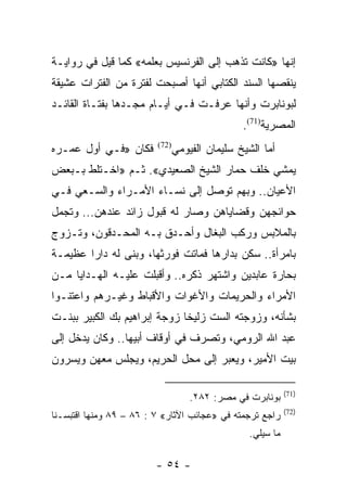 ‫ﺇﻨﻬﺎ »ﻜﺎﻨﺕ ﺘﺫﻫﺏ ﺇﻟﻰ ﺍﻟﻔﺭﻨﺴﻴﺱ ﺒﻌﻠﻤﻪ« ﻜﻤﺎ ﻗﻴل ﻓﻲ ﺭﻭﺍﻴـﺔ‬
‫ﻴﻨﻘﺼﻬﺎ ﺍﻟﺴﻨﺩ ﺍﻟﻜﺘﺎﺒﻲ ﺃﻨﻬﺎ ﺃﺼﺒﺤﺕ ﻟﻔﺘﺭﺓ ﻤﻥ ﺍﻟﻔﺘﺭﺍﺕ ﻋﺸﻴﻘﺔ‬
‫ﻟﺒﻭﻨﺎﺒﺭﺕ ﻭﺃﻨﻬﺎ ﻋﺭﻓـﺕ ﻓـﻲ ﺃﻴـﺎﻡ ﻤﺠـﺩﻫﺎ ﺒﻔﺘـﺎﺓ ﺍﻟﻘﺎﺌـﺩ‬
                                                ‫ﺍﻟﻤﺼﺭﻴﺔ)17(.‬
‫ﻓﻜﺎﻥ »ﻓـﻲ ﺃﻭل ﻋﻤـﺭﻩ‬      ‫)27(‬
                                ‫ﺃﻤﺎ ﺍﻟﺸﻴﺦ ﺴﻠﻴﻤﺎﻥ ﺍﻟﻔﻴﻭﻤﻲ‬
‫ﻴﻤﺸﻲ ﺨﻠﻑ ﺤﻤﺎﺭ ﺍﻟﺸﻴﺦ ﺍﻟﺼﻌﻴﺩﻱ«. ﺜـﻡ »ﺍﺨـﺘﻠﻁ ﺒـﺒﻌﺽ‬
‫ﺍﻷﻋﻴﺎﻥ.. ﻭﺒﻬﻡ ﺘﻭﺼل ﺇﻟﻰ ﻨﺴـﺎﺀ ﺍﻷﻤـﺭﺍﺀ ﻭﺍﻟﺴـﻌﻲ ﻓـﻲ‬
‫ﺤﻭﺍﺌﺠﻬﻥ ﻭﻗﻀﺎﻴﺎﻫﻥ ﻭﺼﺎﺭ ﻟﻪ ﻗﺒﻭل ﺯﺍﺌﺩ ﻋﻨﺩﻫﻥ... ﻭﺘﺠﻤل‬
‫ﺒﺎﻟﻤﻼﺒﺱ ﻭﺭﻜﺏ ﺍﻟﺒﻐﺎل ﻭﺃﺤـﺩﻕ ﺒـﻪ ﺍﻟﻤﺤـﺩﻗﻭﻥ، ﻭﺘـﺯﻭﺝ‬
‫ﺒﺎﻤﺭﺃﺓ.. ﺴﻜﻥ ﺒﺩﺍﺭﻫﺎ ﻓﻤﺎﺘﺕ ﻓﻭﺭﺜﻬﺎ، ﻭﺒﻨﻰ ﻟﻪ ﺩﺍﺭﺍ ﻋﻅﻴﻤـﺔ‬
        ‫‪‬‬
‫ﺒﺤﺎﺭﺓ ﻋﺎﺒﺩﻴﻥ ﻭﺍﺸﺘﻬﺭ ﺫﻜﺭﻩ.. ﻭﺃﻗﺒﻠﺕ ﻋﻠﻴـﻪ ﺍﻟﻬـﺩﺍﻴﺎ ﻤـﻥ‬
‫ﺍﻷﻤﺭﺍﺀ ﻭﺍﻟﺤﺭﻴﻤﺎﺕ ﻭﺍﻷﻏﻭﺍﺕ ﻭﺍﻷﻗﺒﺎﻁ ﻭﻏﻴـﺭﻫﻡ ﻭﺍﻋﺘﻨـﻭﺍ‬
‫ﺒﺸﺄﻨﻪ، ﻭﺯﻭﺠﺘﻪ ﺍﻟﺴﺕ ﺯﻟﻴﺨﺎ ﺯﻭﺠﺔ ﺇﺒﺭﺍﻫﻴﻡ ﺒﻙ ﺍﻟﻜﺒﻴﺭ ﺒﺒﻨـﺕ‬
‫ﻋﺒﺩ ﺍﷲ ﺍﻟﺭﻭﻤﻲ، ﻭﺘﺼﺭﻑ ﻓﻲ ﺃﻭﻗﺎﻑ ﺃﺒﻴﻬﺎ.. ﻭﻜﺎﻥ ﻴﺩﺨل ﺇﻟﻰ‬
‫ﺒﻴﺕ ﺍﻷﻤﻴﺭ، ﻭﻴﻌﺒﺭ ﺇﻟﻰ ﻤﺤل ﺍﻟﺤﺭﻴﻡ، ﻭﻴﺠﻠﺱ ﻤﻌﻬﻥ ﻭﻴﺴﺭﻭﻥ‬

                                                             ‫)17(‬
                                    ‫ﺒﻭﻨﺎﺒﺭﺕ ﻓﻲ ﻤﺼﺭ: ٢٨٢.‬
                                                             ‫)27(‬
‫ﺭﺍﺠﻊ ﺘﺭﺠﻤﺘﻪ ﻓﻲ »ﻋﺠﺎﺌﺏ ﺍﻵﺜﺎﺭ« ٧ : ٦٨ – ٩٨ ﻭﻤﻨﻬﺎ ﺍﻗﺘﺒﺴـﻨﺎ‬
                                                  ‫ﻤﺎ ﺴﻴﻠﻲ.‬

                         ‫- ٤٥ -‬
 