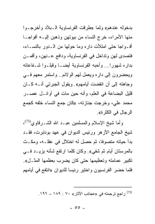 ‫ﺒﺩﺨﻭﻟﻪ ﻋﻨﺩﻫﻡ« ﻭﻟﻤﺎ »ﻁﺭﻗﺕ ﺍﻟﻔﺭﻨﺴﺎﻭﻴﺔ ﺍﻟـﺒﻼﺩ ﻭﺃﺨﺭﺠـﻭﺍ‬
‫ﻤﻨﻬﺎ ﺍﻷﻤﺭﺍﺀ، ﺨﺭﺝ ﺍﻟﻨﺴﺎﺀ ﻤﻥ ﺒﻴﻭﺘﻬﻥ ﻭﺫﻫﺒﻥ ﺇﻟﻴـﻪ ﺃﻓﻭﺍ ‪‬ـﺎ‬
  ‫ﺠ‬
‫ﺃﻓـﻭﺍﺠﺎ ﺤﺘﻰ ﺍﻤﺘﻸﺕ ﺩﺍﺭﻩ ﻭﻤﺎ ﺤﻭﻟﻬﺎ ﻤﻥ ﺍﻟـﺩﻭﺭ ﺒﺎﻟﻨﺴـﺎﺀ،‬
                                              ‫‪‬‬
‫ﻓﺘﺼﺩﻯ ﻟﻬﻥ ﻭﺘﺩﺍﺨل ﻓﻲ ﺍﻟﻔﺭﻨﺴﺎﻭﻴﺔ، ﻭﺩﺍﻓﻊ ﻋـﻨﻬﻥ، ﻭﺃﻗﻤـﻥ‬
‫ﺒﺩﺍﺭﻩ ﺸﻬﻭﺭﺍ... ﻭﺃﺤﺒﻪ ﺍﻟﻔﺭﻨﺴﺎﻭﻴﺔ ﺃﻴ ‪‬ـﺎ ﻭﻗﺒﻠـﻭﺍ ﺸـﻔﺎﻋﺎﺘﻪ‬
                   ‫ﻀ‬                         ‫‪‬‬
‫ﻭﻴﺤﻀﺭﻭﻥ ﺇﻟﻰ ﺩﺍﺭﻩ ﻭﻴﻌﻤل ﻟﻬﻡ ﺍﻟﻭﻻﺌﻡ.. ﻭﺍﺴﺘﻤﺭ ﻤﻌﻬﻡ ﻓـﻲ‬
‫ﻭﺠﺎﻫﺘﻪ ﺇﻟﻰ ﺃﻥ ﺍﻨﻘﻀﺕ ﺃﻴﺎﻤﻬﻡ«. ﻭﻴﻘﻭل ﺍﻟﺠﺒﺭﺘﻲ ﺃﻨـﻪ ﻜـﺎﻥ‬
‫ﻗﻠﻴل ﺍﻟﺒﻀﺎﻋﺔ ﻓﻲ ﺍﻟﻌﻠﻡ، ﻭﺃﻨﻪ ﺤﻴﻥ ﻤﺎﺕ ﻓﻲ ﺃﻭﺍﺌـل ﻋﺼـﺭ‬
‫ﻤﺤﻤﺩ ﻋﻠﻲ، ﻭﺨﺭﺠﺕ ﺠﻨﺎﺯﺘﻪ، »ﻜﺎﻥ ﺠﻤﻊ ﺍﻟﻨﺴﺎﺀ ﺨﻠﻔﻪ ﻜﺠﻤﻊ‬
                                     ‫ﺍﻟﺭﺠﺎل ﻓﻲ ﺍﻟﻜﺜﺭﺓ«.‬
‫ﻭﺃﻤﺎ ﺸﻴﺦ ﺍﻹﺴﻼﻡ ﻭﺍﻟﻤﺴﻠﻤﻴﻥ ﻋﺒـﺩ ﺍﷲ ﺍﻟﺸـﺭﻗﺎﻭﻱ)37(،‬
‫ﺸﻴﺦ ﺍﻟﺠﺎﻤﻊ ﺍﻷﺯﻫﺭ ﻭﺭﺌﻴﺱ ﺍﻟﺩﻴﻭﺍﻥ ﻓﻲ ﻋﻬﺩ ﺒﻭﻨﺎﺒﺭﺕ، ﻓﻘـﺩ‬
‫ﺒﺩﺃ ﺤﻴﺎﺘﻪ ﻤﺘﺼﻭﻓﺎ، ﺜﻡ ﺤﺼل ﻟﻪ ﺍﺨﺘﻼل ﻓﻲ ﻋﻘﻠـﻪ، ﻭﻤﻜـﺙ‬
                                  ‫ﹰ‬
‫ﺒﺎﻟﻤﺭﺴﺘﺎﻥ ﺃﻴﺎﻡ ﺜﻡ ﺸﻔﻲ«. ﻭﻜﺎﻥ ﻜﻠﻤﺎ ﺍﺭﺘﻔﻊ ﺸﺄﻨﻪ ﻴﺯﻴـﺩ ﻓـﻲ‬
‫ﺘﻜﺒﻴﺭ ﻋﻤﺎﻤﺘﻪ ﻭﺘﻌﻅﻴﻤﻬﺎ ﺤﺘﻰ ﻜﺎﻥ ﻴﻀﺭﺏ ﺒﻌﻅﻤﻬﺎ ﺍﻟﻤﺜـل«.‬
‫ﻓﻠﻤﺎ ﺤﻀﺭ ﺍﻟﻔﺭﻨﺴﻴﻭﻥ ﻭﺍﺨﺘﻴﺭ ﺭﺌﻴﺴﺎ ﻟﻠﺩﻴﻭﺍﻥ »ﺍﻨﺘﻔﻊ ﻓﻲ ﺃﻴﺎﻤﻬﻡ‬
                          ‫‪‬‬


                                                      ‫)37(‬
       ‫ﺭﺍﺠﻊ ﺘﺭﺠﻤﺘﻪ ﻓﻲ »ﻋﺠﺎﺌﺏ ﺍﻵﺜﺎﺭ« ٠٧ : ٩٨١ – ٦٩١.‬

                        ‫- ٥٥ -‬
 