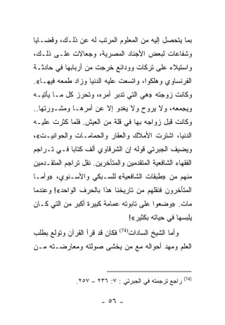 ‫ﺒﻤﺎ ﻴﺘﺤﺼل ﺇﻟﻴﻪ ﻤﻥ ﺍﻟﻤﻌﻠﻭﻡ ﺍﻟﻤﺭﺘﺏ ﻟﻪ ﻋﻥ ﺫﻟـﻙ، ﻭﻗﻀـﺎﻴﺎ‬
‫ﻭﺸﻔﺎﻋﺎﺕ ﻟﺒﻌﺽ ﺍﻷﺠﻨﺎﺩ ﺍﻟﻤﺼﺭﻴﺔ، ﻭﺠﻌﺎﻻﺕ ﻋﻠـﻰ ﺫﻟـﻙ،‬
‫ﻭﺍﺴﺘﻴﻼﺀ ﻋﻠﻰ ﺘﺭﻜﺎﺕ ﻭﻭﺩﺍﺌﻊ ﺨﺭﺠﺕ ﻤﻥ ﺃﺭﺒﺎﺒﻬﺎ ﻓﻲ ﺤﺎﺩﺜـﺔ‬
‫ﺍﻟﻔﺭﻨﺴﺎﻭﻱ ﻭﻫﻠﻜﻭﺍ، ﻭﺍﺘﺴﻌﺕ ﻋﻠﻴﻪ ﺍﻟﺩﻨﻴﺎ ﻭﺯﺍﺩ ﻁﻤﻌﻪ ﻓﻴﻬـﺎ«.‬
‫ﻭﻜﺎﻨﺕ ﺯﻭﺠﺘﻪ »ﻫﻲ ﺍﻟﺘﻲ ﺘﺩﺒﺭ ﺃﻤﺭﻩ، ﻭﺘﺤﺭﺯ ﻜل ﻤـﺎ ﻴﺄﺘﻴـﻪ‬
‫ﻭﻴﺠﻤﻌﻪ، ﻭﻻ ﻴﺭﻭﺡ ﻭﻻ ﻴﻐﺩﻭ ﺇﻻ ﻋﻥ ﺃﻤﺭﻫـﺎ ﻭﻤﺸـﻭﺭﺘﻬﺎ..‬
‫ﻭﻜﺎﻨﺕ ﻗﺒل ﺯﻭﺍﺠﻪ ﺒﻬﺎ ﻓﻲ ﻗﻠﺔ ﻤﻥ ﺍﻟﻌﻴﺵ. ﻓﻠﻤﺎ ﻜﺜﺭﺕ ﻋﻠﻴـﻪ‬
‫ﺍﻟﺩﻨﻴﺎ، ﺍﺸﺘﺭﺕ ﺍﻷﻤﻼﻙ ﻭﺍﻟﻌﻘﺎﺭ ﻭﺍﻟﺤﻤﺎﻤـﺎﺕ ﻭﺍﻟﺤﻭﺍﻨﻴـﺕ«،‬
‫ﻭﻴﻀﻴﻑ ﺍﻟﺠﺒﺭﺘﻲ ﻗﻭﻟﻪ ﺇﻥ ﺍﻟﺸﺭﻗﺎﻭﻱ ﺃﻟﻑ ﻜﺘﺎﺒﺎ ﻓـﻲ ﺘـﺭﺍﺠﻡ‬
            ‫‪‬‬
‫ﺍﻟﻔﻘﻬﺎﺀ ﺍﻟﺸﺎﻓﻌﻴﺔ ﺍﻟﻤﺘﻘﺩﻤﻴﻥ ﻭﺍﻟﻤﺘﺄﺨﺭﻴﻥ. ﻨﻘل ﺘﺭﺍﺠﻡ ﺍﻟﻤﺘﻘـﺩﻤﻴﻥ‬
‫ﻤﻨﻬﻡ ﻤﻥ »ﻁﺒﻘﺎﺕ ﺍﻟﺸﺎﻓﻌﻴﺔ« ﻟﻠﺴـﺒﻜﻲ ﻭﺍﻷﺴـﻨﻭﻱ، »ﻭﺃﻤـﺎ‬
‫ﺍﻟﻤﺘﺄﺨﺭﻭﻥ ﻓﻨﻘﻠﻬﻡ ﻤﻥ ﺘﺎﺭﻴﺨﻨﺎ ﻫﺫﺍ ﺒﺎﻟﺤﺭﻑ ﺍﻟﻭﺍﺤﺩ«! ﻭﻋﻨﺩﻤﺎ‬
‫ﻤﺎﺕ. »ﻭﻀﻌﻭﺍ ﻋﻠﻰ ﺘﺎﺒﻭﺘﻪ ﻋﻤﺎﻤﺔ ﻜﺒﻴﺭﺓ ﺃﻜﺒﺭ ﻤﻥ ﺍﻟﺘﻲ ﻜـﺎﻥ‬
                                       ‫ﻴﻠﺒﺴﻬﺎ ﻓﻲ ﺤﻴﺎﺘﻪ ﺒﻜﺜﻴﺭ«!‬
‫ﻓﻜﺎﻥ ﻗﺩ ﻗﺭﺃ ﺍﻟﻘﺭﺁﻥ ﻭﺘﻭﻟﻊ ﺒﻁﻠﺏ‬      ‫ﻭﺃﻤﺎ ﺍﻟﺸﻴﺦ ﺍﻟﺴﺎﺩﺍﺕ‬
                                ‫)47(‬


‫ﺍﻟﻌﻠﻡ ﻭﻤﻬﺩ ﺃﺤﻭﺍﻟﻪ ﻤﻊ ﻤﻥ ﻴﺨﺸﻰ ﺼﻭﻟﺘﻪ ﻭﻤﻌﺎﺭﻀـﺘﻪ ﻤـﻥ‬


                                                           ‫)47(‬
               ‫ﺭﺍﺠﻊ ﺘﺭﺠﻤﺘﻪ ﻓﻲ ﺍﻟﺠﺒﺭﺘﻲ : ٧: ٦٣٢ – ٧٥٢.‬

                         ‫- ٦٥ -‬
 