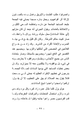 ‫ﻭﺍﻨﺼﺭﻓﻭﺍ، ﻁﻠﺏ ﺍﻟﻁﺴﺕ ﻭﺍﻹﺒﺭﻴﻕ ﻭﻏﺴل ﻴـﺩﻩ ﺒﺎﻟﺼـﺎﺒﻭﻥ‬
‫ﻹﺯﺍﻟﺔ ﺃﺜﺭ ﺃﻓﻭﺍﻫﻬﻡ«. ﻭﺠﻌل ﺒﺩﺍﺭﻩ ﻤﺴﺠﺩﺍ ﻴﺼﻠﻲ ﻓﻴﻪ ﺍﻟﺠﻤﻌﺔ‬
                 ‫‪‬‬
‫»ﻟﺒﻌﺩ ﺍﻟﻤﺴﺎﺠﺩ ﺍﻟﺠﺎﻤﻌﺔ ﻋﻥ ﺩﺍﺭﻩ، ﻭﺘﻌﺎﻅﻤﻪ ﺍﻟﺴـﻌﻲ ﺍﻟﻜﺜﻴـﺭ‬
‫ﻭﺍﻻﺨﺘﻼﻁ ﺒﺎﻟﻌﺎﻤﺔ«. ﻭﻴﻘﻭل ﺍﻟﺠﺒﺭﺘﻲ ﺃﻨﻪ »ﺒﻌﺩ ﺃﻥ ﻜﺎﻥ ﻤﻨﺯﻟﻬﻡ‬
‫)ﺃﻱ ﻋﺎﺌﻠﺔ ﺍﻟﺴﺎﺩﺍﺕ( ﻤﺤل ﺴﻠﻭﻙ ﻭﺭﺸﺎﺩ ﻭﻭﻻﻴـﺔ ﻭﺍﻋﺘﻘـﺎﺩ،‬
‫ﺼﺎﺭ ﻜﺒﻴﺕ ﺤﺎﻜﻡ ﺍﻟﺸﺭﻁﺔ.. ﻭﻜﺎﻥ ﻜل ﻗﻠﻴل ﻴﻘـﻊ ﻓـﻲ ﺒﻴﺘـﻪ‬
‫ﺍﻟﻀﺭﺏ ﻭﺍﻹﻫﺎﻨﺔ ﻷﻓﺭﺍﺩ ﻤﻥ ﺍﻟﻨﺎﺱ«.. ﻭﻗﺩ ﺯﺍﺩ ﻤـﻥ ﺨـﺭﺍﺝ‬
‫ﺍﻟﻔﻼﺤﻴﻥ ﻓﻲ ﺍﻟﺤﺼﺹ ﺍﻟﺘﻲ ﺃﻤﺘﻠﻜﻬﺎ ﻭﺍﻟﺘﺯﻡ ﺒﻬﺎ. ﻭﻴﺤﺒﺴﻬﻡ ﻋﻨﺩ‬
‫ﺍﻟﺘﻘﺼﻴﺭ ﻓﻲ ﺍﻟﺩﻓﻊ ﺸﻬﻭﺭﺍ ﻭﻴﻀﺭﺒﻬﻡ ﺒﺎﻟﺴﻴﺎﻁ، ﻭﺼﺎﺭ ﻴﺘﺤﺎﻤﺎﻩ‬
                               ‫‪‬‬
‫ﺍﻟﻨﺎﺱ ﻤﻥ ﺠﻤﻴﻊ ﺍﻷﺠﻨﺎﺱ، ﻭﺠﻠﺴﺎﺅﻩ ﻭﻤﺭﺍﻓﻘﻭﻩ ﻻ ﻴﻌﺎﺭﻀـﻭﻨﻪ‬
‫ﻓﻲ ﺸﻲﺀ ﺒل ﻴﻭﺍﻓﻘﻭﻨﻪ ﻭﻻ ﻴﺘﻜﻠﻤﻭﻥ ﻤﻌﻪ ﺇﻻ ﺒﻤﻴﺯﺍﻥ«. ﻭﻜـﺎﻥ‬
‫ﺒﻌﺽ ﺨﻁﺒﺎﺀ ﺍﻟﻤﺴﺎﺠﺩ ﺍﻟﺘﻲ ﻴﺅﻤﻬﺎ ﺍﻟﺴﺎﺩﺍﺕ ﻟﺼـﻼﺓ ﺍﻟﺠﻤﻌـﺔ‬
‫ﻴﺩﺭﺠﻭﻥ ﻓﻲ ﺨﻁﺒﻬﻡ ﺍﻹﻁﺭﺍﺀ ﺍﻟﻌﻅﻴﻡ ﻟﻪ »ﺤﺘﻰ ﺃﻨـﻲ ﺴـﻤﻌﺕ‬
‫ﻗﺎﺌﻼ ﻴﻘﻭل ﺒﻌﺩ ﺍﻟﺼﻼﺓ: ﻟﻡ ﻴﺒﻕ ﻋﻠﻰ ﺍﻟﺨﻁﻴﺏ ﺇﻻ ﺃﻥ ﻴﻘـﻭل:‬
                                               ‫ﹰ‬
                 ‫ﺍﺭﻜﻌﻭﺍ ﻭﺍﺴﺠﺩﻭﺍ ﻭﺍﻋﺒﺩﻭﺍ ﺸﻴﺦ ﺍﻟﺴﺎﺩﺍﺕ«.‬
‫»ﻭﻟﻡ ﻴﺯل ﻜﻠﻤﺎ ﻁﺎل ﻋﻤﺭﻩ ﺯﺍﺩ ﻜﺒﺭﻩ ﻭﻗل ﺒﺭﻩ ﻭﺘﻌـﺩﻯ‬
‫ﺸﺭﻩ، ﻭﻻﺯﻡ ﺍﺴﺘﻌﻤﺎل ﺍﻟﻤﻨﻌﺸﺎﺕ ﻭﺍﻟﻤﺭﻜﺒﺎﺕ ﺍﻟﻤﻔﺭﺤﺔ« ﻭﻟﻤـﺎ‬
‫ﻗﺩﻡ ﺍﻟﻔﺭﻨﺴﻴﻭﻥ ﻤﺼﺭ ﺭﺍﻋﻭﺍ ﺠﺎﻨﺒﻪ ﻭﻗﺒﻠﻭﺍ ﺸـﻔﺎﻋﺎﺘﻪ، ﻭﺘـﺭﺩﺩ‬


                       ‫- ٨٥ -‬
 