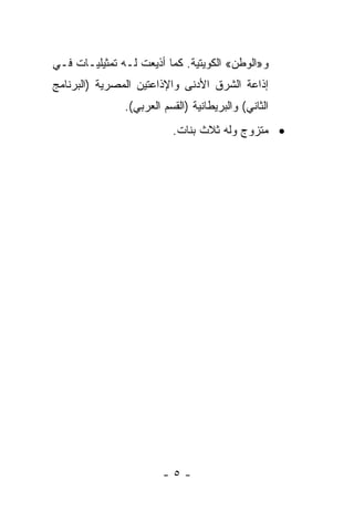 ‫ﻭ»ﺍﻟﻭﻁﻥ« ﺍﻟﻜﻭﻴﺘﻴﺔ. ﻜﻤﺎ ﺃﺫﻴﻌﺕ ﻟـﻪ ﺘﻤﺜﻴﻠﻴـﺎﺕ ﻓـﻲ‬
‫ﺇﺫﺍﻋﺔ ﺍﻟﺸﺭﻕ ﺍﻷﺩﻨﻰ ﻭﺍﻹﺫﺍﻋﺘﻴﻥ ﺍﻟﻤﺼﺭﻴﺔ )ﺍﻟﺒﺭﻨﺎﻤﺞ‬
               ‫ﺍﻟﺜﺎﻨﻲ( ﻭﺍﻟﺒﺭﻴﻁﺎﻨﻴﺔ )ﺍﻟﻘﺴﻡ ﺍﻟﻌﺭﺒﻲ(.‬
                          ‫• ﻤﺘﺯﻭﺝ ﻭﻟﻪ ﺜﻼﺙ ﺒﻨﺎﺕ.‬




                        ‫-٥-‬
 