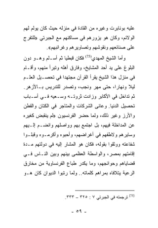 ‫ﻋﻠﻴﻪ ﺒﻭﻨﺎﺒﺭﺕ ﻭﻏﻴﺭﻩ ﻤﻥ ﺍﻟﻘﺎﺩﺓ ﻓﻲ ﻤﻨﺯﻟﻪ ﺤﻴﺙ ﻜﺎﻥ ﻴﻭﻟﻡ ﻟﻬﻡ‬
‫ﺍﻟﻭﻻﺌﻡ، ﻭﻜﺎﻥ ﻫﻭ ﻴﺯﻭﺭﻫﻡ ﻓﻲ ﻤﺴﺎﻜﻨﻬﻡ ﻤﻊ ﺍﻟﺠﺒﺭﺘﻲ »ﻟﻠﺘﻔﺭﺝ‬
           ‫ﻋﻠﻰ ﺼﻨﺎﺌﻌﻬﻡ ﻭﻨﻘﻭﺸﻬﻡ ﻭﺘﺼﺎﻭﻴﺭﻫﻡ ﻭﻏﺭﺍﺌﺒﻬﻡ«.‬
‫ﻓﻜﺎﻥ ﻗﺒﻁﻴﺎ ﺜﻡ ﺃﺴـﻠﻡ ﻭﻫـﻭ ﺩﻭﻥ‬
                   ‫‪‬‬              ‫ﻭﺃﻤﺎ ﺍﻟﺸﻴﺦ ﺍﻟﻤﻬﺩﻱ‬
                               ‫)57(‬


‫ﺍﻟﺒﻠﻭﻍ ﻋﻠﻰ ﻴﺩ ﺃﺤﺩ ﺍﻟﻤﺸﺎﻴﺦ، ﻭﻓﺎﺭﻕ ﺃﻫﻠﻪ ﻭﺘﺒﺭﺃ ﻤﻨﻬﻡ، ﻭﺃﻗـﺎﻡ‬
‫ﻓﻲ ﻤﻨﺯل ﻫﺫﺍ ﺍﻟﺸﻴﺦ ﻴﻘﺭﺃ ﺍﻟﻘﺭﺁﻥ ﻤﺠﺘﻬﺩﺍ ﻓﻲ ﺘﺤﺼـﻴل ﺍﻟﻌﻠـﻡ‬
                  ‫‪‬‬
‫ﻟﻴﻼ ﻭﻨﻬﺎﺭﺍ، ﺤﺘﻰ ﻤﻬﺭ ﻭﻨﺠﺏ، ﻭﺘﺼﺩﺭ ﻟﻠﺘﺩﺭﻴﺱ ﺒـﺎﻷﺯﻫﺭ.‬
                                       ‫‪‬‬     ‫ﹰ‬
‫ﺜﻡ ﺘﺩﺍﺨل ﻓﻲ ﺍﻷﻜﺎﺒﺭ ﻭﺯﺍﺩﺕ ﺜﺭﻭﺘـﻪ ﻭﺴـﻌﻴﻪ ﻓـﻲ ﺃﺴـﺒﺎﺏ‬
‫ﺘﺤﺼﻴل ﺍﻟﺩﻨﻴﺎ. ﻭﻋﺎﻨﻰ ﺍﻟﺸﺭﻜﺎﺕ ﻭﺍﻟﻤﺘﺎﺠﺭ ﻓﻲ ﺍﻟﻜﺘﺎﻥ ﻭﺍﻟﻘﻁﻥ‬
‫ﻭﺍﻷﺭﺯ ﻭﻏﻴﺭ ﺫﻟﻙ، ﻭﻟﻤﺎ ﺤﻀﺭ ﺍﻟﻔﺭﻨﺴﻴﻭﻥ »ﻟﻡ ﻴﻨﻘﺒﺽ ﻜﻐﻴﺭﻩ‬
‫ﻋﻥ ﺍﻟﻤﺩﺍﺨﻠﺔ ﻓﻴﻬﻡ، ﺒل ﺍﺠﺘﻤﻊ ﺒﻬﻡ ﻭﻭﺍﺼﻠﻬﻡ ﻭﺍﻨﻀـﻡ ﺇﻟـﻴﻬﻡ‬
‫ﻭﺴﺎﻴﺭﻫﻡ ﻭﻻﻁﻔﻬﻡ ﻓﻲ ﺃﻏﺭﺍﻀﻬﻡ، ﻭﺃﺤﺒﻭﻩ ﻭﺃﻜﺭﻤـﻭﻩ ﻭﻗﺒﻠـﻭﺍ‬
‫ﺸﻔﺎﻋﺘﻪ ﻭﻭﺜﻘﻭﺍ ﺒﻘﻭﻟﻪ، ﻓﻜﺎﻥ ﻫﻭ ﺍﻟﻤﺸﺎﺭ ﺇﻟﻴﻪ ﻓﻲ ﺩﻭﻟﺘﻬﻡ ﻤـﺩﺓ‬
‫ﺇﻗﺎﻤﺘﻬﻡ ﺒﻤﺼﺭ، ﻭﺍﻟﻭﺍﺴﻁﺔ ﺍﻟﻌﻅﻤﻰ ﺒﻴﻨﻬﻡ ﻭﺒﻴﻥ ﺍﻟﻨـﺎﺱ ﻓـﻲ‬
‫ﻗﻀﺎﻴﺎﻫﻡ ﻭﺤﻭﺍﺌﺠﻬﻡ، ﻭﻤﺎ ﻴﻜﺩﺭ ﻁﺒﺎﻉ ﺍﻟﻔﺭﻨﺴﺎﻭﻴﺔ ﻤﻥ ﻤﺨﺎﺭﻕ‬
‫ﺍﻟﺭﻋﻴﺔ ﻴﺘﻼﻓﺎﻩ ﺒﻤﺭﺍﻫﻡ ﻜﻠﻤﺎﺘﻪ.. ﻭﻟﻤﺎ ﺭﺘﺒﻭﺍ ﺍﻟﺩﻴﻭﺍﻥ ﻜﺎﻥ ﻫـﻭ‬


                                                       ‫)57(‬
                    ‫ﺘﺭﺠﻤﺘﻪ ﻓﻲ ﺍﻟﺠﺒﺭﺘﻲ ٧ : ٥٢٣ – ٣٣٣.‬

                        ‫- ٩٥ -‬
 