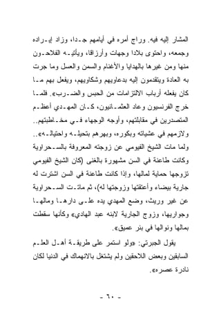 ‫ﺍﻟﻤﺸﺎﺭ ﺇﻟﻴﻪ ﻓﻴﻪ. ﻭﺭﺍﺝ ﺃﻤﺭﻩ ﻓﻲ ﺃﻴﺎﻤﻬﻡ ﺠـﺩﺍ، ﻭﺯﺍﺩ ﺇﻴـﺭﺍﺩﻩ‬
               ‫‪‬‬
‫ﻭﺠﻤﻌﻪ، ﻭﺍﺤﺘﻭﻯ ﺒﻼﺩﺍ ﻭﺠﻬﺎﺕ ﻭﺃﺭﺯﺍﻗﺎ، ﻭﻴﺄﺘﻴـﻪ ﺍﻟﻔﻼﺤـﻭﻥ‬
                   ‫ﹰ‬             ‫‪‬‬
‫ﻤﻨﻬﺎ ﻭﻤﻥ ﻏﻴﺭﻫﺎ ﺒﺎﻟﻬﺩﺍﻴﺎ ﻭﺍﻷﻏﻨﺎﻡ ﻭﺍﻟﺴﻤﻥ ﻭﺍﻟﻌﺴل ﻭﻤﺎ ﺠﺭﺕ‬
‫ﺒﻪ ﺍﻟﻌﺎﺩﺓ ﻭﻴﺘﻘﺩﻤﻭﻥ ﺇﻟﻴﻪ ﺒﺩﻋﺎﻭﻴﻬﻡ ﻭﺸﻜﺎﻭﻴﻬﻡ، ﻭﻴﻔﻌل ﺒﻬﻡ ﻤـﺎ‬
‫ﻜﺎﻥ ﻴﻔﻌﻠﻪ ﺃﺭﺒﺎﺏ ﺍﻻﻟﺘﺯﺍﻤﺎﺕ ﻤﻥ ﺍﻟﺤﺒﺱ ﻭﺍﻟﻀـﺭﺏ«. ﻓﻠﻤـﺎ‬
‫ﺨﺭﺝ ﺍﻟﻔﺭﻨﺴﻴﻭﻥ ﻭﻋﺎﺩ ﺍﻟﻌﺜﻤـﺎﻨﻴﻭﻥ، ﻜـﺎﻥ ﺍﻟﻤﻬـﺩﻱ ﺃﻋﻅـﻡ‬
‫ﺍﻟﻤﺘﺼﺩﺭﻴﻥ ﻓﻲ ﻤﻘﺎﺒﻠﺘﻬﻡ، ﻭﺃﻭﺠﻪ ﺍﻟﻭﺠﻬﺎﺀ ﻓـﻲ ﻤﺨـﺎﻁﺒﺘﻬﻡ..‬
‫ﻭﻻﺯﻤﻬﻡ ﻓﻲ ﻋﺸﻴﺎﺘﻪ ﻭﺒﻜﻭﺭﻩ، ﻭﺒﻬﺭﻫﻡ ﺒﺘﺤﻴﻠـﻪ ﻭﺍﺤﺘﻴﺎﻟـﻪ«..‬
‫ﻭﻟﻤﺎ ﻤﺎﺕ ﺍﻟﺸﻴﺦ ﺍﻟﻔﻴﻭﻤﻲ ﻋﻥ ﺯﻭﺠﺘﻪ ﺍﻟﻤﻌﺭﻭﻓﺔ ﺒﺎﻟﺴـﺤﺭﺍﻭﻴﺔ‬
‫ﻭﻜﺎﻨﺕ ﻁﺎﻋﻨﺔ ﻓﻲ ﺍﻟﺴﻥ ﻤﺸﻬﻭﺭﺓ ﺒﺎﻟﻐﻨﻰ )ﻜﺎﻥ ﺍﻟﺸﻴﺦ ﺍﻟﻔﻴﻭﻤﻲ‬
‫ﺘﺯﻭﺠﻬﺎ ﺤﻤﺎﻴﺔ ﻟﻤﺎﻟﻬﺎ، ﻭﺇﺫﺍ ﻜﺎﻨﺕ ﻁﺎﻋﻨﺔ ﻓﻲ ﺍﻟﺴﻥ ﺍﺸﺘﺭﺕ ﻟﻪ‬
‫ﺠﺎﺭﻴﺔ ﺒﻴﻀﺎﺀ ﻭﺃﻋﺘﻘﺘﻬﺎ ﻭﺯﻭﺠﺘﻬﺎ ﻟﻪ(، ﺜﻡ ﻤﺎﺘـﺕ ﺍﻟﺴـﺤﺭﺍﻭﻴﺔ‬
‫ﻋﻥ ﻏﻴﺭ ﻭﺭﻴﺙ، ﻭﻀﻊ ﺍﻟﻤﻬﺩﻱ ﻴﺩﻩ ﻋﻠـﻰ ﺩﺍﺭﻫـﺎ ﻭﻤﺎﻟﻬـﺎ‬
‫ﻭﺠﻭﺍﺭﻴﻬﺎ، ﻭﺯﻭﺝ ﺍﻟﺠﺎﺭﻴﺔ ﻻﺒﻨﻪ ﻋﺒﺩ ﺍﻟﻬﺎﺩﻱ« ﻭﻜﺄﻨﻬﺎ ﺴﻘﻁﺕ‬
                            ‫ﺒﻤﺎﻟﻬﺎ ﻭﻨﻭﺍﻟﻬﺎ ﻓﻲ ﺒﺌﺭ ﻋﻤﻴﻕ«.‬
‫ﻴﻘﻭل ﺍﻟﺠﺒﺭﺘﻲ: »ﻭﻟﻭ ﺍﺴﺘﻤﺭ ﻋﻠﻰ ﻁﺭﻴﻘـﺔ ﺃﻫـل ﺍﻟﻌﻠـﻡ‬
‫ﺍﻟﺴﺎﺒﻘﻴﻥ ﻭﺒﻌﺽ ﺍﻟﻼﺤﻘﻴﻥ ﻭﻟﻡ ﻴﺸﺘﻐل ﺒﺎﻻﻨﻬﻤﺎﻙ ﻓﻲ ﺍﻟﺩﻨﻴﺎ ﻟﻜﺎﻥ‬
                                         ‫ﻨﺎﺩﺭﺓ ﻋﺼﺭﻩ«.‬


                        ‫- ٠٦ -‬
 