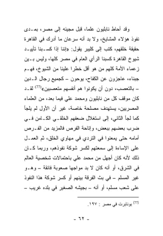 ‫ﻭﻗﺩ ﺃﺤﺎﻁ ﻨﺎﺒﻠﻴﻭﻥ ﻋﻠﻤﺎ، ﻗﺒل ﻤﺠﻴﺌﻪ ﺇﻟﻰ ﻤﺼﺭ، ﺒﻤـﺩﻯ‬
                           ‫‪‬‬
‫ﻨﻔﻭﺫ ﻫﺅﻻﺀ ﺍﻟﻤﺸﺎﻴﺦ، ﻭﻻ ﺒﺩ ﺃﻨﻪ ﺴﺭﻋﺎﻥ ﻤﺎ ﺃﺩﺭﻙ ﻓﻲ ﺍﻟﻘﺎﻫﺭﺓ‬
‫ﺤﻘﻴﻘﺔ ﺨﻠﻘﻬﻡ، ﻜﺘﺏ ﺇﻟﻰ ﻜﻠﻴﺒﺭ ﻴﻘﻭل: »ﺇﻨﻨﺎ ﺇﺫﺍ ﻜﺴـﺒﻨﺎ ﺘﺄﻴﻴـﺩ‬
‫ﺸﻴﻭﺥ ﺍﻟﻘﺎﻫﺭﺓ ﻜﺴﺒﻨﺎ ﺍﻟﺭﺃﻱ ﺍﻟﻌﺎﻡ ﻓﻲ ﻤﺼﺭ ﻜﻠﻬﺎ، ﻭﻟﻴﺱ ﺒـﻴﻥ‬
‫ﺯﻋﻤﺎﺀ ﺍﻷﻤﺔ ﻜﻠﻬﻡ ﻤﻥ ﻫﻭ ﺃﻗل ﺨﻁﺭﺍ ﻋﻠﻴﻨﺎ ﻤﻥ ﺍﻟﺸﻴﻭﺥ، ﻓﻬـﻡ‬
                       ‫‪‬‬
‫ﺠﺒﻨﺎﺀ، ﻋﺎﺠﺯﻭﻥ ﻋﻥ ﺍﻟﻜﻔﺎﺡ، ﻴﻭﺤﻭﻥ – ﻜﺠﻤﻴﻊ ﺭﺠﺎل ﺍﻟـﺩﻴﻥ‬
‫ﻟﻘـﺩ‬   ‫)77(‬
              ‫– ﺒﺎﻟﺘﻌﺼﺏ، ﺩﻭﻥ ﺃﻥ ﻴﻜﻭﻨﻭﺍ ﻫﻡ ﺃﻨﻔﺴﻬﻡ ﻤﺘﻌﺼﺒﻴﻥ«‬
‫ﻜﺎﻥ ﻤﻭﻗﻑ ﻜل ﻤﻥ ﻨﺎﺒﻠﻴﻭﻥ ﻭﻤﺤﻤﺩ ﻋﻠﻲ ﻓﻴﻤﺎ ﺒﻌﺩ، ﻤﻥ ﺍﻟﻌﻠﻤﺎﺀ‬
‫ﺍﻟﻤﺼﺭﻴﻴﻥ، ﻴﺴﺘﻬﺩﻑ ﻤﺼﻠﺤﺔ ﺨﺎﺼﺔ، ﻏﻴﺭ ﺃﻥ ﺍﻷﻭل ﻟﻡ ﻴﻠﺠﺄ‬
‫ﻜﻤﺎ ﻟﺠﺄ ﺍﻟﺜﺎﻨﻲ، ﺇﻟﻰ ﺍﺴﺘﻐﻼل ﻀﻌﻔﻬﻡ ﺍﻟﺨﻠﻘـﻲ ﺍﻟﻜـﺎﻤﻥ ﻓـﻲ‬
‫ﻀﺭﺏ ﺒﻌﻀﻬﻡ ﺒﺒﻌﺽ، ﻭﺇﺘﺎﺤﺔ ﺍﻟﻔﺭﺹ ﻓﺎﻟﻤﺯﻴﺩ ﻤﻥ ﺍﻟﻔـﺭﺹ‬
‫ﺃﻤﺎﻤﻪ ﺤﺘﻰ ﻴﻤﻌﻨﻭﺍ ﻓﻲ ﺍﻟﺘﺭﺩﻱ ﻓﻲ ﻤﻬﺎﻭﻱ ﺍﻟﺨﻠﻕ، ﺜﻡ ﺍﻟﻌﻤـل‬
‫ﻋﻠﻰ ﺍﻹﺴﺎﺀﺓ ﺇﻟﻰ ﺴﻤﻌﺘﻬﻡ ﻟﻜﺴﺭ ﺸﻭﻜﺔ ﻨﻔﻭﺫﻫﻡ، ﻭﺭﺒﻤﺎ ﻜـﺎﻥ‬
‫ﺫﻟﻙ ﻷﻨﻪ ﻜﺎﻥ ﺃﺠﻬل ﻤﻥ ﻤﺤﻤﺩ ﻋﻠﻲ ﺒﺎﺤﺘﻤﺎﻻﺕ ﺸﺨﺼﻴﺔ ﺍﻟﻌﺎﻟﻡ‬
‫ﻓﻲ ﺍﻟﺸﺭﻕ، ﺃﻭ ﺃﻨﻪ ﻜﺎﻥ ﻻ ﺒﺩ ﻤﻭﺍﺠﻬﺎ ﺼﻌﻭﺒﺔ ﻓﺎﺌﻘﺔ – ﻭﻫـﻭ‬
                    ‫‪‬‬
‫ﻏﻴﺭ ﺍﻟﻤﺴﻠﻡ – ﻓﻲ ﺒﺙ ﺍﻟﻔﺭﻗﺔ ﺒﻴﻨﻬﻡ ﺃﻭ ﻜﺴﺭ ﺸﻭﻜﺔ ﻫﺫﺍ ﺍﻟﻨﻔﻭﺫ‬
‫ﻋﻠﻰ ﺸﻌﺏ ﻤﺴﻠﻡ، ﺃﻭ ﺃﻨﻪ – ﺒﺠﻴﺸﻪ ﺍﻟﺼﻐﻴﺭ ﻓﻲ ﺒﻠﺩﻩ ﻏﺭﻴﺏ –‬

                                                          ‫)77(‬
                                  ‫ﺒﻭﻨﺎﺒﺭﺕ ﻓﻲ ﻤﺼﺭ : ٧٩١.‬

                            ‫- ٢٦ -‬
 