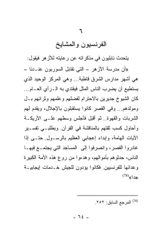 ‫٦‬
              ‫ﺍﻟﻔﺭﻨﺴﻴﻭﻥ ﻭﺍﻟﻤﺸﺎﻴﺦ‬
 ‫ﻴﺘﺤﺩﺙ ﻨﺎﺒﻠﻴﻭﻥ ﻓﻲ ﻤﺫﻜﺭﺍﺘﻪ ﻋﻥ ﺭﻋﺎﻴﺘﻪ ﻟﻸﺯﻫﺭ ﻓﻴﻘﻭل:‬
‫»ﺃﻥ ﻤﺩﺭﺴﺔ ﺍﻷﺯﻫﺭ – ﺍﻟﺘﻲ ﺘﻘﺎﺒل ﺍﻟﺴﻭﺭﺒﻭﻥ ﻋﻨـﺩﻨﺎ –‬
‫ﻫﻲ ﺃﺸﻬﺭ ﻤﺩﺍﺭﺱ ﺍﻟﺸﺭﻕ ﻗﺎﻁﺒﺔ... ﻭﻫﻲ ﺍﻟﻤﺭﻜﺯ ﺍﻟﻭﺤﻴﺩ ﺍﻟﺫﻱ‬
‫ﻴﺴﺘﻁﻴﻊ ﺃﻥ ﻴﻀﺭﺏ ﺍﻟﻨﺎﺱ ﺍﻟﻤﺜل ﻓﻴﻘﺘﺩﻱ ﺒﻪ ﺍﻟـﺭﺃﻱ ﺍﻟﻌـﺎﻡ...‬
‫ﻜﺎﻥ ﺍﻟﺸﻴﻭﺥ ﺠﺩﻴﺭﻴﻥ ﺒﺎﻻﺤﺘﺭﺍﻡ ﻟﻔﻀﻠﻬﻡ ﻭﻋﻠﻤﻬﻡ ﻭﺜﺭﺍﺌﻬﻡ ﺒـل‬
‫ﻭﻤﻭﻟﺩﻫﻡ... ﻭﻓﻲ ﺍﻟﻘﺼﺭ ﻜﺎﻨﻭﺍ ﻴﺴﺘﻘﺒﻠﻭﻥ ﺒﺎﻹﺠﻼل، ﻭﻴﻘﺩﻡ ﻟﻬﻡ‬
‫ﺍﻟﺸﺭﺒﺎﺕ ﻭﺍﻟﻘﻬﻭﺓ.. ﺜﻡ ﺃﻗﺒل ﻓﺄﺠﻠﺱ ﻭﺴﻁﻬﻡ ﻋﻠـﻰ ﺍﻷﺭﻴﻜـﺔ‬
‫ﻭﺃﺤﺎﻭل ﻜﺴﺏ ﺜﻘﺘﻬﻡ ﺒﺎﻟﻤﻨﺎﻗﺸﺔ ﻓﻲ ﺍﻟﻘﺭﺁﻥ. ﻭﺒﻁﻠﺒـﻲ ﺘﻔﺴـﻴﺭ‬
‫ﺍﻵﻴﺎﺕ ﺍﻟﻬﺎﻤﺔ، ﻭﺇﺒﺩﺍﺀ ﺇﻋﺠﺎﺒﻲ ﺍﻟﻌﻅﻴﻡ ﺒﺎﻟﺭﺴـﻭل. ﺤﺘـﻰ ﺇﺫﺍ‬
‫ﻏﺎﺩﺭﻭﺍ ﺍﻟﻘﺼﺭ، ﻭﺍﻨﺼﺭﻓﻭﺍ ﺇﻟﻰ ﺍﻟﻤﺴﺎﺠﺩ ﺍﻟﺘﻲ ﻴﺠﺘﻤـﻊ ﻓﻴﻬـﺎ‬
‫ﺍﻟﻨﺎﺱ، ﺤﺩﺜﻭﻫﻡ ﺒﺄﻤﻭﺍﻟﻬﻡ، ﻭﻫﺩﺀﻭﺍ ﻤﻥ ﺭﻭﻉ ﻫﺫﻩ ﺍﻷﻤﺔ ﺍﻟﻜﺒﻴﺭﺓ‬
‫ﻭﻋﺩﺍﺌﻬﺎ ﻟﻠﻔﺭﻨﺴﻴﻴﻥ. ﻓﻜﺎﻨﻭﺍ ﻴﺅﺩﻭﻥ ﻟﻠﺠﻴﺵ ﺨـﺩﻤﺎﺕ ﺇﻴﺠﺎﺒﻴـﺔ‬
                                               ‫)87(‬
                                                      ‫ﺠﺩﺍ«‬
                                                        ‫‪‬‬


                                                       ‫)87(‬
                                 ‫ﺍﻟﻤﺭﺠﻊ ﺍﻟﺴﺎﺒﻕ: ٢٥٢.‬

                       ‫- ٤٦ -‬
 