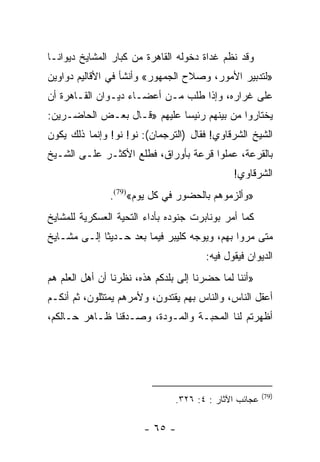 ‫ﻭﻗﺩ ﻨﻅﻡ ﻏﺩﺍﺓ ﺩﺨﻭﻟﻪ ﺍﻟﻘﺎﻫﺭﺓ ﻤﻥ ﻜﺒﺎﺭ ﺍﻟﻤﺸﺎﻴﺦ ﺩﻴﻭﺍ ﹰـﺎ‬
  ‫ﻨ‬
‫»ﻟﺘﺩﺒﻴﺭ ﺍﻷﻤﻭﺭ، ﻭﺼﻼﺡ ﺍﻟﺠﻤﻬﻭﺭ« ﻭﺃﻨﺸﺄ ﻓﻲ ﺍﻷﻗﺎﻟﻴﻡ ﺩﻭﺍﻭﻴﻥ‬
‫ﻋﻠﻰ ﻏﺭﺍﺭﻩ، ﻭﺇﺫﺍ ﻁﻠﺏ ﻤـﻥ ﺃﻋﻀـﺎﺀ ﺩﻴـﻭﺍﻥ ﺍﻟﻘـﺎﻫﺭﺓ ﺃﻥ‬
‫ﻴﺨﺘﺎﺭﻭﺍ ﻤﻥ ﺒﻴﻨﻬﻡ ﺭﺌﻴﺴﺎ ﻋﻠﻴﻬﻡ »ﻗـﺎل ﺒﻌـﺽ ﺍﻟﺤﺎﻀـﺭﻴﻥ:‬
                             ‫‪‬‬
‫ﺍﻟﺸﻴﺦ ﺍﻟﺸﺭﻗﺎﻭﻱ! ﻓﻘﺎل )ﺍﻟﺘﺭﺠﻤﺎﻥ(: ﻨﻭ! ﻨﻭ! ﻭﺇﻨﻤﺎ ﺫﻟﻙ ﻴﻜﻭﻥ‬
‫ﺒﺎﻟﻘﺭﻋﺔ، ﻋﻤﻠﻭﺍ ﻗﺭﻋﺔ ﺒﺄﻭﺭﺍﻕ، ﻓﻁﻠﻊ ﺍﻷﻜﺜـﺭ ﻋﻠـﻰ ﺍﻟﺸـﻴﺦ‬
                                              ‫ﺍﻟﺸﺭﻗﺎﻭﻱ!‬
               ‫»ﻭﺃﻟﺯﻤﻭﻫﻡ ﺒﺎﻟﺤﻀﻭﺭ ﻓﻲ ﻜل ﻴﻭﻡ«)97(.‬
‫ﻜﻤﺎ ﺃﻤﺭ ﺒﻭﻨﺎﺒﺭﺕ ﺠﻨﻭﺩﻩ ﺒﺄﺩﺍﺀ ﺍﻟﺘﺤﻴﺔ ﺍﻟﻌﺴﻜﺭﻴﺔ ﻟﻠﻤﺸﺎﻴﺦ‬
‫ﻤﺘﻰ ﻤﺭﻭﺍ ﺒﻬﻡ، ﻭﻴﻭﺠﻪ ﻜﻠﻴﺒﺭ ﻓﻴﻤﺎ ﺒﻌﺩ ﺤـﺩﻴﺜﺎ ﺇﻟـﻰ ﻤﺸـﺎﻴﺦ‬
             ‫ﹰ‬
                                       ‫ﺍﻟﺩﻴﻭﺍﻥ ﻓﻴﻘﻭل ﻓﻴﻪ:‬
‫»ﺃﻨﻨﺎ ﻟﻤﺎ ﺤﻀﺭﻨﺎ ﺇﻟﻰ ﺒﻠﺩﻜﻡ ﻫﺫﻩ، ﻨﻅﺭﻨﺎ ﺃﻥ ﺃﻫل ﺍﻟﻌﻠﻡ ﻫﻡ‬
‫ﺃﻋﻘل ﺍﻟﻨﺎﺱ، ﻭﺍﻟﻨﺎﺱ ﺒﻬﻡ ﻴﻘﺘﺩﻭﻥ، ﻭﻷﻤﺭﻫﻡ ﻴﻤﺘﺜﻠﻭﻥ، ﺜﻡ ﺃﻨﻜـﻡ‬
‫ﺃﻅﻬﺭﺘﻡ ﻟﻨﺎ ﺍﻟﻤﺤﺒـﺔ ﻭﺍﻟﻤـﻭﺩﺓ، ﻭﺼـﺩﻗﻨﺎ ﻅـﺎﻫﺭ ﺤـﺎﻟﻜﻡ،‬




                                                        ‫)97(‬
                                ‫ﻋﺠﺎﺌﺏ ﺍﻵﺜﺎﺭ : ٤: ٦٢٣.‬

                        ‫- ٥٦ -‬
 