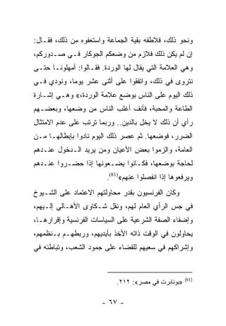 ‫ﻭﻨﺤﻭ ﺫﻟﻙ، ﻓﻼﻁﻔﻪ ﺒﻘﻴﺔ ﺍﻟﺠﻤﺎﻋﺔ ﻭﺍﺴﺘﻌﻔﻭﻩ ﻤﻥ ﺫﻟﻙ، ﻓﻘـﺎل:‬
‫ﺇﻥ ﻟﻡ ﻴﻜﻥ ﺫﻟﻙ ﻓﻼﺯﻡ ﻤﻥ ﻭﻀﻌﻜﻡ ﺍﻟﺠﻭﻜﺎﺭ ﻓـﻲ ﺼـﺩﻭﺭﻜﻡ،‬
‫ﻭﻫﻲ ﺍﻟﻌﻼﻤﺔ ﺍﻟﺘﻲ ﻴﻘﺎل ﻟﻬﺎ ﺍﻟﻭﺭﺩﺓ. ﻓﻘـﺎﻟﻭﺍ: ﺃﻤﻬﻠﻭﻨـﺎ ﺤﺘـﻰ‬
‫ﻨﺘﺭﻭﻯ ﻓﻲ ﺫﻟﻙ، ﻭﺍﺘﻔﻘﻭﺍ ﻋﻠﻰ ﺃﺜﻨﻰ ﻋﺸﺭ ﻴﻭﻤﺎ، ﻭﻨﻭﺩﻱ ﻓـﻲ‬
            ‫‪‬‬
‫ﺫﻟﻙ ﺍﻟﻴﻭﻡ ﻋﻠﻰ ﺍﻟﻨﺎﺱ ﺒﻭﻀﻊ ﻋﻼﻤﺔ ﺍﻟﻭﺭﺩﺓ،« ﻭﻫـﻲ ﺇﺸـﺎﺭﺓ‬
‫ﺍﻟﻁﺎﻋﺔ ﻭﺍﻟﻤﺤﺒﺔ، ﻓﺄﻨﻑ ﺃﻏﻠﺏ ﺍﻟﻨﺎﺱ ﻤﻥ ﻭﻀﻌﻬﺎ، ﻭﺒﻌﻀـﻬﻡ‬
‫ﺭﺃﻱ ﺃﻥ ﺫﻟﻙ ﻻ ﻴﺨل ﺒﺎﻟﺩﻴﻥ.. ﻭﺭﺒﻤﺎ ﺘﺭﺘﺏ ﻋﻠﻰ ﻋﺩﻡ ﺍﻻﻤﺘﺜﺎل‬
‫ﺍﻟﻀﺭﺭ، ﻓﻭﻀﻌﻬﺎ. ﺜﻡ ﻋﺼﺭ ﺫﻟﻙ ﺍﻟﻴﻭﻡ ﻨﺎﺩﻭﺍ ﺒﺈﺒﻁﺎﻟﻬـﺎ ﻤـﻥ‬
‫ﺍﻟﻌﺎﻤﺔ، ﻭﺍﻟﺯﻤﻭﺍ ﺒﻌﺽ ﺍﻷﻋﻴﺎﻥ ﻭﻤﻥ ﻴﺭﻴﺩ ﺍﻟـﺩﺨﻭل ﻋﻨـﺩﻫﻡ‬
‫ﻟﺤﺎﺠﺔ ﺒﻭﻀﻌﻬﺎ، ﻓﻜـﺎﻨﻭﺍ ﻴﻀـﻌﻭﻨﻬﺎ ﺇﺫﺍ ﺤﻀـﺭﻭﺍ ﻋﻨـﺩﻫﻡ‬
                         ‫ﻭﻴﺭﻓﻌﻭﻫﺎ ﺇﺫﺍ ﺍﻨﻔﺼﻠﻭﺍ ﻋﻨﻬﻡ«)18(.‬
‫ﻭﻜﺎﻥ ﺍﻟﻔﺭﻨﺴﻴﻭﻥ ﺒﻘﺩﺭ ﻤﺤﺎﻭﻟﺘﻬﻡ ﺍﻻﻋﺘﻤﺎﺩ ﻋﻠﻰ ﺍﻟﺸـﻴﻭﺥ‬
‫ﻓﻲ ﺠﺱ ﺍﻟﺭﺃﻱ ﺍﻟﻌﺎﻡ ﻟﻬﻡ، ﻭﻨﻘل ﺸـﻜﺎﻭﻯ ﺍﻷﻫـﺎﻟﻲ ﺇﻟـﻴﻬﻡ،‬
‫ﻭﺇﻀﻔﺎﺀ ﺍﻟﺼﻔﺔ ﺍﻟﺸﺭﻋﻴﺔ ﻋﻠﻰ ﺍﻟﺴﻴﺎﺴﺎﺕ ﺍﻟﻔﺭﻨﺴﻴﺔ ﻭﺇﻗﺭﺍﺭﻫـﺎ،‬
‫ﻴﺤﺎﻭﻟﻭﻥ ﻓﻲ ﺍﻟﻭﻗﺕ ﺫﺍﺘﻪ ﺍﻷﺨﺫ ﺒﺄﻴﺩﻴﻬﻡ، ﻭﺭﺒﻁﻬـﻡ ﺒـﻨﻅﻤﻬﻡ،‬
‫ﻭﺇﺸﺭﺍﻜﻬﻡ ﻓﻲ ﺴﻌﻴﻬﻡ ﻟﻠﻘﻀﺎﺀ ﻋﻠﻰ ﺠﻤﻭﺩ ﺍﻟﺸﻌﺏ، ﻭﺘﺒﺎﻁﺌﻪ ﻓﻲ‬


                                                     ‫)18(‬
                            ‫»ﺒﻭﻨﺎﺒﺭﺕ ﻓﻲ ﻤﺼﺭ«: ٢١٢.‬

                       ‫- ٧٦ -‬
 