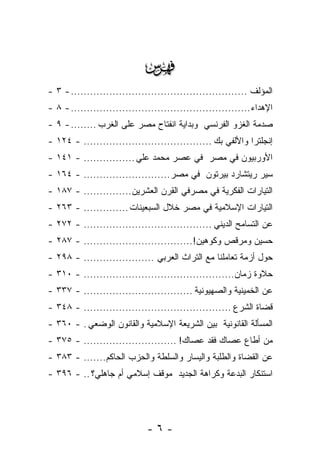 ‫‪‬‬
‫ﺍﻟﻤﺅﻟﻑ ....................................................... - ٣ -‬
‫ﺍﻹﻫﺩﺍﺀ ........................................................ - ٨ -‬
‫ﺼﺩﻤﺔ ﺍﻟﻐﺯﻭ ﺍﻟﻔﺭﻨﺴﻲ ﻭﺒﺩﺍﻴﺔ ﺍﻨﻔﺘﺎﺡ ﻤﺼﺭ ﻋﻠﻰ ﺍﻟﻐﺭﺏ ........ - ٩ -‬
‫ﺇﻨﺠﻠﺘﺭﺍ ﻭﺍﻷﻟﻔﻲ ﺒﻙ ........................................ - ٤٢١ -‬
‫ﺍﻷﻭﺭﺒﻴﻭﻥ ﻓﻲ ﻤﺼﺭ ﻓﻲ ﻋﺼﺭ ﻤﺤﻤﺩ ﻋﻠﻲ ................ - ١٤١ -‬
‫ﺴﻴﺭ ﺭﻴﺘﺸﺎﺭﺩ ﺒﻴﺭﺘﻭﻥ ﻓﻲ ﻤﺼﺭ........................... - ٤٦١ -‬
‫ﺍﻟﺘﻴﺎﺭﺍﺕ ﺍﻟﻔﻜﺭﻴﺔ ﻓﻲ ﻤﺼﺭﻓﻲ ﺍﻟﻘﺭﻥ ﺍﻟﻌﺸﺭﻴﻥ............... - ٧٨١ -‬
‫ﺍﻟﺘﻴﺎﺭﺍﺕ ﺍﻹﺴﻼﻤﻴﺔ ﻓﻲ ﻤﺼﺭ ﺨﻼل ﺍﻟﺴﺒﻌﻴﻨﺎﺕ .............. - ٣٦٢ -‬
‫ﻋﻥ ﺍﻟﺘﺴﺎﻤﺢ ﺍﻟﺩﻴﻨﻲ ........................................ - ٢٧٢ -‬
‫ﺤﺴﻴﻥ ﻭﻤﺭﻗﺹ ﻭﻜﻭﻫﻴﻥ!.................................. - ٧٨٢ -‬
‫ﺤﻭل ﺃﺯﻤﺔ ﺘﻌﺎﻤﻠﻨﺎ ﻤﻊ ﺍﻟﺘﺭﺍﺙ ﺍﻟﻌﺭﺒﻲ ...................... - ٨٩٢ -‬
‫ﺤﻼﻭﺓ ﺯﻤﺎﻥ............................................... - ٠١٣ -‬
‫ﻋﻥ ﺍﻟﺨﻤﻴﻨﻴﺔ ﻭﺍﻟﺼﻬﻴﻭﻨﻴﺔ .................................. - ٧٣٣ -‬
‫ﻗﻀﺎﺓ ﺍﻟﺸﺭﻉ .............................................. - ٨٤٣ -‬
‫ﺍﻟﻤﺴﺄﻟﺔ ﺍﻟﻘﺎﻨﻭﻨﻴﺔ ﺒﻴﻥ ﺍﻟﺸﺭﻴﻌﺔ ﺍﻹﺴﻼﻤﻴﺔ ﻭﺍﻟﻘﺎﻨﻭﻥ ﺍﻟﻭﻀﻌﻲ . - ٠٦٣ -‬
‫ﻤﻥ ﺃﻁﺎﻉ ﻋﺼﺎﻙ ﻓﻘﺩ ﻋﺼﺎﻙ! ............................. - ٥٧٣ -‬
‫ﻋﻥ ﺍﻟﻘﻀﺎﺓ ﻭﺍﻟﻁﻠﺒﺔ ﻭﺍﻟﻴﺴﺎﺭ ﻭﺍﻟﺴﻠﻁﺔ ﻭﺍﻟﺤﺯﺏ ﺍﻟﺤﺎﻜﻡ....... - ٣٨٣ -‬
‫ﺍﺴﺘﻨﻜﺎﺭ ﺍﻟﺒﺩﻋﺔ ﻭﻜﺭﺍﻫﺔ ﺍﻟﺠﺩﻴﺩ ﻤﻭﻗﻑ ﺇﺴﻼﻤﻲ ﺃﻡ ﺠﺎﻫﻠﻲ؟ .. - ٦٩٣ -‬




                              ‫-٦-‬
 