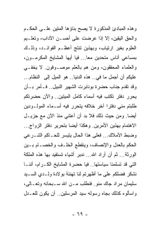 ‫ﻭﻫﺫﻩ ﺍﻟﻤﺒﺎﺩﺉ ﺍﻟﻤﺫﻜﻭﺭﺓ ﻻ ﻴﺼﺢ ﺒﻨﺎﺅﻫﺎ ﺍﻟﻤﺘﻴﻥ ﻋﻠـﻰ ﺍﻟﺤﻜـﻡ‬
‫ﻭﺍﻟﺤﻕ ﺍﻟﻴﻘﻴﻥ، ﺇﻻ ﺇﺫﺍ ﻋﺭﻀﺕ ﻋﻠﻰ ﺃﺤﺴـﻥ ﺍﻵﺩﺍﺏ، ﻭﺘﻌﻠـﻴﻡ‬
‫ﺍﻟﻌﻠﻭﻡ ﺒﻐﻴﺭ ﺍﺭﺘﻴﺎﺏ، ﻭﺒﻬﺫﻴﻥ ﺘﻨﺘﺞ ﺃﻋﻅـﻡ ﺍﻟﻔﻭﺍﺌـﺩ، ﻭﺫﻟـﻙ‬
‫ﺒﻤﺴﺎﻋﻲ ﺃﻨﺎﺱ ﻤﺘﺤﺩﻴﻥ ﻤﻌﺎ... ﻓﻴﺎ ﺃﻴﻬﺎ ﺍﻟﻤﺸﺎﻴﺦ ﺍﻟﻤﻜﺭﻤـﻭﻥ،‬
                                ‫‪‬‬
‫ﻭﺍﻟﻌﻠﻤﺎﺀ ﺍﻟﻤﺤﻘﻘﻭﻥ، ﻭﻤﻥ ﻫﻡ ﺒﺎﻟﻌﻠﻡ ﻤﻭﺼـﻭﻓﻭﻥ. ﻻ ﻴﺨﻔـﻲ‬
‫ﻋﻠﻴﻜﻡ ﺃﻥ ﺃﺠﻤل ﻤﺎ ﻓﻲ.. ﻫﺫﻩ ﺍﻟﺩﻨﻴﺎ.. ﻫﻭ ﺍﻟﻤﻴل ﺇﻟﻰ ﺍﻟﻨﻅﺎﻡ...‬
‫ﻭﻗﺩ ﺘﻘﺩﻡ ﺠﻨﺎﺏ ﺤﻀﺭﺓ ﺒﻭﻨﺎﺒﺭﺕ ﺍﻟﺸﻬﻴﺭ ﺍﻟﻨﺒﻴل.. ﻓـﺄﻤﺭ ﺒـﺄﻥ‬
‫ﻴﺤﺭﺭ ﺩﻓﺘﺭ ﺘﻜﺘﺏ ﻓﻴﻪ ﺃﺴﻤﺎﺀ ﻜﺎﻤل ﺍﻟﻤﻴﺘﻴﻥ.. ﻭﺍﻵﻥ ﺤﻀﺭﺘﻜﻡ‬
‫ﻁﻠﺒﺘﻡ ﻤﻨﻲ ﺩﻓﺘﺭﺍ ﺁﺨﺭ ﺨﻼﻓﻪ ﻴﺘﺤﺭﺭ ﻓﻴﻪ ﺃﺴـﻤﺎﺀ ﺍﻟﻤﻭﻟـﻭﺩﻴﻥ‬
                                      ‫‪‬‬
‫ﺃﻴﻀﺎ. ﻭﻤﻥ ﺤﻴﺙ ﺫﻟﻙ ﻓﻼ ﺒﺩ ﺃﻥ ﺃﻋﺘﻨﻲ ﻤﻨﺫ ﺍﻵﻥ ﻤﻊ ﺠﺯﻴـل‬
                                              ‫‪‬‬
‫ﺍﻻﻫﺘﻤﺎﻡ ﺒﻬﺫﻴﻥ ﺍﻷﻤﺭﻴﻥ. ﻭﻫﻜﺫﺍ ﺃﻴﻀﺎ ﺒﺘﺤﺭﻴﺭ ﺩﻓﺘﺭ ﺍﻟﺯﻭﺍﺝ...‬
                       ‫‪‬‬
‫ﻭﻀﺒﻁ ﺍﻷﻤﻼﻙ... ﻓﻌﻠﻰ ﻫﺫﺍ ﺍﻟﺤﺎل ﻴﺘﻴﺴﺭ ﻟﻠﺤـﺎﻜﻡ ﺍﻟﺸـﺭﻋﻲ‬
‫ﺍﻟﺤﻜﻡ ﺒﺎﻟﻌﺩل ﻭﺍﻹﻨﺼﺎﻑ، ﻭﻴﻨﻘﻁﻊ ﺍﻟﺨﻠـﻑ ﻭﺍﻟﺨﺼـﺎﻡ ﺒـﻴﻥ‬
‫ﺍﻟﻭﺭﺜﺔ... ﺜﻡ ﺃﻥ ﺃﺭﺍﺩ ﺍﷲ... ﻨﺩﺒﺭ ﺃﺸﻴﺎﺀ ﺘﺴﺘﻔﻴﺩ ﺒﻬﺎ ﻫﺫﻩ ﺍﻟﻤﻠﻜﺔ‬
‫ﺍﻟﺘﻲ ﻗﺩ ﺘﺴﻠﻤﻨﺎ ﺴﻴﺎﺴﺘﻬﺎ.. ﻓﻴﺎ ﺤﻀﺭﺓ ﺍﻟﻤﺸﺎﻴﺦ ﺍﻟﻜـﺭﺍﻡ، ﺃﻨﻨـﺎ‬
‫ﻨﺸﻜﺭ ﻓﻀﻠﻜﻡ ﻋﻠﻰ ﻤﺎ ﺃﻅﻬﺭﺘﻡ ﻟﻨﺎ ﺘﻬﻨﺌﺔ ﺒﻭﻻﺩﺓ ﻭﻟـﺩﻱ ﺍﻟﺴـﻴﺩ‬
‫ﺴﻠﻴﻤﺎﻥ ﻤﺭﺍﺩ ﺠﺎﻙ ﻤﻨﻭ. ﻓﻨﻁﻠﺏ ﻤـﻥ ﺍﷲ ﺴـﺒﺤﺎﻨﻪ ﻭﺘﻌـﺎﻟﻰ،‬
‫ﻭﺍﺴﺄﻟﻭﻩ ﻜﺫﻟﻙ ﺒﺠﺎﻩ ﺭﺴﻭﻟﻪ ﺴﻴﺩ ﺍﻟﻤﺭﺴﻠﻴﻥ.. ﺃﻥ ﻴﻜﻭﻥ ﻟﻠﻌـﺩل‬


                         ‫- ٩٦ -‬
 