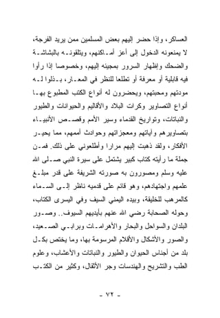 ‫ﺍﻟﻌﺴﺎﻜﺭ، ﻭﺇﺫﺍ ﺤﻀﺭ ﺇﻟﻴﻬﻡ ﺒﻌﺽ ﺍﻟﻤﺴﻠﻤﻴﻥ ﻤﻤﻥ ﻴﺭﻴﺩ ﺍﻟﻔﺭﺠﺔ،‬
‫ﻻ ﻴﻤﻨﻌﻭﻨﻪ ﺍﻟﺩﺨﻭل ﺇﻟﻰ ﺃﻋﺯ ﺃﻤـﺎﻜﻨﻬﻡ، ﻭﻴﺘﻠﻘﻭﻨـﻪ ﺒﺎﻟﺒﺸﺎﺸـﺔ‬
‫ﻭﺍﻟﻀﺤﻙ ﻭﺇﻅﻬﺎﺭ ﺍﻟﺴﺭﻭﺭ ﺒﻤﺠﻴﺌﻪ ﺇﻟﻴﻬﻡ، ﻭﺨﺼﻭﺼﺎ ﺇﺫﺍ ﺭﺃﻭﺍ‬
          ‫‪‬‬
‫ﻓﻴﻪ ﻗﺎﺒﻠﻴﺔ ﺃﻭ ﻤﻌﺭﻓﺔ ﺃﻭ ﺘﻁﻠﻌﺎ ﻟﻠﻨﻅﺭ ﻓﻲ ﺍﻟﻤﻌـﺎﺭ، ﺒـﺫﻟﻭﺍ ﻟـﻪ‬
‫ﻤﻭﺩﺘﻬﻡ ﻭﻤﺤﺒﺘﻬﻡ، ﻭﻴﺤﻀﺭﻭﻥ ﻟﻪ ﺃﻨﻭﺍﻉ ﺍﻟﻜﺘﺏ ﺍﻟﻤﻁﺒﻭﻉ ﺒﻬـﺎ‬
‫ﺃﻨﻭﺍﻉ ﺍﻟﺘﺼﺎﻭﻴﺭ ﻭﻜﺭﺍﺕ ﺍﻟﺒﻼﺩ ﻭﺍﻷﻗﺎﻟﻴﻡ ﻭﺍﻟﺤﻴﻭﺍﻨﺎﺕ ﻭﺍﻟﻁﻴﻭﺭ‬
‫ﻭﺍﻟﻨﺒﺎﺘﺎﺕ، ﻭﺘﻭﺍﺭﻴﺦ ﺍﻟﻘﺩﻤﺎﺀ ﻭﺴﻴﺭ ﺍﻷﻤﻡ ﻭﻗﺼـﺹ ﺍﻷﻨﺒﻴـﺎﺀ‬
‫ﺒﺘﺼﺎﻭﻴﺭﻫﻡ ﻭﺁﻴﺎﺘﻬﻡ ﻭﻤﻌﺠﺯﺍﺘﻬﻡ ﻭﺤﻭﺍﺩﺙ ﺃﻤﻤﻬﻡ، ﻤﻤﺎ ﻴﺤﻴـﺭ‬
‫ﺍﻷﻓﻜﺎﺭ، ﻭﻟﻘﺩ ﺫﻫﺒﺕ ﺇﻟﻴﻬﻡ ﻤﺭﺍﺭﺍ ﻭﺃﻁﻠﻌﻭﻨﻲ ﻋﻠﻰ ﺫﻟﻙ. ﻓﻤـﻥ‬
                        ‫‪‬‬
‫ﺠﻤﻠﺔ ﻤﺎ ﺭﺃﻴﺘﻪ ﻜﺘﺎﺏ ﻜﺒﻴﺭ ﻴﺸﺘﻤل ﻋﻠﻰ ﺴﻴﺭﺓ ﺍﻟﻨﺒﻲ ﺼـﻠﻰ ﺍﷲ‬
‫ﻋﻠﻴﻪ ﻭﺴﻠﻡ ﻭﻤﺼﻭﺭﻭﻥ ﺒﻪ ﺼﻭﺭﺘﻪ ﺍﻟﺸﺭﻴﻔﺔ ﻋﻠﻰ ﻗﺩﺭ ﻤﺒﻠـﻎ‬
‫ﻋﻠﻤﻬﻡ ﻭﺍﺠﺘﻬﺎﺩﻫﻡ، ﻭﻫﻭ ﻗﺎﺌﻡ ﻋﻠﻰ ﻗﺩﻤﻴﻪ ﻨﺎﻅﺭ ﺇﻟـﻰ ﺍﻟﺴـﻤﺎﺀ‬
‫ﻜﺎﻟﻤﺭﻫﺏ ﻟﻠﺨﻠﻴﻘﺔ، ﻭﺒﻴﺩﻩ ﺍﻟﻴﻤﻨﻲ ﺍﻟﺴﻴﻑ ﻭﻓﻲ ﺍﻟﻴﺴﺭﻯ ﺍﻟﻜﺘﺎﺏ،‬
‫ﻭﺤﻭﻟﻪ ﺍﻟﺼﺤﺎﺒﺔ ﺭﻀﻲ ﺍﷲ ﻋﻨﻬﻡ ﺒﺄﻴﺩﻴﻬﻡ ﺍﻟﺴﻴﻭﻑ.. ﻭﺼـﻭﺭ‬
‫ﺍﻟﺒﻠﺩﺍﻥ ﻭﺍﻟﺴﻭﺍﺤل ﻭﺍﻟﺒﺤﺎﺭ ﻭﺍﻷﻫﺭﺍﻤـﺎﺕ ﻭﺒﺭﺍﺒـﻲ ﺍﻟﺼـﻌﻴﺩ،‬
‫ﻭﺍﻟﺼﻭﺭ ﻭﺍﻷﺸﻜﺎل ﻭﺍﻷﻗﻼﻡ ﺍﻟﻤﺭﺴﻭﻤﺔ ﺒﻬﺎ، ﻭﻤﺎ ﻴﺨﺘﺹ ﺒﻜـل‬
‫ﺒﻠﺩ ﻤﻥ ﺃﺠﻨﺎﺱ ﺍﻟﺤﻴﻭﺍﻥ ﻭﺍﻟﻁﻴﻭﺭ ﻭﺍﻟﻨﺒﺎﺘﺎﺕ ﻭﺍﻷﻋﺸﺎﺏ، ﻭﻋﻠﻭﻡ‬
‫ﺍﻟﻁﺏ ﻭﺍﻟﺘﺸﺭﻴﺢ ﻭﺍﻟﻬﻨﺩﺴﺎﺕ ﻭﺠﺭ ﺍﻷﺜﻘﺎل، ﻭﻜﺜﻴﺭ ﻤﻥ ﺍﻟﻜﺘـﺏ‬


                        ‫- ٢٧ -‬
 