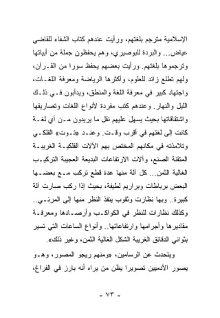 ‫ﺍﻹﺴﻼﻤﻴﺔ ﻤﺘﺭﺠﻡ ﺒﻠﻐﺘﻬﻡ، ﻭﺭﺃﻴﺕ ﻋﻨﺩﻫﻡ ﻜﺘﺎﺏ ﺍﻟﺸﻔﺎﺀ ﻟﻠﻘﺎﻀﻲ‬
‫ﻋﻴﺎﺽ... ﻭﺍﻟﺒﺭﺩﺓ ﻟﻠﺒﻭﺼﻴﺭﻱ، ﻭﻫﻡ ﻴﺤﻔﻅﻭﻥ ﺠﻤﻠﺔ ﻤﻥ ﺃﺒﻴﺎﺘﻬﺎ‬
‫ﻭﺘﺭﺠﻤﻭﻫﺎ ﺒﻠﻐﺘﻬﻡ. ﻭﺭﺃﻴﺕ ﺒﻌﻀﻬﻡ ﻴﺤﻔﻅ ﺴﻭﺭﺍ ﻤﻥ ﺍﻟﻘـﺭﺁﻥ،‬
             ‫‪‬‬
‫ﻭﻟﻬﻡ ﺘﻁﻠﻊ ﺯﺍﺌﺩ ﻟﻠﻌﻠﻭﻡ، ﻭﺃﻜﺜﺭﻫﺎ ﺍﻟﺭﻴﺎﻀﺔ ﻭﻤﻌﺭﻓﺔ ﺍﻟﻠﻐـﺎﺕ،‬
‫ﻭﺍﺠﺘﻬﺎﺩ ﻜﺒﻴﺭ ﻓﻲ ﻤﻌﺭﻓﺔ ﺍﻟﻠﻐﺔ ﻭﺍﻟﻤﻨﻁﻕ، ﻭﻴﺩﺃﺒﻭﻥ ﻓـﻲ ﺫﻟـﻙ‬
‫ﺍﻟﻠﻴل ﻭﺍﻟﻨﻬﺎﺭ. ﻭﻋﻨﺩﻫﻡ ﻜﺘﺏ ﻤﻔﺭﺩﺓ ﻷﻨﻭﺍﻉ ﺍﻟﻠﻐﺎﺕ ﻭﺘﺼﺎﺭﻴﻔﻬﺎ‬
‫ﻭﺍﺸﺘﻘﺎﻗﺎﺘﻬﺎ ﺒﺤﻴﺙ ﻴﺴﻬل ﻋﻠﻴﻬﻡ ﻨﻘل ﻤﺎ ﻴﺭﻴﺩﻭﻥ ﻤـﻥ ﺃﻱ ﻟﻐـﺔ‬
‫ﻜﺎﻨﺕ ﺇﻟﻰ ﻟﻐﺘﻬﻡ ﻓﻲ ﺃﻗﺭﺏ ﻭﻗـﺕ. ﻭﻋﻨـﺩ »ﺘـﻭﺕ« ﺍﻟﻔﻠﻜـﻲ‬
‫ﻭﺘﻼﻤﺫﺘﻪ ﻓﻲ ﻤﻜﺎﻨﻬﻡ ﺍﻟﻤﺨﺘﺹ ﺒﻬﻡ ﺍﻵﻻﺕ ﺍﻟﻔﻠﻜﻴـﺔ ﺍﻟﻐﺭﻴﺒـﺔ‬
‫ﺍﻟﻤﺘﻘﻨﺔ ﺍﻟﺼﻨﻊ، ﻭﺁﻻﺕ ﺍﻻﺭﺘﻔﺎﻋﺎﺕ ﺍﻟﺒﺩﻴﻌﺔ ﺍﻟﻌﺠﻴﺒﺔ ﺍﻟﺘﺭﻜﻴـﺏ‬
‫ﺍﻟﻐﺎﻟﻴﺔ ﺍﻟﺜﻤﻥ... ﻜل ﺁﻟﺔ ﻤﻨﻬﺎ ﻋﺩﺓ ﻗﻁﻊ ﺘﺭﻜﺏ ﻤـﻊ ﺒﻌﻀـﻬﺎ‬
‫ﺍﻟﺒﻌﺽ ﺒﺭﺒﺎﻁﺎﺕ ﻭﺒﺭﺍﺭﻴﻡ ﻟﻁﻴﻔﺔ، ﺒﺤﻴﺙ ﺇﺫﺍ ﺭﻜﺏ ﺼﺎﺭﺕ ﺁﻟﺔ‬
‫ﻜﺒﻴﺭﺓ.. ﻭﺒﻬﺎ ﻨﻅﺎﺭﺕ ﻭﺜﻘﻭﺏ ﻴﻨﻔﺫ ﺍﻟﻨﻅﺭ ﻤﻨﻬﺎ ﺇﻟﻰ ﺍﻟﻤﺭﺌـﻲ..‬
‫ﻭﻜﺫﻟﻙ ﻨﻅﺎﺭﺍﺕ ﻟﻠﻨﻅﺭ ﻓﻲ ﺍﻟﻜﻭﺍﻜـﺏ ﻭﺃﺭﺼـﺎﺩﻫﺎ ﻭﻤﻌﺭﻓـﺔ‬
‫ﻤﻘﺎﺩﻴﺭﻫﺎ ﻭﺃﺠﺭﺍﻤﻬﺎ ﻭﺍﺭﺘﻔﺎﻋﺎﺘﻬﺎ.. ﻭﺃﻨﻭﺍﻉ ﺍﻟﺴﺎﻋﺎﺕ ﺍﻟﺘﻲ ﺘﺴﻴﺭ‬
    ‫ﺒﺜﻭﺍﻨﻲ ﺍﻟﺩﻗﺎﺌﻕ ﺍﻟﻐﺭﻴﺒﺔ ﺍﻟﺸﻜل ﺍﻟﻐﺎﻟﻴﺔ ﺍﻟﺜﻤﻥ، ﻭﻏﻴﺭ ﺫﻟﻙ«.‬
‫ﻭﻴﺘﺤﺩﺙ ﻋﻥ ﺍﻟﺭﺴﺎﻤﻴﻥ، »ﻭﻤﻨﻬﻡ ﺭﻴﺠﻭ ﺍﻟﻤﺼﻭﺭ، ﻭﻫـﻭ‬
‫ﻴﺼﻭﺭ ﺍﻵﺩﻤﻴﻴﻥ ﺘﺼﻭﻴﺭﺍ ﻴﻅﻥ ﻤﻥ ﻴﺭﺍﻩ ﺃﻨﻪ ﺒﺎﺭﺯ ﻓﻲ ﺍﻟﻔﺭﺍﻍ،‬
                                 ‫‪‬‬


                        ‫- ٣٧ -‬
 