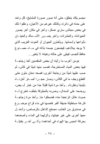 ‫ﻤﺠﺴﻡ ﻴﻜﺎﺩ ﻴﻨﻁﻕ، ﺤﺘﻰ ﺃﻨﻪ ﺼﻭﺭ ﺼﻭﺭﺓ ﺍﻟﻤﺸﺎﻴﺦ، ﻜل ﻭﺍﺤﺩ‬
‫ﻋﻠﻰ ﺤﺩﺘﻪ ﻓﻲ ﺩﺍﺌﺭﺓ، ﻭﻜﺫﻟﻙ ﻏﻴﺭﻫﻡ ﻤﻥ ﺍﻷﻋﻴﺎﻥ، ﻭﻋﻠﻘﻭﺍ ﺫﻟﻙ‬
‫ﻓﻲ ﺒﻌﺽ ﻤﺠﺎﻟﺱ ﺴﺎﺭﻱ ﻋﺴﻜﺭ، ﻭﺁﺨﺭ ﻓﻲ ﻤﻜﺎﻥ ﺁﺨﺭ ﻴﺼﻭﺭ‬
‫ﺍﻟﺤﻴﻭﺍﻨﺎﺕ ﻭﺍﻟﺤﺸﺭﺍﺕ، ﻭﺁﺨﺭ ﻴﺼـﻭﺭ ﺍﻷﺴـﻤﺎﻙ ﻭﺍﻟﺤﻴﺘـﺎﻥ‬
‫ﺒﺄﻨﻭﺍﻋﻬﺎ ﻭﺃﺴﻤﺎﺌﻬﺎ. ﻭﻴﺄﺨﺫﻭﻥ ﺍﻟﺤﻴﻭﺍﻥ ﺃﻭ ﺍﻟﺤﻭﺕ ﺍﻟﻐﺭﻴﺏ ﺍﻟﺫﻱ‬
‫ﻻ ﻴﻭﺠﺩ ﺒﺒﻼﺩﻫﻡ، ﻓﻴﻀﻌﻭﻥ ﺠﺴﻤﻪ ﺒﺫﺍﺘﻪ ﻓﻲ ﻤـﺎﺀ ﻤﺼـﻨﻭﻉ‬
          ‫ﺤﺎﻓﻅ ﻟﻠﺠﺴﻡ، ﻓﻴﺒﻘﻰ ﻋﻠﻰ ﺤﺎﻟﺘﻪ ﻭﻫﻴﺌﺘﻪ ﻻ ﻴﺘﻐﻴﺭ...‬
‫»ﻭﻤﻥ ﺃﻏﺭﺏ ﻤﺎ ﺭﺃﻴﺘﻪ ﺃﻥ ﺒﻌﺽ ﺍﻟﻤﺘﻘﺩﻤﻴﻥ ﺃﺨﺫ ﺯﺠﺎﺠـﺔ‬
‫ﻓﻴﻬﺎ ﺒﻌﺽ ﺍﻟﻤﻴﺎﻩ ﺍﻟﻤﺴﺘﺨﺭﺠﺔ، ﻓﺼﺏ ﻤﻨﻬﺎ ﺸﻴﺌﺎ ﻓﻲ ﻜﺄﺱ، ﺜﻡ‬
            ‫ً‬
‫ﺼﺏ ﻋﻠﻴﻬﺎ ﺸﻴﺌﺎ ﻤﻥ ﺯﺠﺎﺠﺔ ﺃﺨﺭﻯ، ﻓﺼﻌﺩ ﺩﺨﺎﻥ ﻤﻠﻭﻥ ﺤﺘﻰ‬
                                   ‫ً‬
‫ﺃﻨﻘﻁﻊ ﻭﺠﻑ ﻤﺎ ﻓﻲ ﺍﻟﻜﺄﺱ، ﻭﺼﺎﺭ ﺤﺠـﺭﺍ ﺃﺼـﻔﺭ ﺃﺨﺯﻨـﺎﻩ‬
               ‫‪‬‬
‫ﺒﺄﻴﺩﻴﻨﺎ ﻭﻨﻅﺭﻨﺎﻩ.. ﻭﺃﺨﺫ ﻤﺭﺓ ﺸﻴﺌﺎ ﻗﻠﻴﻼ ﺠﺩﺍ ﻤﻥ ﻏﺒﺎﺭ ﺃﺒـﻴﺽ،‬
                ‫ﹰ ‪‬‬      ‫ً‬
‫ﻭﻭﻀﻌﻪ ﻋﻠﻰ ﺍﻟﺴﻨﺩﺍل، ﻭﻀﺭﺒﻪ ﺒﺎﻟﻤﻁﺭﻗﺔ ﺒﻠﻁﻑ، ﻓﺨﺭﺝ ﻟـﻪ‬
‫ﺼﻭﺕ ﻫﺎﺌل ﺍﻨﺯﻋﺠﻨﺎ ﻤﻨﻪ، ﻓﻀﺤﻜﻭﺍ ﻤﻨﺎ. ﻭﺁﺨﺫ ﻤﺭﺓ ﺯﺠﺎﺠـﺔ‬
‫ﻓﺎﺭﻏﺔ ﻤﺴﺘﻁﻴﻠﺔ ﻀﻴﻘﺔ ﺍﻟﻔﻡ. ﻓﻐﻤﺴﻬﺎ ﻓﻲ ﻤﺎﺀ ﻗﺭﺍﺡ ﻤﻭﻀـﻭﻉ‬
‫ﻓﻲ ﺼﻨﺩﻭﻕ ﻤﻥ ﺍﻟﺨﺸﺏ ﻤﺼﻔﺢ ﺍﻟﺩﺍﺨل ﺒﺎﻟﺭﺼﺎﺹ، ﻭﺃﺩﺨـل‬
‫ﻤﻌﻬﺎ ﺃﺨﺭﻯ ﻋﻠﻰ ﻏﻴﺭ ﻫﻴﺌﺘﻬﺎ، ﻭﺃﻨﺯﻟﻬﻤﺎ ﻓﻲ ﺍﻟﻤﺎﺀ، ﻭﺃﺼﻌﺩﻫﻤﺎ‬
‫ﺒﺤﺭﻜﺔ ﺍﻨﺤﺒﺱ ﺒﻬﺎ ﺍﻟﻬﻭﺍﺀ ﻓﻲ ﺃﺤﺩﺍﻫﻤﺎ، ﻭﺃﺘـﻰ ﺁﺨـﺭ ﺒﻔﺘﻴﻠـﺔ‬


                       ‫- ٤٧ -‬
 