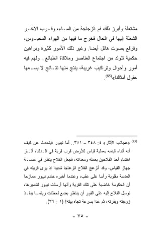 ‫ﻤﺸﺘﻌﻠﺔ ﻭﺃﺒﺭﺯ ﺫﻟﻙ ﻓﻡ ﺍﻟﺯﺠﺎﺠﺔ ﻤﻥ ﺍﻟﻤـﺎﺀ، ﻭﻗـﺭﺏ ﺍﻷﺨـﺭ‬
‫ﺍﻟﺸﻌﻠﺔ ﺇﻟﻴﻬﺎ ﻓﻲ ﺍﻟﺤﺎل ﻓﺨﺭﺝ ﻤﺎ ﻓﻴﻬﺎ ﻤﻥ ﺍﻟﻬﻭﺍﺀ ﺍﻟﻤﺤﺒـﻭﺱ،‬
‫ﻭﻓﺭﻗﻊ ﺒﺼﻭﺕ ﻫﺎﺌل ﺃﻴﻀﺎ. ﻭﻏﻴﺭ ﺫﻟﻙ ﺍﻷﻤﻭﺭ ﻜﺜﻴﺭﺓ ﻭﺒﺭﺍﻫﻴﻥ‬
                               ‫‪‬‬
‫ﺤﻜﻤﻴﺔ ﺘﺘﻭﻟﺩ ﻤﻥ ﺍﺠﺘﻤﺎﻉ ﺍﻟﻌﻨﺎﺼﺭ ﻭﻤﻼﻗﺎﺓ ﺍﻟﻁﺒﺎﺌﻊ.. ﻭﻟﻬﻡ ﻓﻴﻪ‬
‫ﺃﻤﻭﺭ ﻭﺃﺤﻭﺍل ﻭﺘﺭﺍﻜﻴﺏ ﻏﺭﻴﺒﺔ، ﻴﻨﺘﺞ ﻤﻨﻬﺎ ﻨﺘـﺎﺌﺞ ﻻ ﻴﺴـﻌﻬﺎ‬
                                            ‫ﻋﻘﻭل ﺃﻤﺜﺎﻟﻨﺎ«)58(.‬




                                                              ‫)58(‬
‫»ﻋﺠﺎﺌﺏ ﺍﻵﺜﺎﺭ« ٤: ٨٤٣ – ١٥٣.. ﺃﻤﺎ ﻨﻴﺒﻭﺭ ﻓﻴﺘﺤﺩﺙ ﻋﻥ ﻜﻴﻑ‬
‫ﺃﻨﻪ ﺃﺜﻨﺎﺀ ﻗﻴﺎﻤﻪ ﺒﻌﻤﻠﻴﺔ ﻗﻴﺎﺱ ﻟﻸﺭﺽ ﻗﺭﺏ ﻗﺭﺒﺔ ﻓﻲ ﺍﻟـﺩﻟﺘﺎ، ﺃﺜـﺎﺭ‬
‫ﺍﻫﺘﻤﺎﻡ ﺃﺤﺩ ﺍﻟﻔﻼﺤﻴﻥ ﺒﻌﻤﻠﻪ ﻭﻤﻌﺩﺍﺘﻪ، ﻓﺠﻌل ﺍﻟﻔﻼﺡ ﻴﻨﻅﺭ ﻓﻲ ﻋﺩﺴـﺔ‬
‫ﺠﻬﺎﺯ ﺍﻟﻘﻴﺎﺱ، ﻭﻗﺩ ﺃﻨﺯﻋﺞ ﺍﻟﻔﻼﺡ ﺍﻨﺯﻋﺎﺠﺎ ﺸﺩﻴﺩﺍ ﺇﺫ ﻴﺭﻯ ﻗﺭﻴﺘﻪ ﻓﻲ‬
                 ‫‪‬‬     ‫‪‬‬
‫ﺍﻟﻌﺩﺴﺔ ﻤﻘﻠﻭﺒﺔ ﺭﺃﺴﺎ ﻋﻠﻰ ﻋﻘﺏ، ﻭﻋﻨﺩﻤﺎ ﺃﺨﺒﺭﻩ ﺨﺎﺩﻡ ﻨﻴﺒﻭﺭ ﻤﻤﺎﺯﺤﺎ‬
 ‫‪‬‬                                       ‫‪‬‬
‫ﺃﻥ ﺍﻟﺤﻜﻭﻤﺔ ﻏﺎﻀﺒﺔ ﻋﻠﻰ ﺘﻠﻙ ﺍﻟﻘﺭﻴﺔ ﻭﺃﻨﻬﺎ ﺃﺭﺴﻠﺕ ﻨﻴﺒﻭﺭ ﻟﺘﺩﻤﻴﺭﻫﺎ،‬
‫ﺘﻭﺴل ﺍﻟﻔﻼﺡ ﺇﻟﻴﻪ ﻋﻠﻰ ﺍﻟﻔﻭﺭ ﺃﻥ ﻴﻨﺘﻅﺭ ﺒﻀﻊ ﻟﺤﻅﺎﺕ ﺭﻴﺜﻤـﺎ ﻴﻨﻘـﺫ‬
            ‫ﺯﻭﺠﺘﻪ ﻭﺒﻘﺭﺘﻪ، ﺜﻡ ﻋﺩﺍ ﺒﺴﺭﻋﺔ ﺘﺠﺎﻩ ﺒﻴﺘﻪ! )١ : ٩٣(.‬

                          ‫- ٥٧ -‬
 