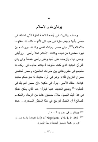 ‫٧‬
                ‫ﺒﻭﻨﺎﺒﺭﺕ ﻭﺍﻹﺴﻼﻡ‬
‫ﻭﺼﻑ ﺒﻭﻨﺎﺒﺭﺕ ﻓﻲ ﺃﻴﺎﻤﻪ ﺍﻟﻼﺤﻘﺔ ﺍﻟﻔﺘﺭﺓ ﺍﻟﺘﻲ ﻗﻀﺎﻫﺎ ﻓﻲ‬
‫ﻤﺼﺭ ﺒﺄﻨﻬﺎ »ﺃﺠﻤل ﻓﺘﺭﺓ ﻓﻲ ﺤﻴـﺎﺘﻲ ﻷﻨﻬـﺎ ﻜﺎﻨـﺕ ﺃﺤﻔﻠﻬـﺎ‬
‫ﺒﺎﻷﺤﻼﻡ«)68(. »ﻓﻲ ﻤﺼﺭ ﻭﺠﺩﺕ ﻨﻔﺴﻲ ﻭﻗﺩ ﺘﺤـﺭﺭﺕ ﻤـﻥ‬
‫ﻗﻴﻭﺩ ﺤﻀﺎﺭﺓ ﻤﺯﻋﺠﺔ، ﻭﻜﺎﻨﺕ ﺍﻷﺤﻼﻡ ﺘﻤﻸ ﺭﺃﺴﻲ.. ﻭﺭﺃﻴﺘﻨﻲ‬
‫ﺃﺅﺴﺱ ﺩﻴﻨﺎ، ﻭﺃﺯﺤﻑ ﻋﻠﻰ ﺁﺴﻴﺎ ﻭﻋﻠﻰ ﺭﺃﺴﻲ ﻋﻤﺎﻤﺔ ﻭﻓﻲ ﻴﺩﻱ‬
                                         ‫ﹰ‬
‫ﺍﻟﻘﺭﺁﻥ ﺍﻟﺠﺩﻴﺩ ﺍﻟﺫﻱ ﻜﻨﺕ ﺴﺄﺅﻟﻔﻪ ﻟـﻴﻼﺌﻡ ﺤﺎﺠـﺎﺘﻲ. ﻭﻜﻨـﺕ‬
‫ﺴﺄﺠﻤﻊ ﻓﻲ ﻤﺸﺭﻭﻋﺎﺘﻲ ﺒﻴﻥ ﺨﺒﺭﺍﺕ ﺍﻟﻌﺎﻟﻤﻴﻥ، ﻭﺃﺴﺨﺭ ﻟﻤﻨﻔﻌﺘﻲ‬
‫ﻤﺴﺭﺡ ﺍﻟﺘﺎﺭﻴﺦ ﻜﻠﻪ«. ﻭﻫﻭ ﻓﻲ ﺃﻭل ﺤﺩﻴﺙ ﻟﻪ ﻤﻊ ﺤﺎﻜﻡ ﺴﺎﻨﺕ‬
‫ﻫﻴﻼﻨﻪ، ﻤﻨﻔﺎﻩ ﺍﻷﺨﻴﺭ، ﻴﻘﻭل ﻓﻲ ﺘﺄﻜﻴﺩ: »ﺇﻥ ﻤﺼﺭ ﺃﻫﻡ ﺒﻠﺩ ﻓﻲ‬
‫ﻭﻴﺘﺎﺒﻊ ﺍﻟﺤﺩﻴﺙ ﻋﻨﻬﺎ ﻓﻴﻘﻭل: »ﻤﺎ ﺍﻟﺫﻱ ﻴﻤﻜﻥ ﻋﻤﻠﻪ‬     ‫)78(‬
                                                     ‫ﺍﻟﻌﺎﻟﻡ«‬
‫ﻓﻲ ﻫﺫﺍ ﺍﻟﺒﻠﺩ ﺍﻟﺠﻤﻴل ﺨﻼل ﺨﻤﺴﻴﻥ ﻋﺎﻤﺎ ﻤﻥ ﺍﻟﺭﺨﺎﺀ ﻭﺍﻟﺤﻜـﻡ‬
                   ‫‪‬‬
‫ﺍﻟﺼﺎﻟﺢ؟ ﺃﻥ ﺍﻟﺨﻴﺎل ﻟﻴﺭﺘﻔﻊ ﻓﻲ ﻫﺫﺍ ﺍﻟﻤﻨﻅﺭ ﺍﻟﺴﺎﺤﺭ«... »ﺒﻌﺩ‬

                                                           ‫)68(‬
                           ‫»ﺒﻭﻨﺎﺒﺭﺕ ﻓﻲ ﻤﺼﺭ« ٩ – ٠١.‬
                                                           ‫)78(‬
‫653 .‪ Rose: Life of Napoleon, Vol. I, P‬ﻭﻗـﺩ ﺼـﺩﺭ‬
                 ‫ﻜﺭﻭﻤﺭ ﻜﺘﺎﺒﺔ »ﻤﺼﺭ ﺍﻟﺤﺩﻴﺜﺔ« ﺒﻬﺫﺍ ﺍﻟﻌﺒﺎﺭﺓ.‬

                       ‫- ٦٧ -‬
 