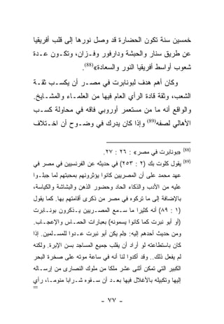 ‫ﺨﻤﺴﻴﻥ ﺴﻨﺔ ﺘﻜﻭﻥ ﺍﻟﺤﻀﺎﺭﺓ ﻗﺩ ﻭﺼل ﻨﻭﺭﻫﺎ ﺇﻟﻰ ﻗﻠﺏ ﺃﻓﺭﻴﻘﻴﺎ‬
‫ﻋﻥ ﻁﺭﻴﻕ ﺴﻨﺎﺭ ﻭﺍﻟﺤﺒﺸﺔ ﻭﺩﺍﺭﻓﻭﺭ ﻭﻓـﺯﺍﻥ، ﻭﺘﻜـﻭﻥ ﻋـﺩﺓ‬
                   ‫ﺸﻌﻭﺏ ﺃﻭﺍﺴﻁ ﺃﻓﺭﻴﻘﻴﺎ ﺍﻟﻨﻭﺭ ﻭﺍﻟﺴﻌﺎﺩﺓ«)88(.‬
‫ﻭﻜﺎﻥ ﺃﻫﻡ ﻫﺩﻑ ﻟﺒﻭﻨﺎﺒﺭﺕ ﻓﻲ ﻤﺼـﺭ ﺃﻥ ﻴﻜﺴـﺏ ﺜﻘـﺔ‬
‫ﺍﻟﺸﻌﺏ، ﻭﺜﻘﺔ ﻗﺎﺩﺓ ﺍﻟﺭﺃﻱ ﺍﻟﻌﺎﻡ ﻓﻴﻬﺎ ﻤﻥ ﺍﻟﻌﻠﻤـﺎﺀ ﻭﺍﻟﻤﺸـﺎﻴﺦ.‬
‫ﻭﺍﻟﻭﺍﻗﻊ ﺃﻨﻪ ﻤﺎ ﻤﻥ ﻤﺴﺘﻌﻤﺭ ﺃﻭﺭﻭﺒﻲ ﻓﺎﻗﻪ ﻓﻲ ﻤﺤﺎﻭﻟﺔ ﻜﺴـﺏ‬
‫ﻭﺇﺫﺍ ﻜﺎﻥ ﻴﺩﺭﻙ ﻓﻲ ﻭﻀـﻭﺡ ﺃﻥ ﺍﺨـﺘﻼﻑ‬             ‫)98(‬
                                                    ‫ﺍﻷﻫﺎﻟﻲ ﻟﺼﻔﻪ‬


                                                              ‫)88(‬
                           ‫»ﺒﻭﻨﺎﺒﺭﺕ ﻓﻲ ﻤﺼﺭ« : ٦٢ : ٧٢.‬
                                                              ‫)98(‬
‫ﻴﻘﻭل ﻜﻠﻭﺕ ﺒﻙ )٢ : ٣٥٢( ﻓﻲ ﺤﺩﻴﺜﻪ ﻋﻥ ﺍﻟﻔﺭﻨﺴﻴﻴﻥ ﻓﻲ ﻤﺼﺭ ﻓﻲ‬
‫ﻋﻬﺩ ﻤﺤﻤﺩ ﻋﻠﻰ ﺃﻥ ﺍﻟﻤﺼﺭﻴﻴﻥ ﻜﺎﻨﻭﺍ ﻴﺅﺜﺭﻭﻨﻬﻡ ﺒﻤﺤﺒﺘﻬﻡ ﻟﻤﺎ ﺠﺒﻠـﻭﺍ‬
‫ﻋﻠﻴﻪ ﻤﻥ ﺍﻷﺩﺏ ﻭﺍﻟﺫﻜﺎﺀ ﺍﻟﺤﺎﺩ ﻭﺤﻀﻭﺭ ﺍﻟﺫﻫﻥ ﻭﺍﻟﺒﺸﺎﺸﺔ ﻭﺍﻟﻜﻴﺎﺴﺔ،‬
‫ﺒﺎﻹﻀﺎﻓﺔ ﺇﻟﻰ ﻤﺎ ﺘﺭﻜﻭﻩ ﻓﻲ ﻤﺼﺭ ﻤﻥ ﺫﻜﺭﻯ ﺃﻗﺎﻤﺘﻬﻡ ﺒﻬﺎ. ﻜﻤﺎ ﻴﻘﻭل‬
‫)١ : ٩٨( ﺃﻨﻪ ﻜﺜﻴﺭﺍ ﻤﺎ ﺴـﻤﻊ ﺍﻟﻤﺼـﺭﻴﻴﻥ ﻴـﺫﻜﺭﻭﻥ ﺒﻭﻨـﺎﺒﺭﺕ‬
                                    ‫‪‬‬
‫)ﺃﻭ ﺃﺒﻭ ﻨﺒﺭﺕ ﻜﻤﺎ ﻜﺎﻨﻭﺍ ﻴﺴﻤﻭﻨﻪ( ﺒﻌﺒﺎﺭﺍﺕ ﺍﻟﺤﻤـﺎﺱ ﻭﺍﻹﻋﺠـﺎﺏ.‬
‫ﻭﻤﻥ ﺤﺩﻴﺙ ﺃﺤﺩﻫﻡ ﺇﻟﻴﻪ: »ﻟﻡ ﻴﻜﻥ ﺃﺒﻭ ﻨﺒﺭﺕ ﻋـﺩﻭﺍ ﻟﻠﻤﺴـﻠﻤﻴﻥ. ﺇﺫﺍ‬
‫ﻜﺎﻥ ﺒﺎﺴﺘﻁﺎﻋﺘﻪ ﻟﻭ ﺃﺭﺍﺩ ﺃﻥ ﻴﻘﻠﺏ ﺠﻤﻴﻊ ﺍﻟﻤﺴﺎﺠﺩ ﺒﺴﻥ ﺍﻹﺒﺭﺓ. ﻭﻟﻜﻨﻪ‬
‫ﻟﻡ ﻴﻔﻌل ﺫﻟﻙ.. ﻭﻗﺩ ﺃﻜﺩﻭﺍ ﻟﻨﺎ ﺃﻨﻪ ﻓﻲ ﺴﺎﻋﺔ ﻤﻭﺘﻪ ﻋﻠﻰ ﺼﺨﺭﺓ ﺍﻟﺒﺤﺭ‬
‫ﺍﻟﻜﺒﻴﺭ ﺍﻟﺘﻲ ﺘﻤﻜﻥ ﺃﺜﻨﻰ ﻋﺸﺭ ﻤﻠﻜﺎ ﻤﻥ ﻤﻠﻭﻙ ﺍﻟﻨﺼﺎﺭﻯ ﻤﻥ ﺇﺭﺴـﺎﻟﻪ‬
                            ‫ﹰ‬
‫ﺇﻟﻴﻬﺎ ﻭﺘﻜﺒﻴﻠﻪ ﺒﺎﻷﻏﻼل ﻓﻴﻬﺎ ﺒﻌـﺩ ﺃﻥ ﺴـﻘﻭﻩ ﺸـﺭﺍﺒﺎ ﻤﻨﻭ ‪‬ـﺎ، ﺭﺃﻱ‬
       ‫ﻤ‬      ‫‪‬‬
‫=‬
                          ‫- ٧٧ -‬
 