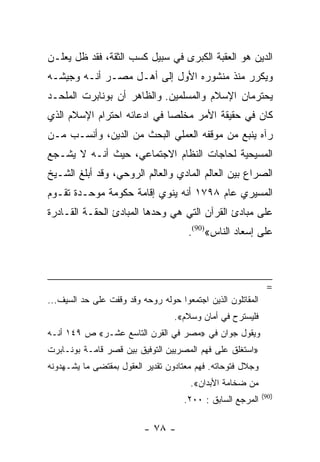 ‫ﺍﻟﺩﻴﻥ ﻫﻭ ﺍﻟﻌﻘﺒﺔ ﺍﻟﻜﺒﺭﻯ ﻓﻲ ﺴﺒﻴل ﻜﺴﺏ ﺍﻟﺜﻘﺔ، ﻓﻘﺩ ﻅل ﻴﻌﻠـﻥ‬
‫ﻭﻴﻜﺭﺭ ﻤﻨﺫ ﻤﻨﺸﻭﺭﻩ ﺍﻷﻭل ﺇﻟﻰ ﺃﻫـل ﻤﺼـﺭ ﺃﻨـﻪ ﻭﺠﻴﺸـﻪ‬
‫ﻴﺤﺘﺭﻤﺎﻥ ﺍﻹﺴﻼﻡ ﻭﺍﻟﻤﺴﻠﻤﻴﻥ. ﻭﺍﻟﻅﺎﻫﺭ ﺃﻥ ﺒﻭﻨﺎﺒﺭﺕ ﺍﻟﻤﻠﺤـﺩ‬
‫ﻜﺎﻥ ﻓﻲ ﺤﻘﻴﻘﺔ ﺍﻷﻤﺭ ﻤﺨﻠﺼﺎ ﻓﻲ ﺍﺩﻋﺎﺌﻪ ﺍﺤﺘﺭﺍﻡ ﺍﻹﺴﻼﻡ ﺍﻟﺫﻱ‬
                             ‫‪‬‬
‫ﺭﺁﻩ ﻴﻨﺒﻊ ﻤﻥ ﻤﻭﻗﻔﻪ ﺍﻟﻌﻤﻠﻲ ﺍﻟﺒﺤﺙ ﻤﻥ ﺍﻟﺩﻴﻥ، ﻭﺃﻨﺴـﺏ ﻤـﻥ‬
‫ﺍﻟﻤﺴﻴﺤﻴﺔ ﻟﺤﺎﺠﺎﺕ ﺍﻟﻨﻅﺎﻡ ﺍﻻﺠﺘﻤﺎﻋﻲ، ﺤﻴﺙ ﺃﻨـﻪ ﻻ ﻴﺸـﺠﻊ‬
‫ﺍﻟﺼﺭﺍﻉ ﺒﻴﻥ ﺍﻟﻌﺎﻟﻡ ﺍﻟﻤﺎﺩﻱ ﻭﺍﻟﻌﺎﻟﻡ ﺍﻟﺭﻭﺤﻲ، ﻭﻗﺩ ﺃﺒﻠﻎ ﺍﻟﺸـﻴﺦ‬
‫ﺍﻟﻤﺴﻴﺭﻱ ﻋﺎﻡ ٨٩٧١ ﺃﻨﻪ ﻴﻨﻭﻱ ﺇﻗﺎﻤﺔ ﺤﻜﻭﻤﺔ ﻤﻭﺤـﺩﺓ ﺘﻘـﻭﻡ‬
‫ﻋﻠﻰ ﻤﺒﺎﺩﺉ ﺍﻟﻘﺭﺁﻥ ﺍﻟﺘﻲ ﻫﻲ ﻭﺤﺩﻫﺎ ﺍﻟﻤﺒﺎﺩﺉ ﺍﻟﺤﻘـﺔ ﺍﻟﻘـﺎﺩﺭﺓ‬
                                      ‫ﻋﻠﻰ ﺇﺴﻌﺎﺩ ﺍﻟﻨﺎﺱ«)09(.‬



                                                              ‫=‬
‫ﺍﻟﻤﻘﺎﺘﻠﻭﻥ ﺍﻟﺫﻴﻥ ﺍﺠﺘﻤﻌﻭﺍ ﺤﻭﻟﻪ ﺭﻭﺤﻪ ﻭﻗﺩ ﻭﻗﻔﺕ ﻋﻠﻰ ﺤﺩ ﺍﻟﺴﻴﻑ...‬
                                  ‫ﻓﻠﻴﺴﺘﺭﺡ ﻓﻲ ﺃﻤﺎﻥ ﻭﺴﻼﻡ«.‬
‫ﻭﻴﻘﻭل ﺠﻭﺍﻥ ﻓﻲ »ﻤﺼﺭ ﻓﻲ ﺍﻟﻘﺭﻥ ﺍﻟﺘﺎﺴﻊ ﻋﺸـﺭ« ﺹ ٩٤١ ﺃﻨـﻪ‬
‫»ﺍﺴﺘﻐﻠﻕ ﻋﻠﻰ ﻓﻬﻡ ﺍﻟﻤﺼﺭﻴﻴﻥ ﺍﻟﺘﻭﻓﻴﻕ ﺒﻴﻥ ﻗﺼﺭ ﻗﺎﻤـﺔ ﺒﻭﻨـﺎﺒﺭﺕ‬
‫ﻭﺠﻼل ﻓﺘﻭﺤﺎﺘﻪ. ﻓﻬﻡ ﻤﻌﺘﺎﺩﻭﻥ ﺘﻘﺩﻴﺭ ﺍﻟﻌﻘﻭل ﺒﻤﻘﺘﻀﻰ ﻤﺎ ﻴﺸـﻬﺩﻭﻨﻪ‬
                                       ‫ﻤﻥ ﻀﺨﺎﻤﺔ ﺍﻷﺒﺩﺍﻥ«.‬
                                                             ‫)09(‬
                                     ‫ﺍﻟﻤﺭﺠﻊ ﺍﻟﺴﺎﺒﻕ : ٠٠٢.‬

                          ‫- ٨٧ -‬
 