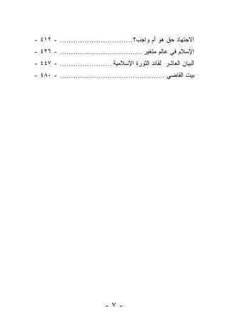 ‫ﺍﻻﺠﺘﻬﺎﺩ ﺤﻕ ﻫﻭ ﺃﻡ ﻭﺍﺠﺏ؟ ................................ - ٢١٤ -‬
‫ﺍﻹﺴﻼﻡ ﻓﻲ ﻋﺎﻟﻡ ﻤﺘﻐﻴﺭ .................................... - ٦٢٤ -‬
‫ﺍﻟﺒﻴﺎﻥ ﺍﻟﻌﺎﺸﺭ ﻟﻘﺎﺌﺩ ﺍﻟﺜﻭﺭﺓ ﺍﻹﺴﻼﻤﻴﺔ ....................... - ٧٤٤ -‬
‫ﺒﻴﺕ ﺍﻟﻘﺎﻀﻲ .............................................. - ٠٨٤ -‬




                             ‫-٧-‬
 