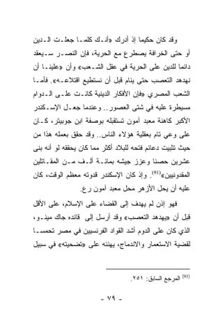 ‫ﻭﻗﺩ ﻜﺎﻥ ﺤﻜﻴﻤﺎ ﺇﺫ ﺃﺩﺭﻙ »ﺃﻨـﻙ ﻜﻠﻤـﺎ ﺠﻌﻠـﺕ ﺍﻟـﺩﻴﻥ‬
                                  ‫‪‬‬
‫ﺃﻭ ﺤﺘﻰ ﺍﻟﺨﺭﺍﻓﺔ ﻴﺼﻁﺭﻉ ﻤﻊ ﺍﻟﺤﺭﻴﺔ، ﻓﺈﻥ ﺍﻟﻨﺼـﺭ ﺴـﻴﻌﻘﺩ‬
‫ﺩﺍﺌﻤﺎ ﻟﻠﺩﻴﻥ ﻋﻠﻰ ﺍﻟﺤﺭﻴﺔ ﻓﻲ ﻋﻘل ﺍﻟﺸـﻌﺏ« ﻭﺃﻥ »ﻋﻠﻴﻨـﺎ ﺃﻥ‬
                                                ‫‪‬‬
‫ﻨﻬﺩﻫﺩ ﺍﻟﺘﻌﺼﺏ ﺤﺘﻰ ﻴﻨﺎﻡ ﻗﺒل ﺃﻥ ﻨﺴﺘﻁﻴﻊ ﺍﻗﺘﻼﻋـﻪ«. ﻓﺄﻤـﺎ‬
‫ﺍﻟﺸﻌﺏ ﺍﻟﻤﺼﺭﻱ »ﻓﺈﻥ ﺍﻷﻓﻜﺎﺭ ﺍﻟﺩﻴﻨﻴﺔ ﻜﺎﻨـﺕ ﻋﻠـﻰ ﺍﻟـﺩﻭﺍﻡ‬
‫ﻤﺴﻴﻁﺭﺓ ﻋﻠﻴﻪ ﻓﻲ ﺸﺘﻰ ﺍﻟﻌﺼﻭﺭ.. ﻭﻋﻨﺩﻤﺎ ﺠﻌـل ﺍﻹﺴـﻜﻨﺩﺭ‬
‫ﺍﻷﻜﺒﺭ ﻜﺎﻫﻨﺔ ﻤﻌﺒﺩ ﺁﻤﻭﻥ ﺘﺴﺘﻘﺒﻠﻪ ﺒﻭﺼﻔﺔ ﺍﺒﻥ ﺠﻭﺒﻴﺘﺭ، ﻜـﺎﻥ‬
‫ﻋﻠﻰ ﻭﻋﻲ ﺘﺎﻡ ﺒﻌﻘﻠﻴﺔ ﻫﺅﻻﺀ ﺍﻟﻨﺎﺱ.. ﻭﻗﺩ ﺤﻘﻕ ﺒﻌﻤﻠﻪ ﻫﺫﺍ ﻤﻥ‬
‫ﺤﻴﺙ ﺘﺜﺒﻴﺕ ﺩﻋﺎﺌﻡ ﻓﺘﺤﻪ ﻟﻠﺒﻼﺩ ﺃﻜﺜﺭ ﻤﻤﺎ ﻜﺎﻥ ﻴﺤﻘﻘﻪ ﻟﻭ ﺃﻨﻪ ﺒﻨﻰ‬
‫ﻋﺸﺭﻴﻥ ﺤﺼﻨﺎ ﻭﻋﺯﺯ ﺠﻴﺸﻪ ﺒﻤﺎﺌـﺔ ﺃﻟـﻑ ﻤـﻥ ﺍﻟﻤﻘـﺎﺘﻠﻴﻥ‬
                                      ‫ﹰ‬
‫ﺍﻟﻤﻘﺩﻭﻨﻴﻴﻥ«)19(. ﻭﺇﺫ ﻜﺎﻥ ﺍﻹﺴﻜﻨﺩﺭ ﻗﺩﻭﺘﻪ ﻤﻌﻅﻡ ﺍﻟﻭﻗﺕ، ﻜﺎﻥ‬
                ‫ﻋﻠﻴﻪ ﺃﻥ ﻴﺤل ﺍﻷﺯﻫﺭ ﻤﺤل ﻤﻌﺒﺩ ﺁﻤﻭﻥ ﺭﻉ.‬
‫ﻓﻬﻭ ﺇﺫﻥ ﻟﻡ ﻴﻬﺩﻑ ﺇﻟﻰ ﺍﻟﻘﻀﺎﺀ ﻋﻠﻰ ﺍﻹﺴﻼﻡ، ﻋﻠﻰ ﺍﻷﻗل‬
‫ﻗﺒل ﺃﻥ »ﻴﻬﺩﻫﺩ ﺍﻟﺘﻌﺼﺏ« ﻭﻗﺩ ﺃﺭﺴل ﺇﻟﻰ ﻗﺎﺌﺩﻩ ﺠﺎﻙ ﻤﻴﻨـﻭ،‬
‫ﺍﻟﺫﻱ ﻜﺎﻥ ﻋﻠﻰ ﺍﻟﺩﻭﻡ ﺃﺸﺩ ﺍﻟﻘﻭﺍﺩ ﺍﻟﻔﺭﻨﺴﻴﻴﻥ ﻓﻲ ﻤﺼﺭ ﺘﺤﻤ ‪‬ـﺎ‬
  ‫ﺴ‬
‫ﻟﻘﻀﻴﺔ ﺍﻻﺴﺘﻌﻤﺎﺭ ﻭﺍﻻﻨﺩﻤﺎﺝ، ﻴﻬﻨﺌﻪ ﻋﻠﻰ »ﺘﻀﺤﻴﺘﻪ« ﻓﻲ ﺴﺒﻴل‬


                                                        ‫)19(‬
                                  ‫ﺍﻟﻤﺭﺠﻊ ﺍﻟﺴﺎﺒﻕ: ١٥٢.‬

                       ‫- ٩٧ -‬
 